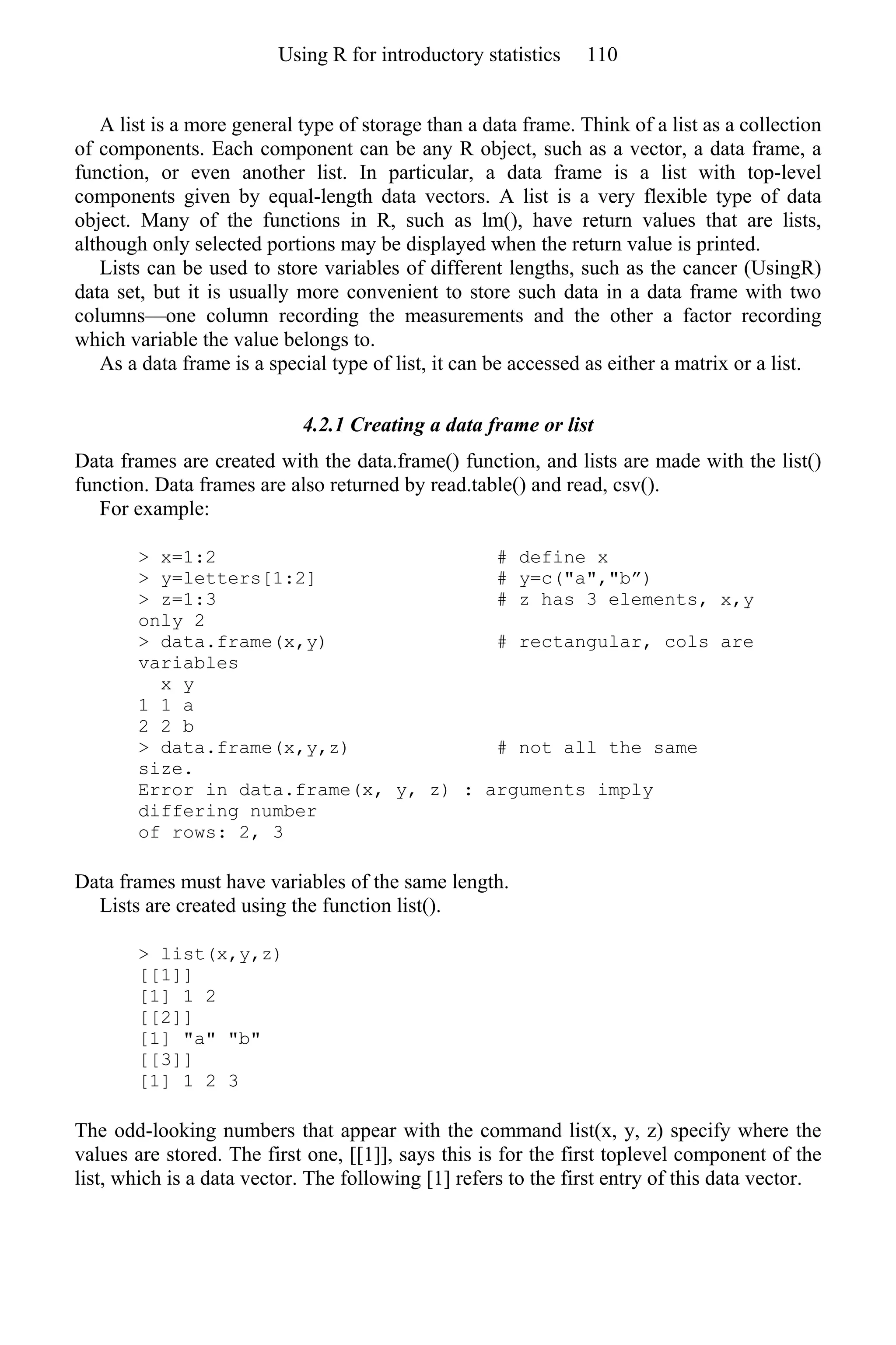 A list is a more general type of storage than a data frame. Think of a list as a collection
of components. Each component can be any R object, such as a vector, a data frame, a
function, or even another list. In particular, a data frame is a list with top-level
components given by equal-length data vectors. A list is a very flexible type of data
object. Many of the functions in R, such as lm(), have return values that are lists,
although only selected portions may be displayed when the return value is printed.
Lists can be used to store variables of different lengths, such as the cancer (UsingR)
data set, but it is usually more convenient to store such data in a data frame with two
columns—one column recording the measurements and the other a factor recording
which variable the value belongs to.
As a data frame is a special type of list, it can be accessed as either a matrix or a list.
4.2.1 Creating a data frame or list
Data frames are created with the data.frame() function, and lists are made with the list()
function. Data frames are also returned by read.table() and read, csv().
For example:
> x=1:2 # define x
> y=letters[1:2] # y=c("a","b”)
> z=1:3 # z has 3 elements, x,y
only 2
> data.frame(x,y) # rectangular, cols are
variables
x y
1 1 a
2 2 b
> data.frame(x,y,z) # not all the same
size.
Error in data.frame(x, y, z) : arguments imply
differing number
of rows: 2, 3
Data frames must have variables of the same length.
Lists are created using the function list().
> list(x,y,z)
[[1]]
[1] 1 2
[[2]]
[1] "a" "b"
[[3]]
[1] 1 2 3
The odd-looking numbers that appear with the command list(x, y, z) specify where the
values are stored. The first one, [[1]], says this is for the first toplevel component of the
list, which is a data vector. The following [1] refers to the first entry of this data vector.
Using R for introductory statistics 110
 