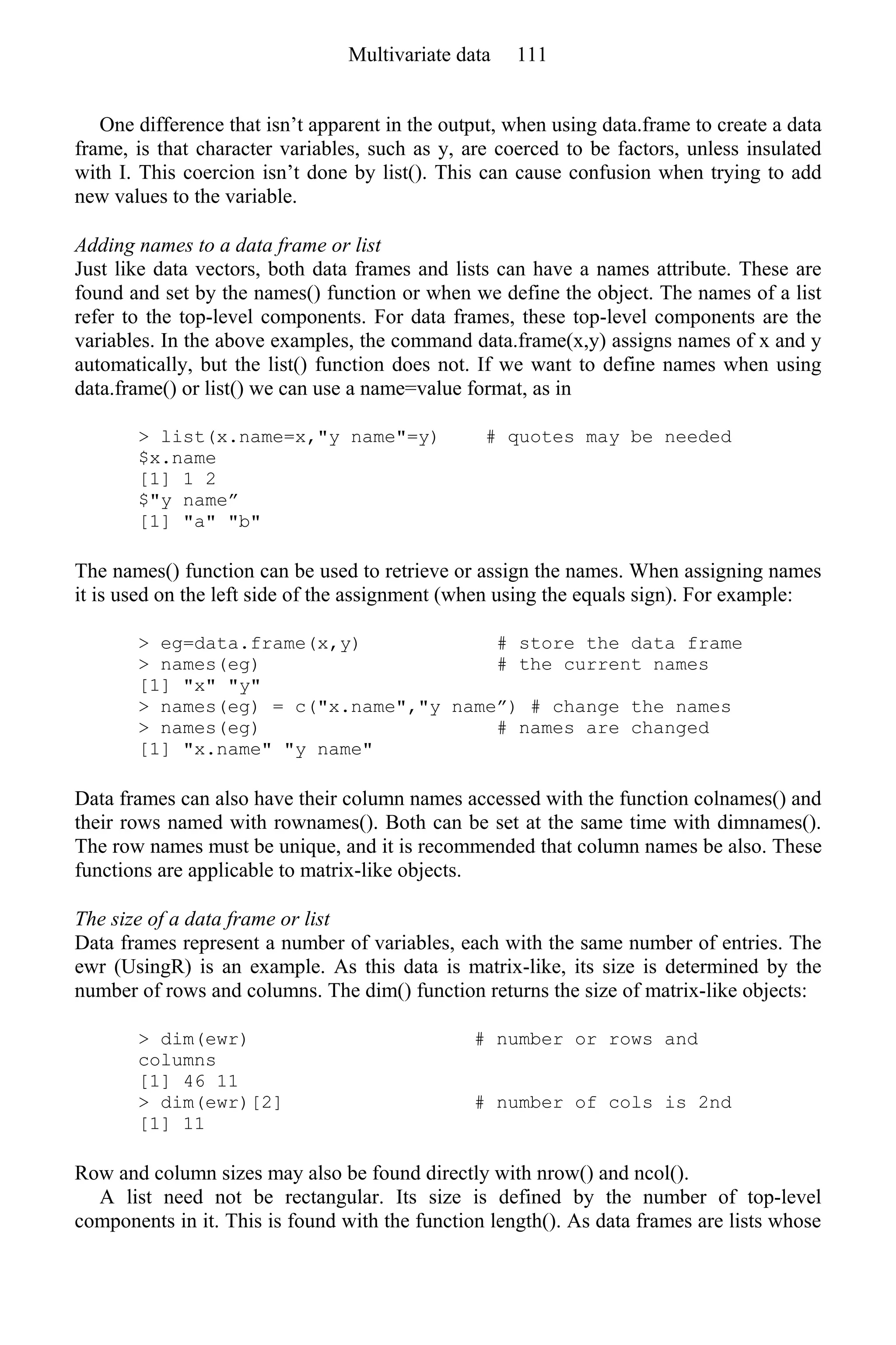 One difference that isn’t apparent in the output, when using data.frame to create a data
frame, is that character variables, such as y, are coerced to be factors, unless insulated
with I. This coercion isn’t done by list(). This can cause confusion when trying to add
new values to the variable.
Adding names to a data frame or list
Just like data vectors, both data frames and lists can have a names attribute. These are
found and set by the names() function or when we define the object. The names of a list
refer to the top-level components. For data frames, these top-level components are the
variables. In the above examples, the command data.frame(x,y) assigns names of x and y
automatically, but the list() function does not. If we want to define names when using
data.frame() or list() we can use a name=value format, as in
> list(x.name=x,"y name"=y) # quotes may be needed
$x.name
[1] 1 2
$"y name”
[1] "a" "b"
The names() function can be used to retrieve or assign the names. When assigning names
it is used on the left side of the assignment (when using the equals sign). For example:
> eg=data.frame(x,y) # store the data frame
> names(eg) # the current names
[1] "x" "y"
> names(eg) = c("x.name","y name”) # change the names
> names(eg) # names are changed
[1] "x.name" "y name"
Data frames can also have their column names accessed with the function colnames() and
their rows named with rownames(). Both can be set at the same time with dimnames().
The row names must be unique, and it is recommended that column names be also. These
functions are applicable to matrix-like objects.
The size of a data frame or list
Data frames represent a number of variables, each with the same number of entries. The
ewr (UsingR) is an example. As this data is matrix-like, its size is determined by the
number of rows and columns. The dim() function returns the size of matrix-like objects:
> dim(ewr) # number or rows and
columns
[1] 46 11
> dim(ewr)[2] # number of cols is 2nd
[1] 11
Row and column sizes may also be found directly with nrow() and ncol().
A list need not be rectangular. Its size is defined by the number of top-level
components in it. This is found with the function length(). As data frames are lists whose
Multivariate data 111
 