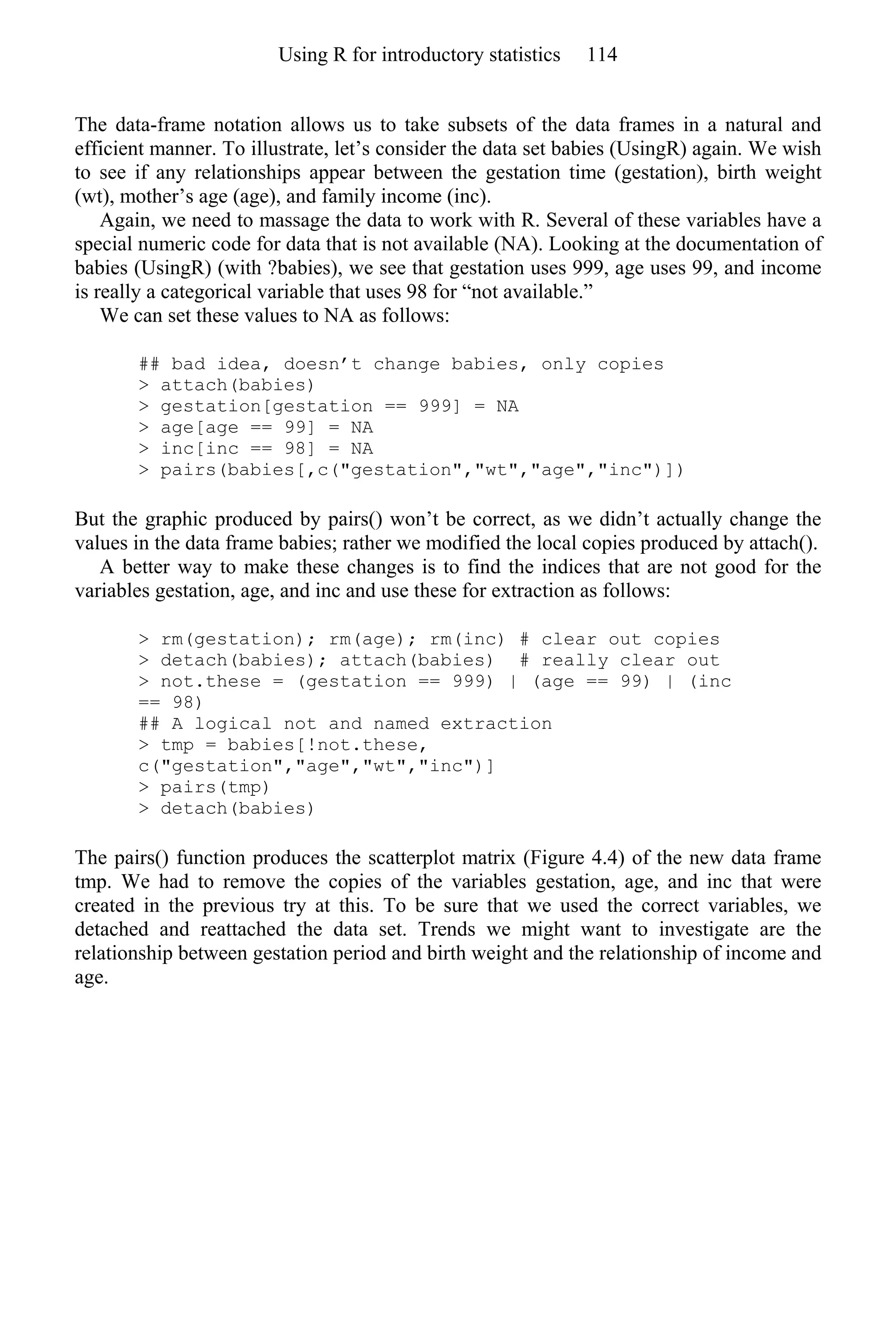 The data-frame notation allows us to take subsets of the data frames in a natural and
efficient manner. To illustrate, let’s consider the data set babies (UsingR) again. We wish
to see if any relationships appear between the gestation time (gestation), birth weight
(wt), mother’s age (age), and family income (inc).
Again, we need to massage the data to work with R. Several of these variables have a
special numeric code for data that is not available (NA). Looking at the documentation of
babies (UsingR) (with ?babies), we see that gestation uses 999, age uses 99, and income
is really a categorical variable that uses 98 for “not available.”
We can set these values to NA as follows:
## bad idea, doesn’t change babies, only copies
> attach(babies)
> gestation[gestation == 999] = NA
> age[age == 99] = NA
> inc[inc == 98] = NA
> pairs(babies[,c("gestation","wt","age","inc")])
But the graphic produced by pairs() won’t be correct, as we didn’t actually change the
values in the data frame babies; rather we modified the local copies produced by attach().
A better way to make these changes is to find the indices that are not good for the
variables gestation, age, and inc and use these for extraction as follows:
> rm(gestation); rm(age); rm(inc) # clear out copies
> detach(babies); attach(babies) # really clear out
> not.these = (gestation == 999) | (age == 99) | (inc
== 98)
## A logical not and named extraction
> tmp = babies[!not.these,
c("gestation","age","wt","inc")]
> pairs(tmp)
> detach(babies)
The pairs() function produces the scatterplot matrix (Figure 4.4) of the new data frame
tmp. We had to remove the copies of the variables gestation, age, and inc that were
created in the previous try at this. To be sure that we used the correct variables, we
detached and reattached the data set. Trends we might want to investigate are the
relationship between gestation period and birth weight and the relationship of income and
age.
Using R for introductory statistics 114
 