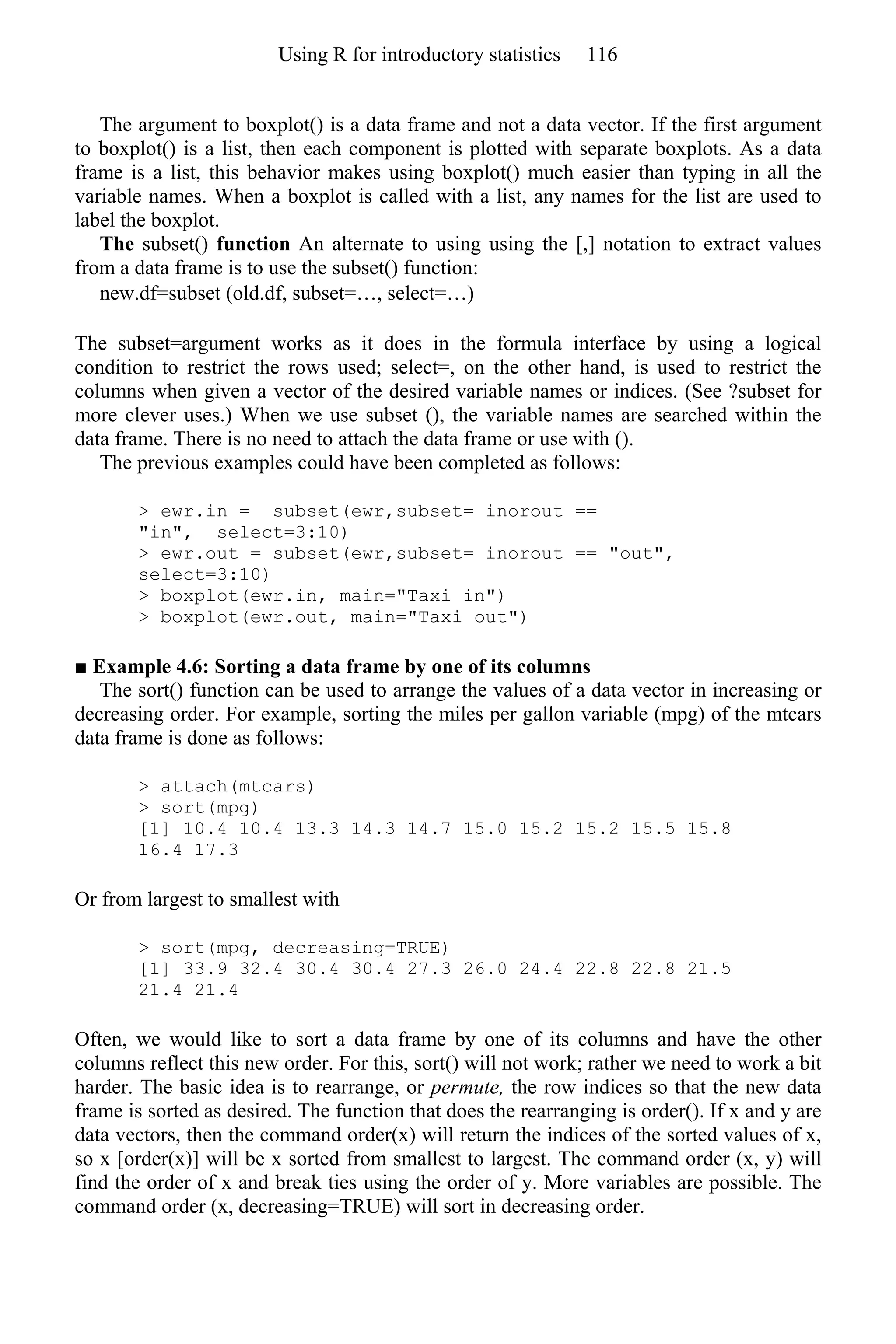 The argument to boxplot() is a data frame and not a data vector. If the first argument
to boxplot() is a list, then each component is plotted with separate boxplots. As a data
frame is a list, this behavior makes using boxplot() much easier than typing in all the
variable names. When a boxplot is called with a list, any names for the list are used to
label the boxplot.
The subset() function An alternate to using using the [,] notation to extract values
from a data frame is to use the subset() function:
new.df=subset (old.df, subset=…, select=…)
The subset=argument works as it does in the formula interface by using a logical
condition to restrict the rows used; select=, on the other hand, is used to restrict the
columns when given a vector of the desired variable names or indices. (See ?subset for
more clever uses.) When we use subset (), the variable names are searched within the
data frame. There is no need to attach the data frame or use with ().
The previous examples could have been completed as follows:
> ewr.in = subset(ewr,subset= inorout ==
"in", select=3:10)
> ewr.out = subset(ewr,subset= inorout == "out",
select=3:10)
> boxplot(ewr.in, main="Taxi in")
> boxplot(ewr.out, main="Taxi out")
■ Example 4.6: Sorting a data frame by one of its columns
The sort() function can be used to arrange the values of a data vector in increasing or
decreasing order. For example, sorting the miles per gallon variable (mpg) of the mtcars
data frame is done as follows:
> attach(mtcars)
> sort(mpg)
[1] 10.4 10.4 13.3 14.3 14.7 15.0 15.2 15.2 15.5 15.8
16.4 17.3
Or from largest to smallest with
> sort(mpg, decreasing=TRUE)
[1] 33.9 32.4 30.4 30.4 27.3 26.0 24.4 22.8 22.8 21.5
21.4 21.4
Often, we would like to sort a data frame by one of its columns and have the other
columns reflect this new order. For this, sort() will not work; rather we need to work a bit
harder. The basic idea is to rearrange, or permute, the row indices so that the new data
frame is sorted as desired. The function that does the rearranging is order(). If x and y are
data vectors, then the command order(x) will return the indices of the sorted values of x,
so x [order(x)] will be x sorted from smallest to largest. The command order (x, y) will
find the order of x and break ties using the order of y. More variables are possible. The
command order (x, decreasing=TRUE) will sort in decreasing order.
Using R for introductory statistics 116
 