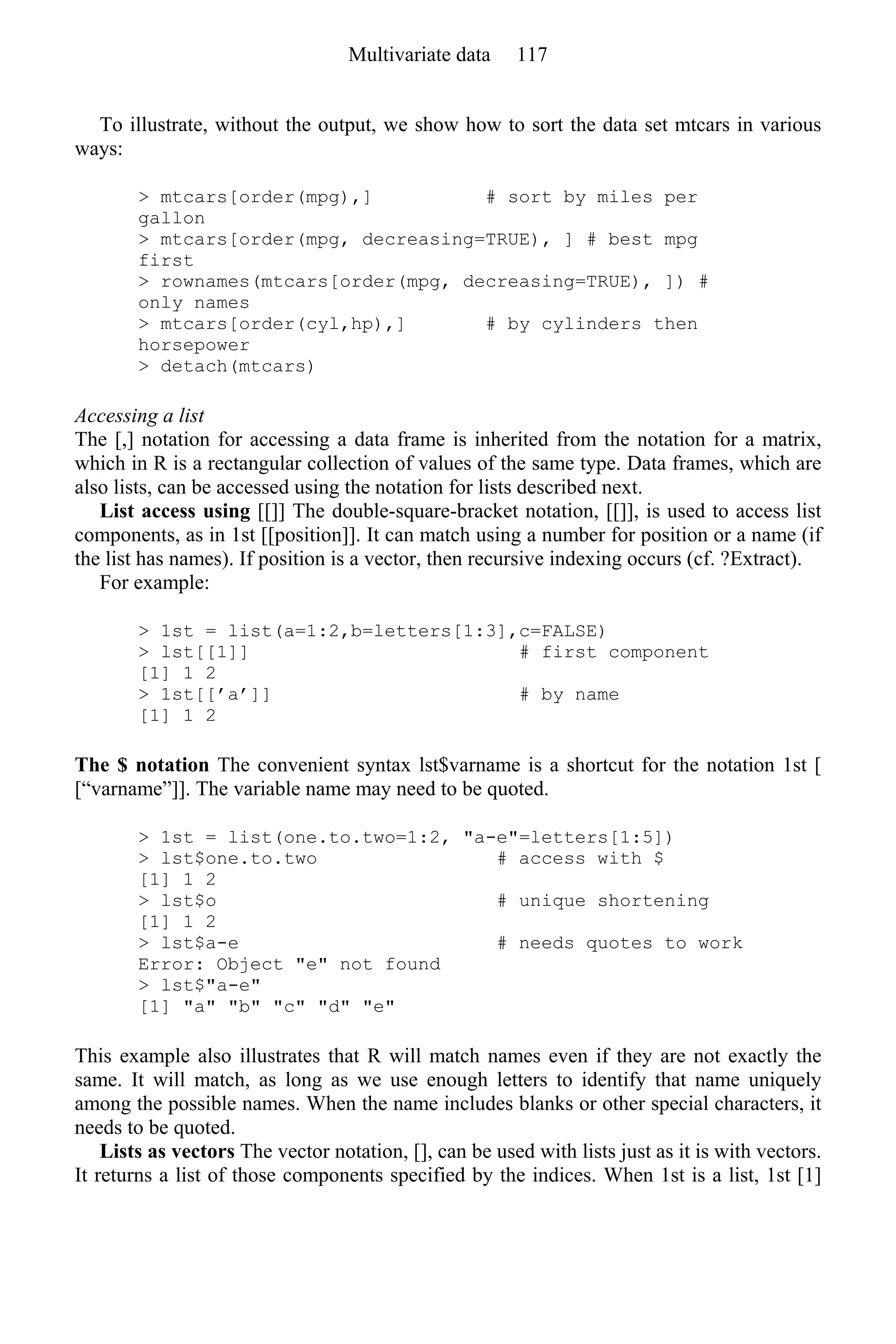 To illustrate, without the output, we show how to sort the data set mtcars in various
ways:
> mtcars[order(mpg),] # sort by miles per
gallon
> mtcars[order(mpg, decreasing=TRUE), ] # best mpg
first
> rownames(mtcars[order(mpg, decreasing=TRUE), ]) #
only names
> mtcars[order(cyl,hp),] # by cylinders then
horsepower
> detach(mtcars)
Accessing a list
The [,] notation for accessing a data frame is inherited from the notation for a matrix,
which in R is a rectangular collection of values of the same type. Data frames, which are
also lists, can be accessed using the notation for lists described next.
List access using [[]] The double-square-bracket notation, [[]], is used to access list
components, as in 1st [[position]]. It can match using a number for position or a name (if
the list has names). If position is a vector, then recursive indexing occurs (cf. ?Extract).
For example:
> 1st = list(a=1:2,b=letters[1:3],c=FALSE)
> lst[[1]] # first component
[1] 1 2
> 1st[[’a’]] # by name
[1] 1 2
The $ notation The convenient syntax lst$varname is a shortcut for the notation 1st [
[“varname”]]. The variable name may need to be quoted.
> 1st = list(one.to.two=1:2, "a-e"=letters[1:5])
> lst$one.to.two # access with $
[1] 1 2
> lst$o # unique shortening
[1] 1 2
> lst$a-e # needs quotes to work
Error: Object "e" not found
> lst$"a-e"
[1] "a" "b" "c" "d" "e"
This example also illustrates that R will match names even if they are not exactly the
same. It will match, as long as we use enough letters to identify that name uniquely
among the possible names. When the name includes blanks or other special characters, it
needs to be quoted.
Lists as vectors The vector notation, [], can be used with lists just as it is with vectors.
It returns a list of those components specified by the indices. When 1st is a list, 1st [1]
Multivariate data 117
 