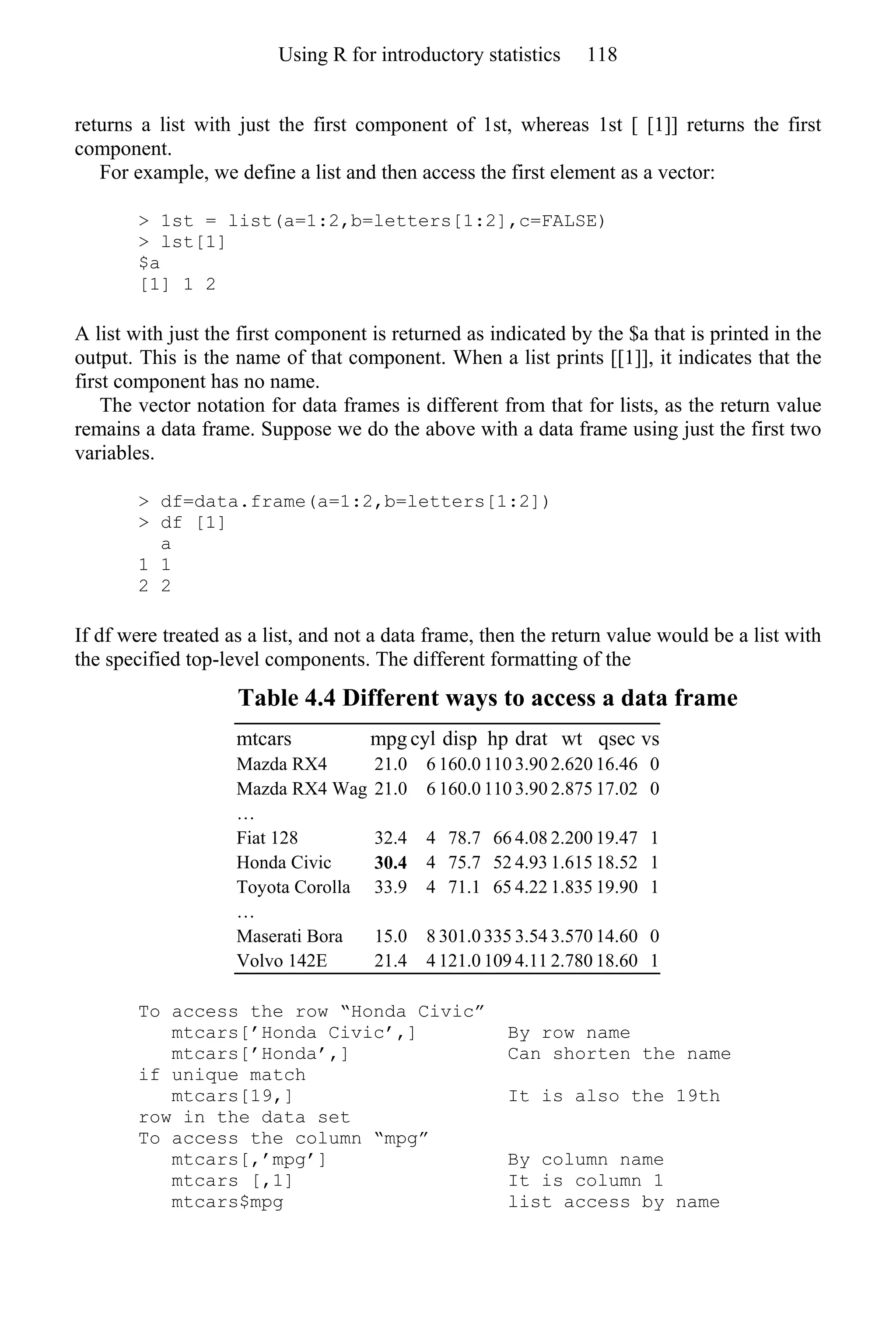 returns a list with just the first component of 1st, whereas 1st [ [1]] returns the first
component.
For example, we define a list and then access the first element as a vector:
> 1st = list(a=1:2,b=letters[1:2],c=FALSE)
> lst[1]
$a
[1] 1 2
A list with just the first component is returned as indicated by the $a that is printed in the
output. This is the name of that component. When a list prints [[1]], it indicates that the
first component has no name.
The vector notation for data frames is different from that for lists, as the return value
remains a data frame. Suppose we do the above with a data frame using just the first two
variables.
> df=data.frame(a=1:2,b=letters[1:2])
> df [1]
a
1 1
2 2
If df were treated as a list, and not a data frame, then the return value would be a list with
the specified top-level components. The different formatting of the
Table 4.4 Different ways to access a data frame
mtcars mpg cyl disp hp drat wt qsec vs
Mazda RX4 21.0 6 160.0 110 3.90 2.620 16.46 0
Mazda RX4 Wag 21.0 6 160.0 110 3.90 2.875 17.02 0
…
Fiat 128 32.4 4 78.7 66 4.08 2.200 19.47 1
Honda Civic 30.4 4 75.7 52 4.93 1.615 18.52 1
Toyota Corolla 33.9 4 71.1 65 4.22 1.835 19.90 1
…
Maserati Bora 15.0 8 301.0 335 3.54 3.570 14.60 0
Volvo 142E 21.4 4 121.0 109 4.11 2.780 18.60 1
To access the row “Honda Civic”
mtcars[’Honda Civic’,] By row name
mtcars[’Honda’,] Can shorten the name
if unique match
mtcars[19,] It is also the 19th
row in the data set
To access the column “mpg”
mtcars[,’mpg’] By column name
mtcars [,1] It is column 1
mtcars$mpg list access by name
Using R for introductory statistics 118
 