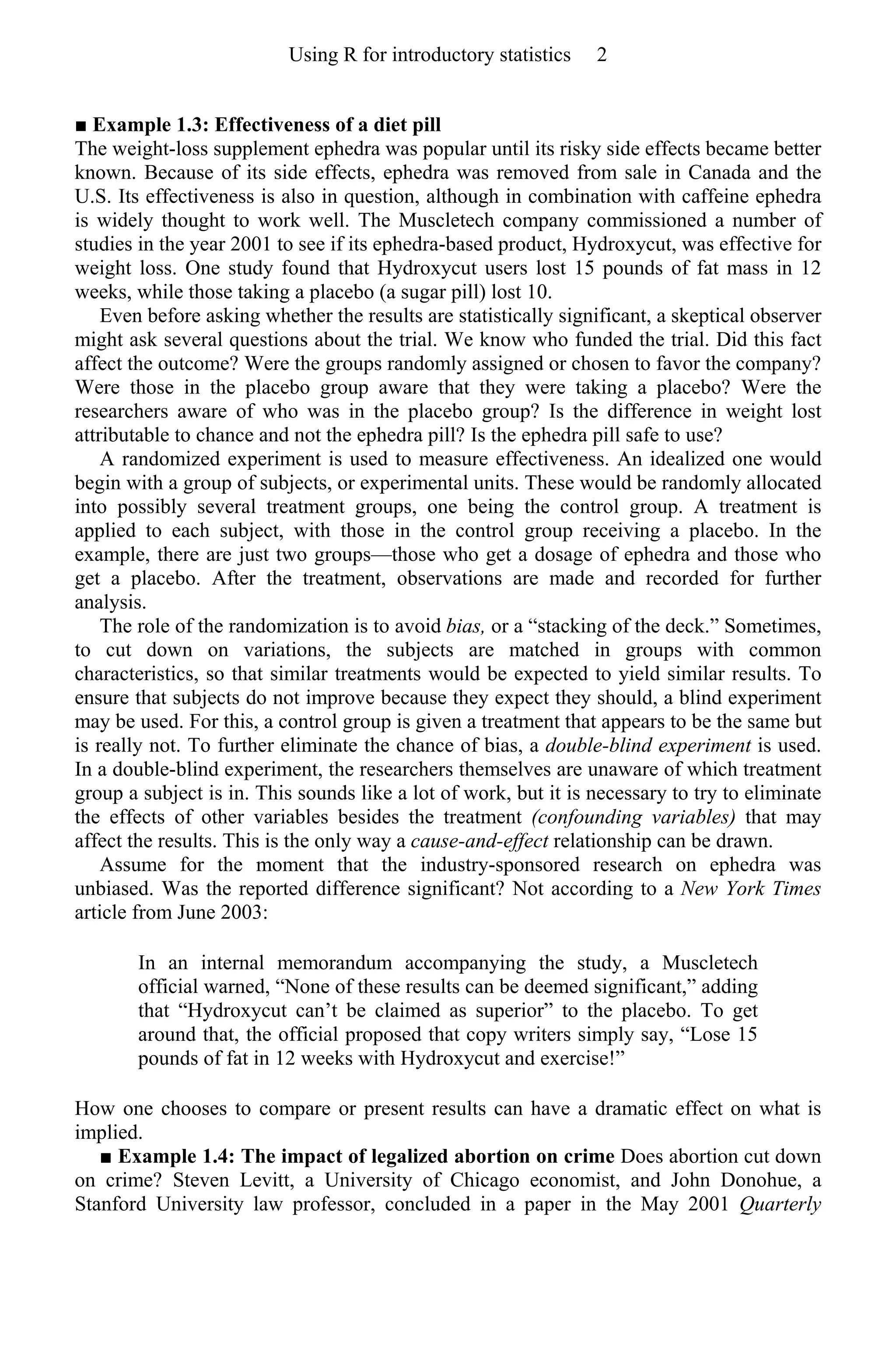 ■ Example 1.3: Effectiveness of a diet pill
The weight-loss supplement ephedra was popular until its risky side effects became better
known. Because of its side effects, ephedra was removed from sale in Canada and the
U.S. Its effectiveness is also in question, although in combination with caffeine ephedra
is widely thought to work well. The Muscletech company commissioned a number of
studies in the year 2001 to see if its ephedra-based product, Hydroxycut, was effective for
weight loss. One study found that Hydroxycut users lost 15 pounds of fat mass in 12
weeks, while those taking a placebo (a sugar pill) lost 10.
Even before asking whether the results are statistically significant, a skeptical observer
might ask several questions about the trial. We know who funded the trial. Did this fact
affect the outcome? Were the groups randomly assigned or chosen to favor the company?
Were those in the placebo group aware that they were taking a placebo? Were the
researchers aware of who was in the placebo group? Is the difference in weight lost
attributable to chance and not the ephedra pill? Is the ephedra pill safe to use?
A randomized experiment is used to measure effectiveness. An idealized one would
begin with a group of subjects, or experimental units. These would be randomly allocated
into possibly several treatment groups, one being the control group. A treatment is
applied to each subject, with those in the control group receiving a placebo. In the
example, there are just two groups—those who get a dosage of ephedra and those who
get a placebo. After the treatment, observations are made and recorded for further
analysis.
The role of the randomization is to avoid bias, or a “stacking of the deck.” Sometimes,
to cut down on variations, the subjects are matched in groups with common
characteristics, so that similar treatments would be expected to yield similar results. To
ensure that subjects do not improve because they expect they should, a blind experiment
may be used. For this, a control group is given a treatment that appears to be the same but
is really not. To further eliminate the chance of bias, a double-blind experiment is used.
In a double-blind experiment, the researchers themselves are unaware of which treatment
group a subject is in. This sounds like a lot of work, but it is necessary to try to eliminate
the effects of other variables besides the treatment (confounding variables) that may
affect the results. This is the only way a cause-and-effect relationship can be drawn.
Assume for the moment that the industry-sponsored research on ephedra was
unbiased. Was the reported difference significant? Not according to a New York Times
article from June 2003:
In an internal memorandum accompanying the study, a Muscletech
official warned, “None of these results can be deemed significant,” adding
that “Hydroxycut can’t be claimed as superior” to the placebo. To get
around that, the official proposed that copy writers simply say, “Lose 15
pounds of fat in 12 weeks with Hydroxycut and exercise!”
How one chooses to compare or present results can have a dramatic effect on what is
implied.
■ Example 1.4: The impact of legalized abortion on crime Does abortion cut down
on crime? Steven Levitt, a University of Chicago economist, and John Donohue, a
Stanford University law professor, concluded in a paper in the May 2001 Quarterly
Using R for introductory statistics 2
 