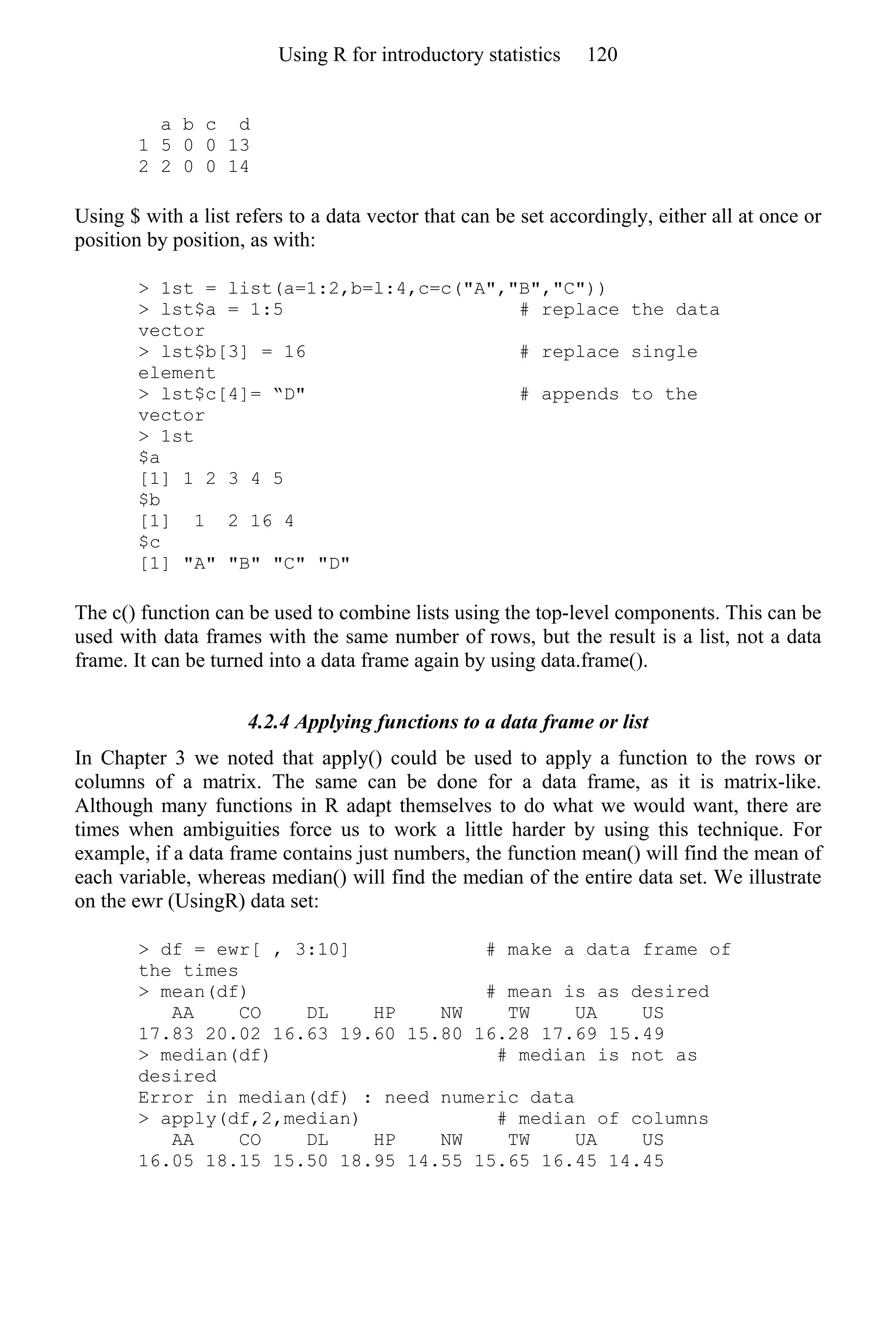 a b c d
1 5 0 0 13
2 2 0 0 14
Using $ with a list refers to a data vector that can be set accordingly, either all at once or
position by position, as with:
> 1st = list(a=1:2,b=l:4,c=c("A","B","C"))
> lst$a = 1:5 # replace the data
vector
> lst$b[3] = 16 # replace single
element
> lst$c[4]= “D" # appends to the
vector
> 1st
$a
[1] 1 2 3 4 5
$b
[1] 1 2 16 4
$c
[1] "A" "B" "C" "D"
The c() function can be used to combine lists using the top-level components. This can be
used with data frames with the same number of rows, but the result is a list, not a data
frame. It can be turned into a data frame again by using data.frame().
4.2.4 Applying functions to a data frame or list
In Chapter 3 we noted that apply() could be used to apply a function to the rows or
columns of a matrix. The same can be done for a data frame, as it is matrix-like.
Although many functions in R adapt themselves to do what we would want, there are
times when ambiguities force us to work a little harder by using this technique. For
example, if a data frame contains just numbers, the function mean() will find the mean of
each variable, whereas median() will find the median of the entire data set. We illustrate
on the ewr (UsingR) data set:
> df = ewr[ , 3:10] # make a data frame of
the times
> mean(df) # mean is as desired
AA CO DL HP NW TW UA US
17.83 20.02 16.63 19.60 15.80 16.28 17.69 15.49
> median(df) # median is not as
desired
Error in median(df) : need numeric data
> apply(df,2,median) # median of columns
AA CO DL HP NW TW UA US
16.05 18.15 15.50 18.95 14.55 15.65 16.45 14.45
Using R for introductory statistics 120
 