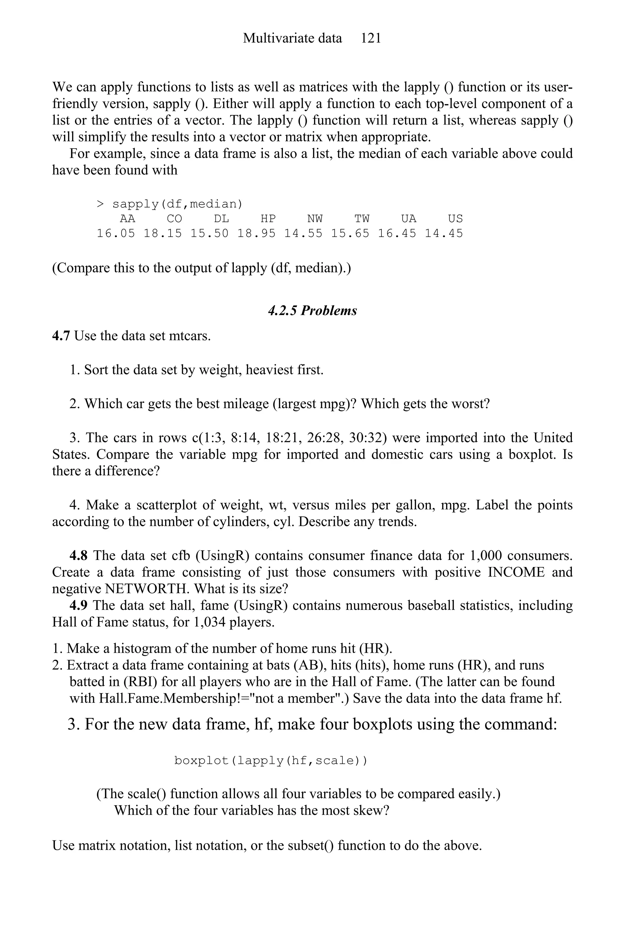 We can apply functions to lists as well as matrices with the lapply () function or its user-
friendly version, sapply (). Either will apply a function to each top-level component of a
list or the entries of a vector. The lapply () function will return a list, whereas sapply ()
will simplify the results into a vector or matrix when appropriate.
For example, since a data frame is also a list, the median of each variable above could
have been found with
> sapply(df,median)
AA CO DL HP NW TW UA US
16.05 18.15 15.50 18.95 14.55 15.65 16.45 14.45
(Compare this to the output of lapply (df, median).)
4.2.5 Problems
4.7 Use the data set mtcars.
1. Sort the data set by weight, heaviest first.
2. Which car gets the best mileage (largest mpg)? Which gets the worst?
3. The cars in rows c(1:3, 8:14, 18:21, 26:28, 30:32) were imported into the United
States. Compare the variable mpg for imported and domestic cars using a boxplot. Is
there a difference?
4. Make a scatterplot of weight, wt, versus miles per gallon, mpg. Label the points
according to the number of cylinders, cyl. Describe any trends.
4.8 The data set cfb (UsingR) contains consumer finance data for 1,000 consumers.
Create a data frame consisting of just those consumers with positive INCOME and
negative NETWORTH. What is its size?
4.9 The data set hall, fame (UsingR) contains numerous baseball statistics, including
Hall of Fame status, for 1,034 players.
1. Make a histogram of the number of home runs hit (HR).
2. Extract a data frame containing at bats (AB), hits (hits), home runs (HR), and runs
batted in (RBI) for all players who are in the Hall of Fame. (The latter can be found
with Hall.Fame.Membership!="not a member".) Save the data into the data frame hf.
3. For the new data frame, hf, make four boxplots using the command:
boxplot(lapply(hf,scale))
(The scale() function allows all four variables to be compared easily.)
Which of the four variables has the most skew?
Use matrix notation, list notation, or the subset() function to do the above.
Multivariate data 121
 