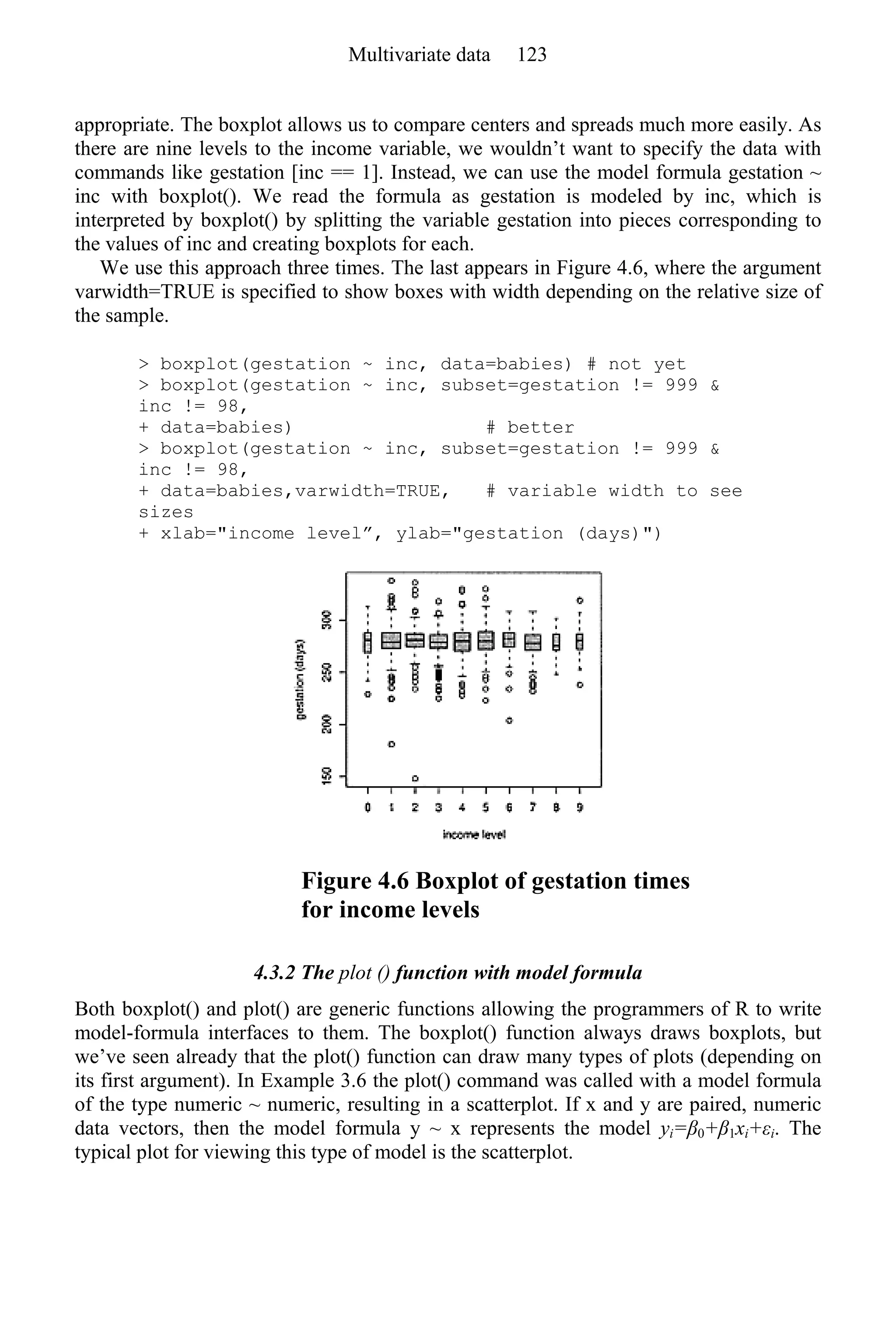 appropriate. The boxplot allows us to compare centers and spreads much more easily. As
there are nine levels to the income variable, we wouldn’t want to specify the data with
commands like gestation [inc == 1]. Instead, we can use the model formula gestation ~
inc with boxplot(). We read the formula as gestation is modeled by inc, which is
interpreted by boxplot() by splitting the variable gestation into pieces corresponding to
the values of inc and creating boxplots for each.
We use this approach three times. The last appears in Figure 4.6, where the argument
varwidth=TRUE is specified to show boxes with width depending on the relative size of
the sample.
> boxplot(gestation ~ inc, data=babies) # not yet
> boxplot(gestation ~ inc, subset=gestation != 999 &
inc != 98,
+ data=babies) # better
> boxplot(gestation ~ inc, subset=gestation != 999 &
inc != 98,
+ data=babies,varwidth=TRUE, # variable width to see
sizes
+ xlab="income level”, ylab="gestation (days)")
Figure 4.6 Boxplot of gestation times
for income levels
4.3.2 The plot () function with model formula
Both boxplot() and plot() are generic functions allowing the programmers of R to write
model-formula interfaces to them. The boxplot() function always draws boxplots, but
we’ve seen already that the plot() function can draw many types of plots (depending on
its first argument). In Example 3.6 the plot() command was called with a model formula
of the type numeric ~ numeric, resulting in a scatterplot. If x and y are paired, numeric
data vectors, then the model formula y ~ x represents the model yi=β0+β1xi+εi. The
typical plot for viewing this type of model is the scatterplot.
Multivariate data 123
 