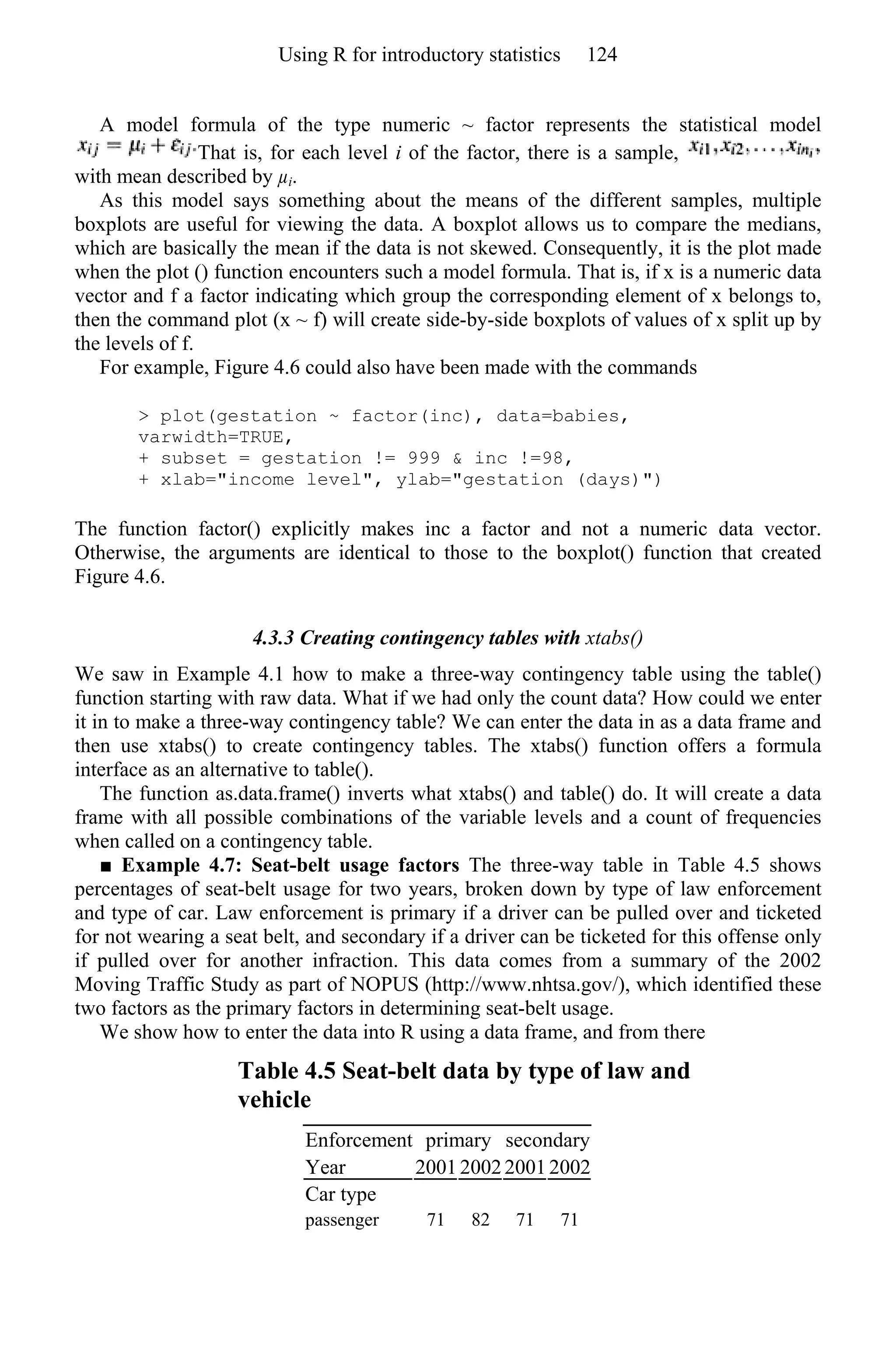 A model formula of the type numeric ~ factor represents the statistical model
That is, for each level i of the factor, there is a sample,
with mean described by µi.
As this model says something about the means of the different samples, multiple
boxplots are useful for viewing the data. A boxplot allows us to compare the medians,
which are basically the mean if the data is not skewed. Consequently, it is the plot made
when the plot () function encounters such a model formula. That is, if x is a numeric data
vector and f a factor indicating which group the corresponding element of x belongs to,
then the command plot (x ~ f) will create side-by-side boxplots of values of x split up by
the levels of f.
For example, Figure 4.6 could also have been made with the commands
> plot(gestation ~ factor(inc), data=babies,
varwidth=TRUE,
+ subset = gestation != 999 & inc !=98,
+ xlab="income level", ylab="gestation (days)")
The function factor() explicitly makes inc a factor and not a numeric data vector.
Otherwise, the arguments are identical to those to the boxplot() function that created
Figure 4.6.
4.3.3 Creating contingency tables with xtabs()
We saw in Example 4.1 how to make a three-way contingency table using the table()
function starting with raw data. What if we had only the count data? How could we enter
it in to make a three-way contingency table? We can enter the data in as a data frame and
then use xtabs() to create contingency tables. The xtabs() function offers a formula
interface as an alternative to table().
The function as.data.frame() inverts what xtabs() and table() do. It will create a data
frame with all possible combinations of the variable levels and a count of frequencies
when called on a contingency table.
■ Example 4.7: Seat-belt usage factors The three-way table in Table 4.5 shows
percentages of seat-belt usage for two years, broken down by type of law enforcement
and type of car. Law enforcement is primary if a driver can be pulled over and ticketed
for not wearing a seat belt, and secondary if a driver can be ticketed for this offense only
if pulled over for another infraction. This data comes from a summary of the 2002
Moving Traffic Study as part of NOPUS (http://www.nhtsa.gov/), which identified these
two factors as the primary factors in determining seat-belt usage.
We show how to enter the data into R using a data frame, and from there
Table 4.5 Seat-belt data by type of law and
vehicle
Enforcement primary secondary
Year 2001 200220012002
Car type
passenger 71 82 71 71
Using R for introductory statistics 124
 