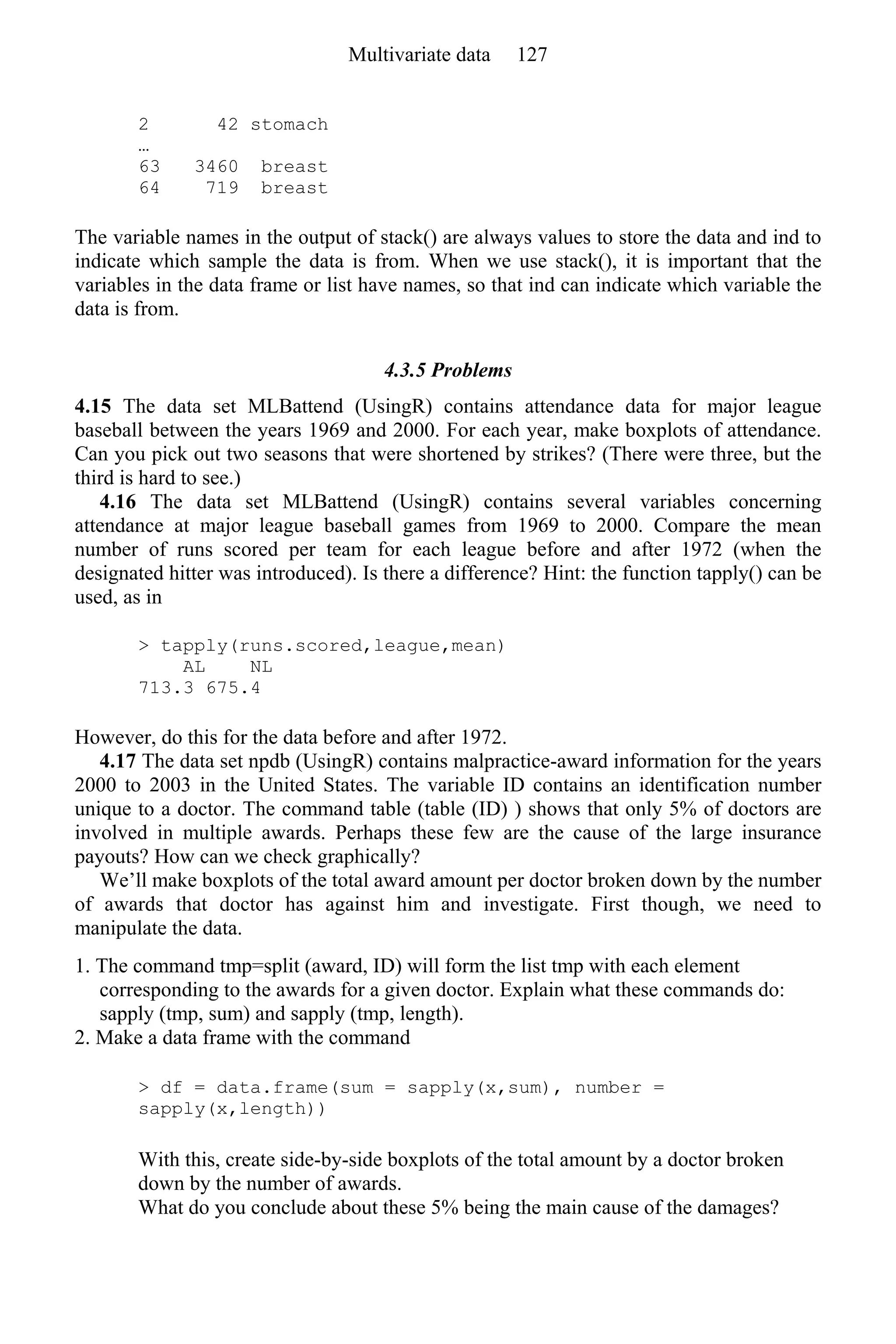 2 42 stomach
…
63 3460 breast
64 719 breast
The variable names in the output of stack() are always values to store the data and ind to
indicate which sample the data is from. When we use stack(), it is important that the
variables in the data frame or list have names, so that ind can indicate which variable the
data is from.
4.3.5 Problems
4.15 The data set MLBattend (UsingR) contains attendance data for major league
baseball between the years 1969 and 2000. For each year, make boxplots of attendance.
Can you pick out two seasons that were shortened by strikes? (There were three, but the
third is hard to see.)
4.16 The data set MLBattend (UsingR) contains several variables concerning
attendance at major league baseball games from 1969 to 2000. Compare the mean
number of runs scored per team for each league before and after 1972 (when the
designated hitter was introduced). Is there a difference? Hint: the function tapply() can be
used, as in
> tapply(runs.scored,league,mean)
AL NL
713.3 675.4
However, do this for the data before and after 1972.
4.17 The data set npdb (UsingR) contains malpractice-award information for the years
2000 to 2003 in the United States. The variable ID contains an identification number
unique to a doctor. The command table (table (ID) ) shows that only 5% of doctors are
involved in multiple awards. Perhaps these few are the cause of the large insurance
payouts? How can we check graphically?
We’ll make boxplots of the total award amount per doctor broken down by the number
of awards that doctor has against him and investigate. First though, we need to
manipulate the data.
1. The command tmp=split (award, ID) will form the list tmp with each element
corresponding to the awards for a given doctor. Explain what these commands do:
sapply (tmp, sum) and sapply (tmp, length).
2. Make a data frame with the command
> df = data.frame(sum = sapply(x,sum), number =
sapply(x,length))
With this, create side-by-side boxplots of the total amount by a doctor broken
down by the number of awards.
What do you conclude about these 5% being the main cause of the damages?
Multivariate data 127
 