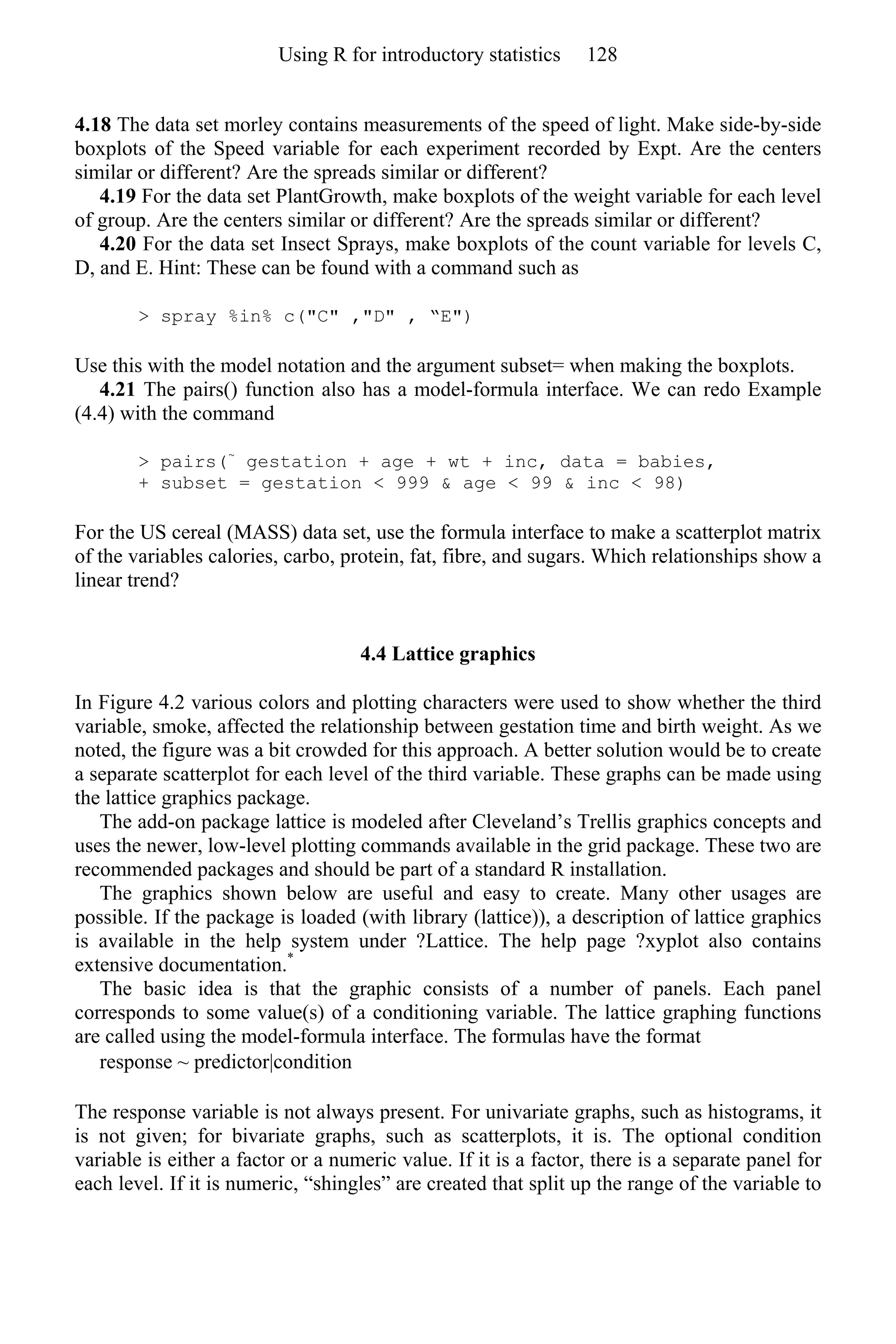 4.18 The data set morley contains measurements of the speed of light. Make side-by-side
boxplots of the Speed variable for each experiment recorded by Expt. Are the centers
similar or different? Are the spreads similar or different?
4.19 For the data set PlantGrowth, make boxplots of the weight variable for each level
of group. Are the centers similar or different? Are the spreads similar or different?
4.20 For the data set Insect Sprays, make boxplots of the count variable for levels C,
D, and E. Hint: These can be found with a command such as
> spray %in% c("C" ,"D" , “E")
Use this with the model notation and the argument subset= when making the boxplots.
4.21 The pairs() function also has a model-formula interface. We can redo Example
(4.4) with the command
> pairs(~
gestation + age + wt + inc, data = babies,
+ subset = gestation < 999 & age < 99 & inc < 98)
For the US cereal (MASS) data set, use the formula interface to make a scatterplot matrix
of the variables calories, carbo, protein, fat, fibre, and sugars. Which relationships show a
linear trend?
4.4 Lattice graphics
In Figure 4.2 various colors and plotting characters were used to show whether the third
variable, smoke, affected the relationship between gestation time and birth weight. As we
noted, the figure was a bit crowded for this approach. A better solution would be to create
a separate scatterplot for each level of the third variable. These graphs can be made using
the lattice graphics package.
The add-on package lattice is modeled after Cleveland’s Trellis graphics concepts and
uses the newer, low-level plotting commands available in the grid package. These two are
recommended packages and should be part of a standard R installation.
The graphics shown below are useful and easy to create. Many other usages are
possible. If the package is loaded (with library (lattice)), a description of lattice graphics
is available in the help system under ?Lattice. The help page ?xyplot also contains
extensive documentation.*
The basic idea is that the graphic consists of a number of panels. Each panel
corresponds to some value(s) of a conditioning variable. The lattice graphing functions
are called using the model-formula interface. The formulas have the format
response ~ predictor|condition
The response variable is not always present. For univariate graphs, such as histograms, it
is not given; for bivariate graphs, such as scatterplots, it is. The optional condition
variable is either a factor or a numeric value. If it is a factor, there is a separate panel for
each level. If it is numeric, “shingles” are created that split up the range of the variable to
Using R for introductory statistics 128
 