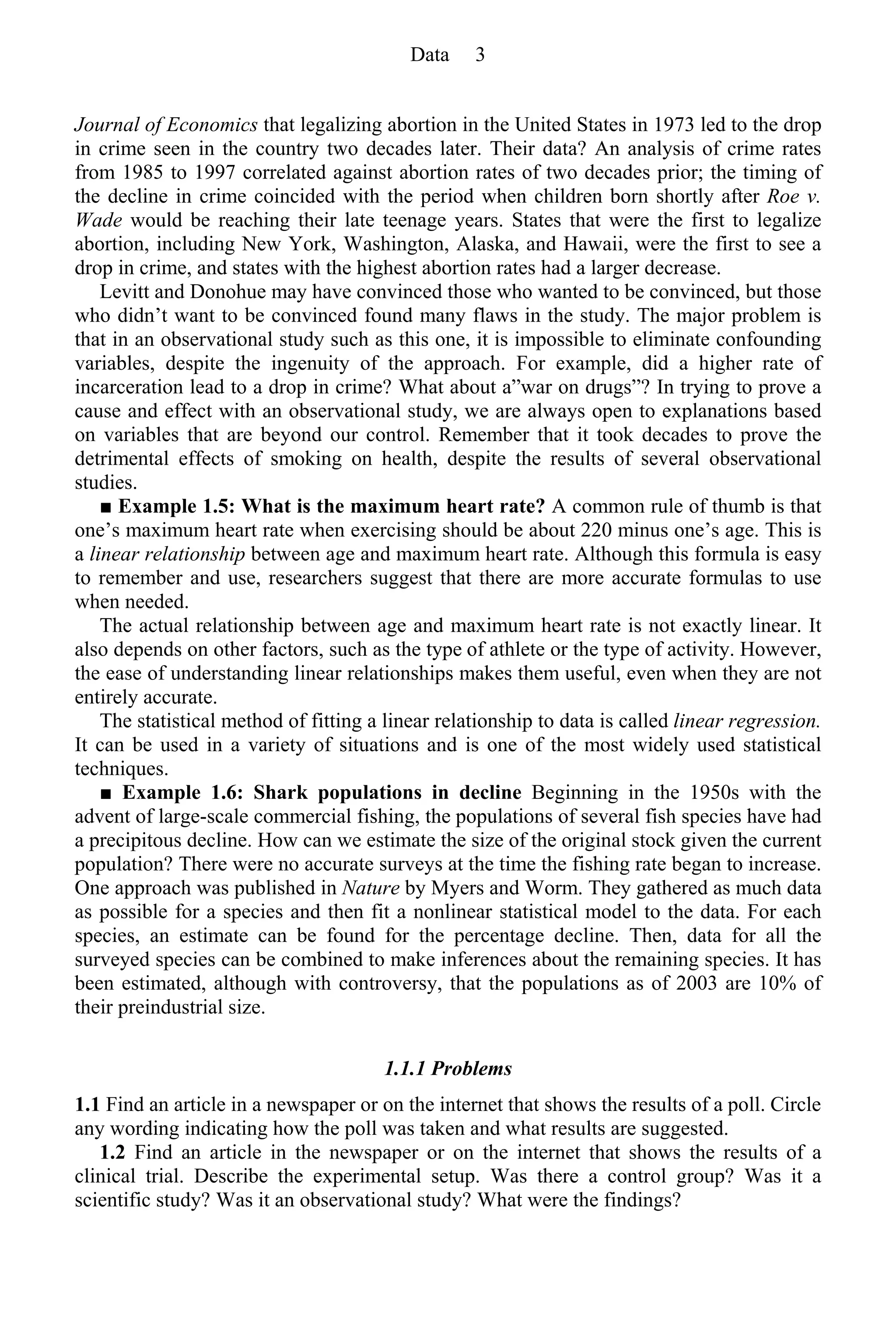 Journal of Economics that legalizing abortion in the United States in 1973 led to the drop
in crime seen in the country two decades later. Their data? An analysis of crime rates
from 1985 to 1997 correlated against abortion rates of two decades prior; the timing of
the decline in crime coincided with the period when children born shortly after Roe v.
Wade would be reaching their late teenage years. States that were the first to legalize
abortion, including New York, Washington, Alaska, and Hawaii, were the first to see a
drop in crime, and states with the highest abortion rates had a larger decrease.
Levitt and Donohue may have convinced those who wanted to be convinced, but those
who didn’t want to be convinced found many flaws in the study. The major problem is
that in an observational study such as this one, it is impossible to eliminate confounding
variables, despite the ingenuity of the approach. For example, did a higher rate of
incarceration lead to a drop in crime? What about a”war on drugs”? In trying to prove a
cause and effect with an observational study, we are always open to explanations based
on variables that are beyond our control. Remember that it took decades to prove the
detrimental effects of smoking on health, despite the results of several observational
studies.
■ Example 1.5: What is the maximum heart rate? A common rule of thumb is that
one’s maximum heart rate when exercising should be about 220 minus one’s age. This is
a linear relationship between age and maximum heart rate. Although this formula is easy
to remember and use, researchers suggest that there are more accurate formulas to use
when needed.
The actual relationship between age and maximum heart rate is not exactly linear. It
also depends on other factors, such as the type of athlete or the type of activity. However,
the ease of understanding linear relationships makes them useful, even when they are not
entirely accurate.
The statistical method of fitting a linear relationship to data is called linear regression.
It can be used in a variety of situations and is one of the most widely used statistical
techniques.
■ Example 1.6: Shark populations in decline Beginning in the 1950s with the
advent of large-scale commercial fishing, the populations of several fish species have had
a precipitous decline. How can we estimate the size of the original stock given the current
population? There were no accurate surveys at the time the fishing rate began to increase.
One approach was published in Nature by Myers and Worm. They gathered as much data
as possible for a species and then fit a nonlinear statistical model to the data. For each
species, an estimate can be found for the percentage decline. Then, data for all the
surveyed species can be combined to make inferences about the remaining species. It has
been estimated, although with controversy, that the populations as of 2003 are 10% of
their preindustrial size.
1.1.1 Problems
1.1 Find an article in a newspaper or on the internet that shows the results of a poll. Circle
any wording indicating how the poll was taken and what results are suggested.
1.2 Find an article in the newspaper or on the internet that shows the results of a
clinical trial. Describe the experimental setup. Was there a control group? Was it a
scientific study? Was it an observational study? What were the findings?
Data 3
 