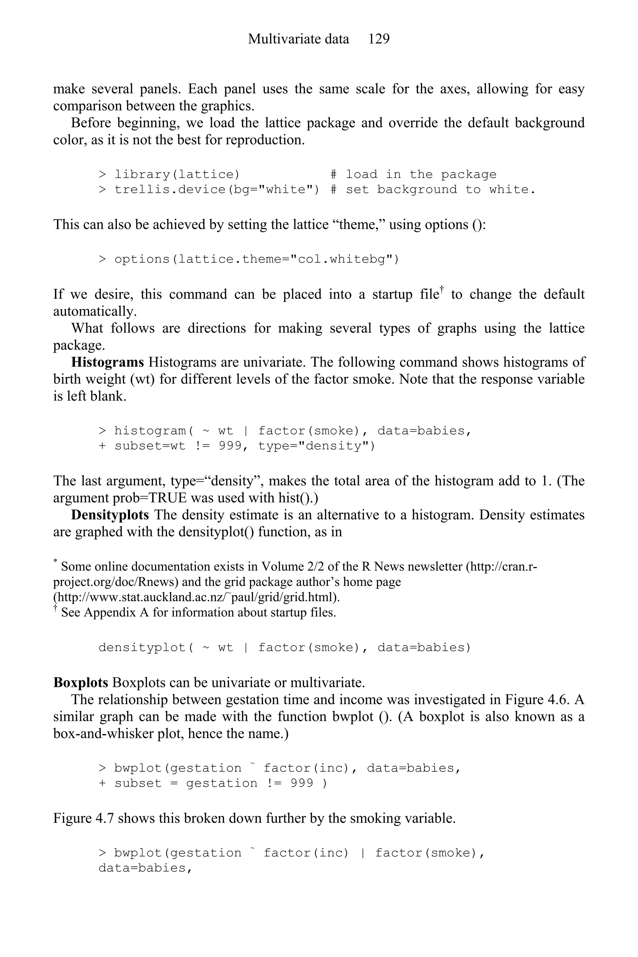 make several panels. Each panel uses the same scale for the axes, allowing for easy
comparison between the graphics.
Before beginning, we load the lattice package and override the default background
color, as it is not the best for reproduction.
> library(lattice) # load in the package
> trellis.device(bg="white") # set background to white.
This can also be achieved by setting the lattice “theme,” using options ():
> options(lattice.theme="col.whitebg")
If we desire, this command can be placed into a startup file†
to change the default
automatically.
What follows are directions for making several types of graphs using the lattice
package.
Histograms Histograms are univariate. The following command shows histograms of
birth weight (wt) for different levels of the factor smoke. Note that the response variable
is left blank.
> histogram( ~ wt | factor(smoke), data=babies,
+ subset=wt != 999, type="density")
The last argument, type=“density”, makes the total area of the histogram add to 1. (The
argument prob=TRUE was used with hist().)
Densityplots The density estimate is an alternative to a histogram. Density estimates
are graphed with the densityplot() function, as in
*
Some online documentation exists in Volume 2/2 of the R News newsletter (http://cran.r-
project.org/doc/Rnews) and the grid package author’s home page
(http://www.stat.auckland.ac.nz/~
paul/grid/grid.html).
†
See Appendix A for information about startup files.
densityplot( ~ wt | factor(smoke), data=babies)
Boxplots Boxplots can be univariate or multivariate.
The relationship between gestation time and income was investigated in Figure 4.6. A
similar graph can be made with the function bwplot (). (A boxplot is also known as a
box-and-whisker plot, hence the name.)
> bwplot(gestation ~
factor(inc), data=babies,
+ subset = gestation != 999 )
Figure 4.7 shows this broken down further by the smoking variable.
> bwplot(gestation ~
factor(inc) | factor(smoke),
data=babies,
Multivariate data 129
 