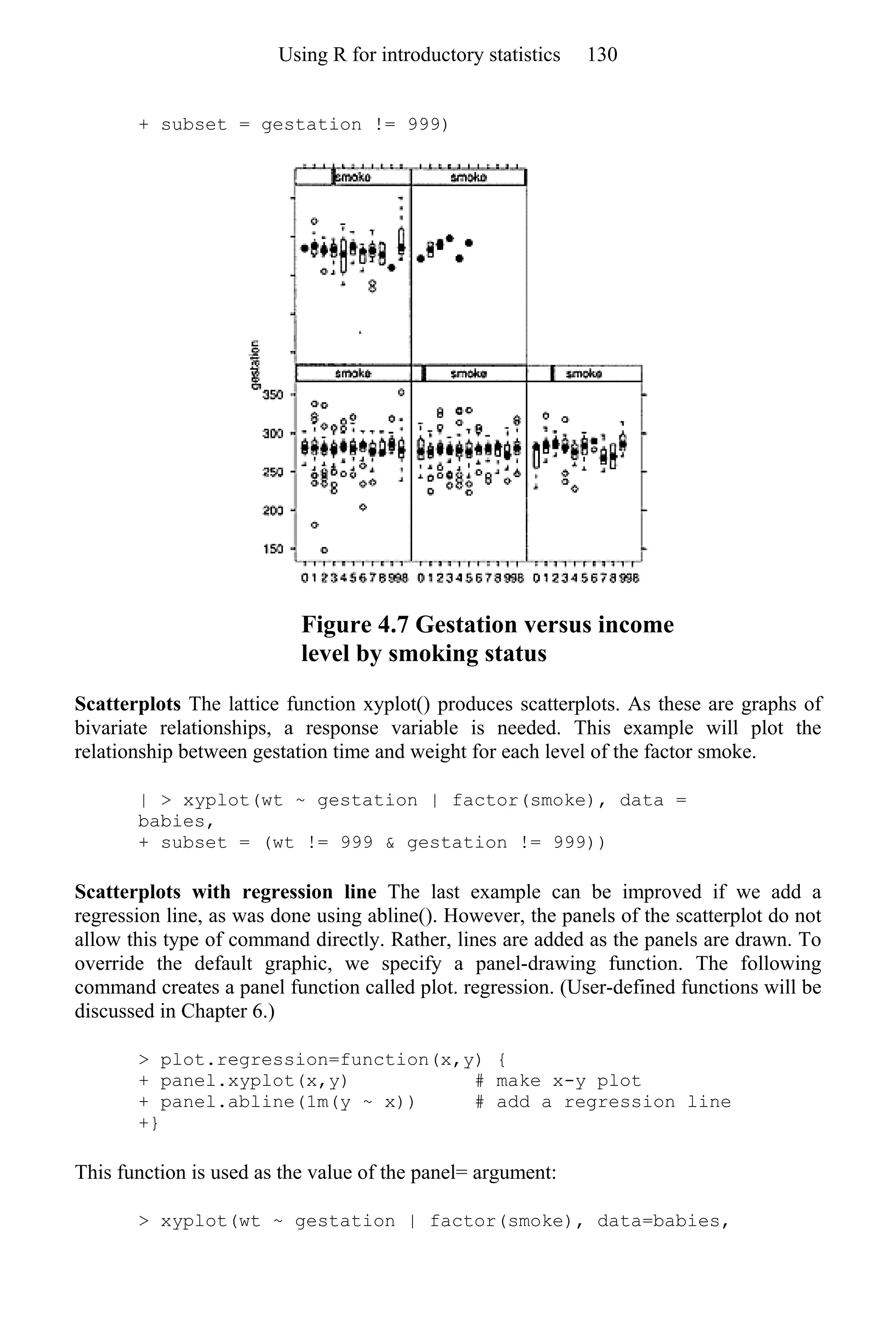 + subset = gestation != 999)
Figure 4.7 Gestation versus income
level by smoking status
Scatterplots The lattice function xyplot() produces scatterplots. As these are graphs of
bivariate relationships, a response variable is needed. This example will plot the
relationship between gestation time and weight for each level of the factor smoke.
| > xyplot(wt ~ gestation | factor(smoke), data =
babies,
+ subset = (wt != 999 & gestation != 999))
Scatterplots with regression line The last example can be improved if we add a
regression line, as was done using abline(). However, the panels of the scatterplot do not
allow this type of command directly. Rather, lines are added as the panels are drawn. To
override the default graphic, we specify a panel-drawing function. The following
command creates a panel function called plot. regression. (User-defined functions will be
discussed in Chapter 6.)
> plot.regression=function(x,y) {
+ panel.xyplot(x,y) # make x-y plot
+ panel.abline(1m(y ~ x)) # add a regression line
+}
This function is used as the value of the panel= argument:
> xyplot(wt ~ gestation | factor(smoke), data=babies,
Using R for introductory statistics 130
 