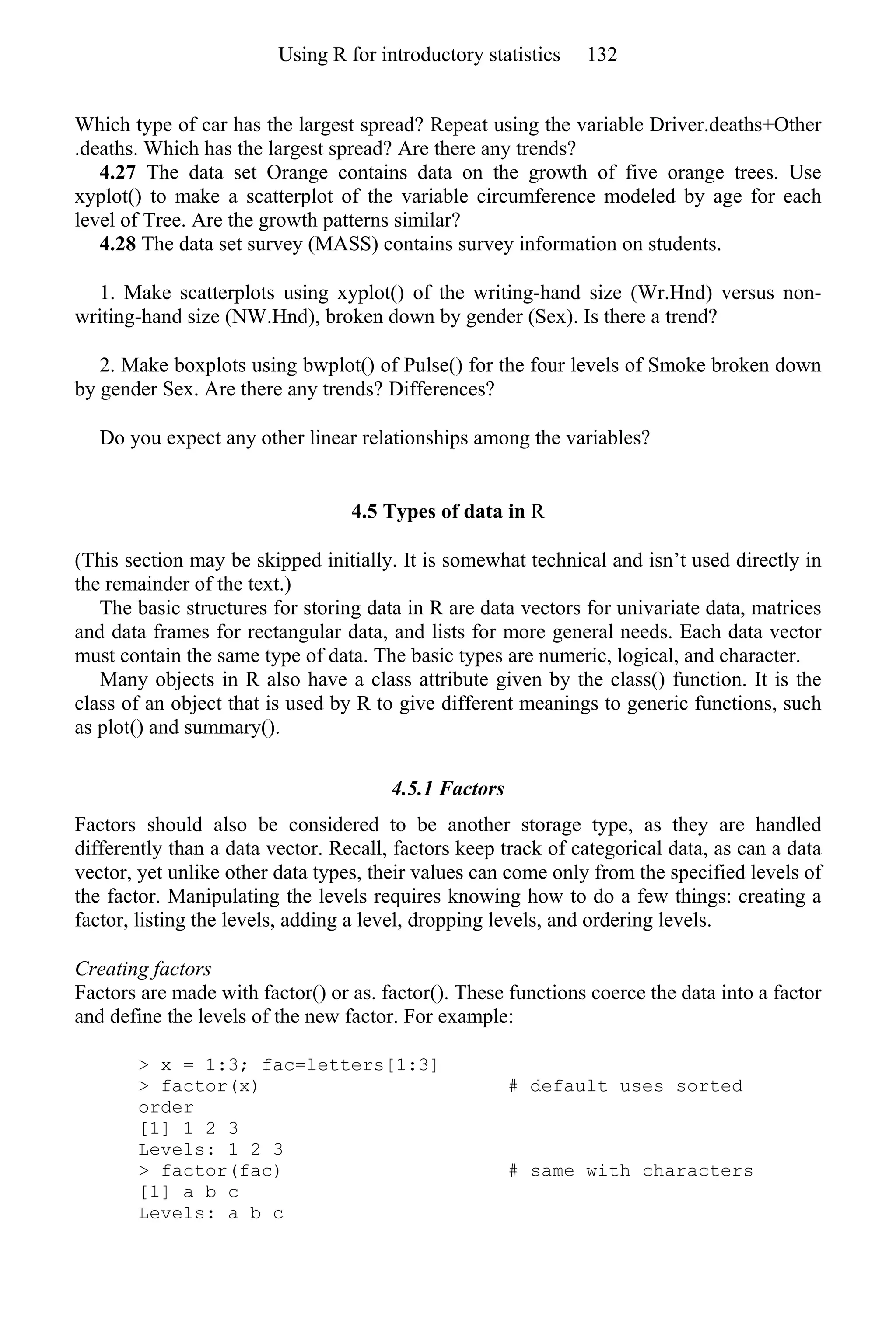 Which type of car has the largest spread? Repeat using the variable Driver.deaths+Other
.deaths. Which has the largest spread? Are there any trends?
4.27 The data set Orange contains data on the growth of five orange trees. Use
xyplot() to make a scatterplot of the variable circumference modeled by age for each
level of Tree. Are the growth patterns similar?
4.28 The data set survey (MASS) contains survey information on students.
1. Make scatterplots using xyplot() of the writing-hand size (Wr.Hnd) versus non-
writing-hand size (NW.Hnd), broken down by gender (Sex). Is there a trend?
2. Make boxplots using bwplot() of Pulse() for the four levels of Smoke broken down
by gender Sex. Are there any trends? Differences?
Do you expect any other linear relationships among the variables?
4.5 Types of data in R
(This section may be skipped initially. It is somewhat technical and isn’t used directly in
the remainder of the text.)
The basic structures for storing data in R are data vectors for univariate data, matrices
and data frames for rectangular data, and lists for more general needs. Each data vector
must contain the same type of data. The basic types are numeric, logical, and character.
Many objects in R also have a class attribute given by the class() function. It is the
class of an object that is used by R to give different meanings to generic functions, such
as plot() and summary().
4.5.1 Factors
Factors should also be considered to be another storage type, as they are handled
differently than a data vector. Recall, factors keep track of categorical data, as can a data
vector, yet unlike other data types, their values can come only from the specified levels of
the factor. Manipulating the levels requires knowing how to do a few things: creating a
factor, listing the levels, adding a level, dropping levels, and ordering levels.
Creating factors
Factors are made with factor() or as. factor(). These functions coerce the data into a factor
and define the levels of the new factor. For example:
> x = 1:3; fac=letters[1:3]
> factor(x) # default uses sorted
order
[1] 1 2 3
Levels: 1 2 3
> factor(fac) # same with characters
[1] a b c
Levels: a b c
Using R for introductory statistics 132
 