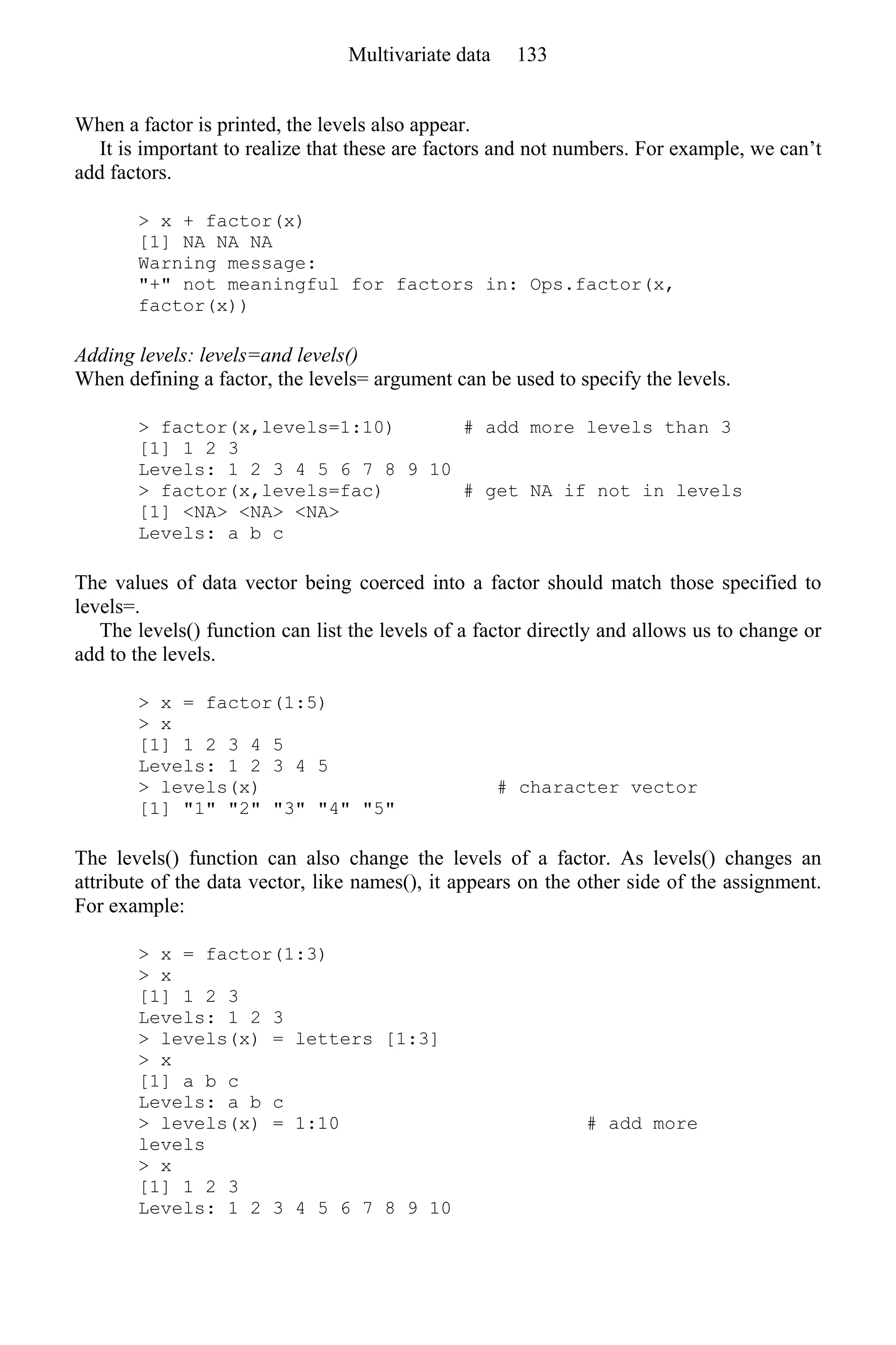 When a factor is printed, the levels also appear.
It is important to realize that these are factors and not numbers. For example, we can’t
add factors.
> x + factor(x)
[1] NA NA NA
Warning message:
"+" not meaningful for factors in: Ops.factor(x,
factor(x))
Adding levels: levels=and levels()
When defining a factor, the levels= argument can be used to specify the levels.
> factor(x,levels=1:10) # add more levels than 3
[1] 1 2 3
Levels: 1 2 3 4 5 6 7 8 9 10
> factor(x,levels=fac) # get NA if not in levels
[1] <NA> <NA> <NA>
Levels: a b c
The values of data vector being coerced into a factor should match those specified to
levels=.
The levels() function can list the levels of a factor directly and allows us to change or
add to the levels.
> x = factor(1:5)
> x
[1] 1 2 3 4 5
Levels: 1 2 3 4 5
> levels(x) # character vector
[1] "1" "2" "3" "4" "5"
The levels() function can also change the levels of a factor. As levels() changes an
attribute of the data vector, like names(), it appears on the other side of the assignment.
For example:
> x = factor(1:3)
> x
[1] 1 2 3
Levels: 1 2 3
> levels(x) = letters [1:3]
> x
[1] a b c
Levels: a b c
> levels(x) = 1:10 # add more
levels
> x
[1] 1 2 3
Levels: 1 2 3 4 5 6 7 8 9 10
Multivariate data 133
 