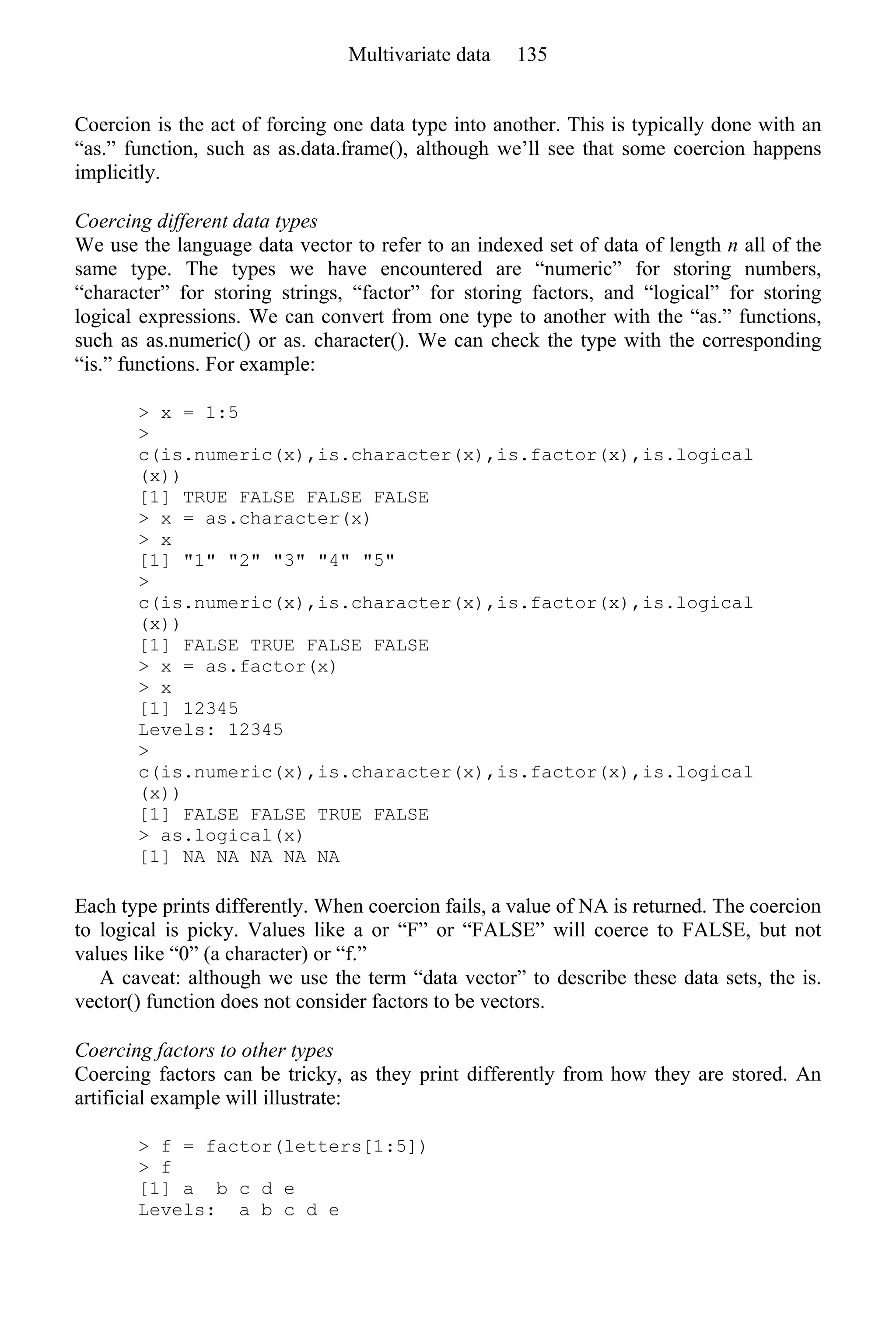 Coercion is the act of forcing one data type into another. This is typically done with an
“as.” function, such as as.data.frame(), although we’ll see that some coercion happens
implicitly.
Coercing different data types
We use the language data vector to refer to an indexed set of data of length n all of the
same type. The types we have encountered are “numeric” for storing numbers,
“character” for storing strings, “factor” for storing factors, and “logical” for storing
logical expressions. We can convert from one type to another with the “as.” functions,
such as as.numeric() or as. character(). We can check the type with the corresponding
“is.” functions. For example:
> x = 1:5
>
c(is.numeric(x),is.character(x),is.factor(x),is.logical
(x))
[1] TRUE FALSE FALSE FALSE
> x = as.character(x)
> x
[1] "1" "2" "3" "4" "5"
>
c(is.numeric(x),is.character(x),is.factor(x),is.logical
(x))
[1] FALSE TRUE FALSE FALSE
> x = as.factor(x)
> x
[1] 12345
Levels: 12345
>
c(is.numeric(x),is.character(x),is.factor(x),is.logical
(x))
[1] FALSE FALSE TRUE FALSE
> as.logical(x)
[1] NA NA NA NA NA
Each type prints differently. When coercion fails, a value of NA is returned. The coercion
to logical is picky. Values like a or “F” or “FALSE” will coerce to FALSE, but not
values like “0” (a character) or “f.”
A caveat: although we use the term “data vector” to describe these data sets, the is.
vector() function does not consider factors to be vectors.
Coercing factors to other types
Coercing factors can be tricky, as they print differently from how they are stored. An
artificial example will illustrate:
> f = factor(letters[1:5])
> f
[1] a b c d e
Levels: a b c d e
Multivariate data 135
 