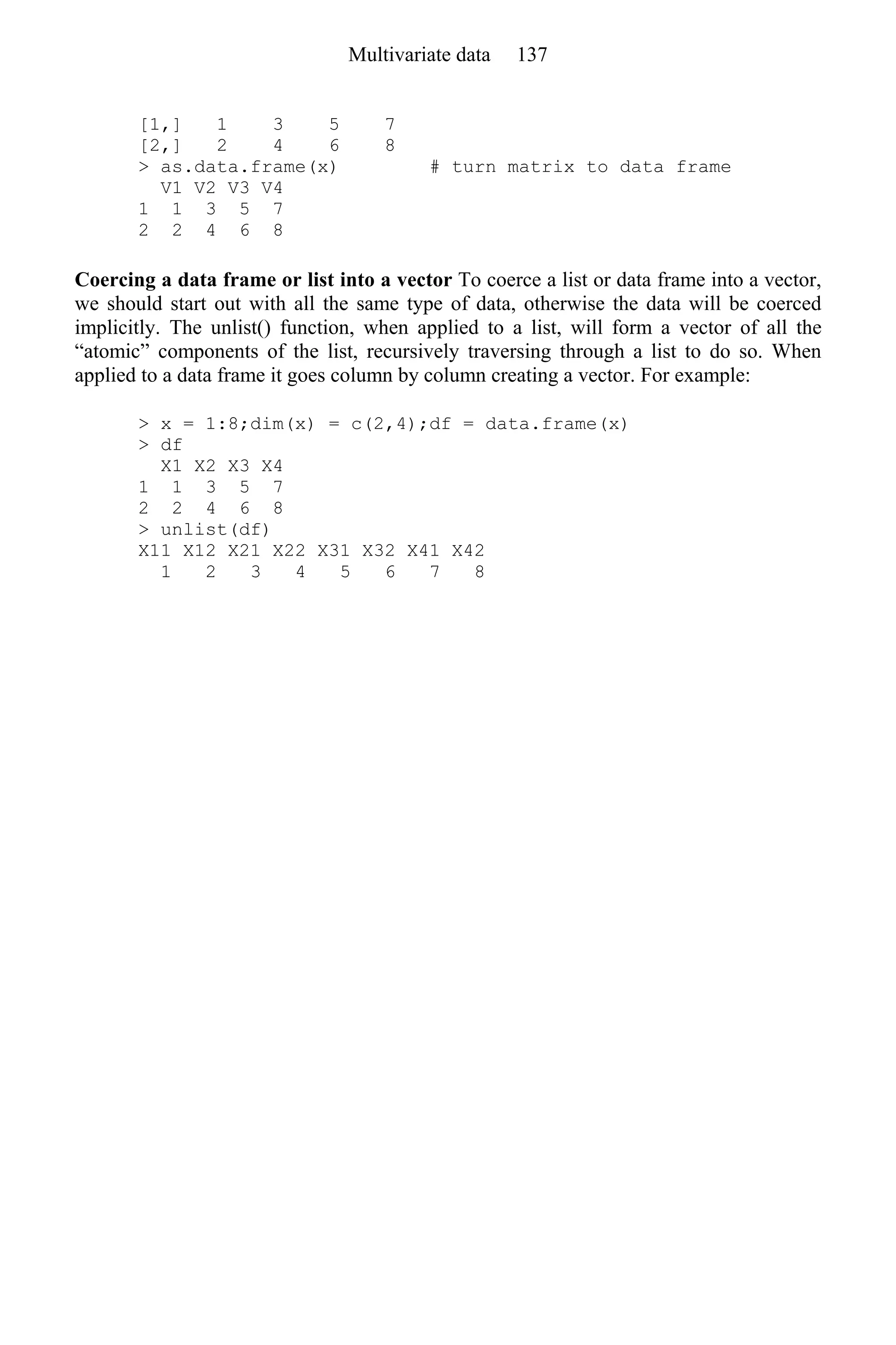 [1,] 1 3 5 7
[2,] 2 4 6 8
> as.data.frame(x) # turn matrix to data frame
V1 V2 V3 V4
1 1 3 5 7
2 2 4 6 8
Coercing a data frame or list into a vector To coerce a list or data frame into a vector,
we should start out with all the same type of data, otherwise the data will be coerced
implicitly. The unlist() function, when applied to a list, will form a vector of all the
“atomic” components of the list, recursively traversing through a list to do so. When
applied to a data frame it goes column by column creating a vector. For example:
> x = 1:8;dim(x) = c(2,4);df = data.frame(x)
> df
X1 X2 X3 X4
1 1 3 5 7
2 2 4 6 8
> unlist(df)
X11 X12 X21 X22 X31 X32 X41 X42
1 2 3 4 5 6 7 8
Multivariate data 137
 