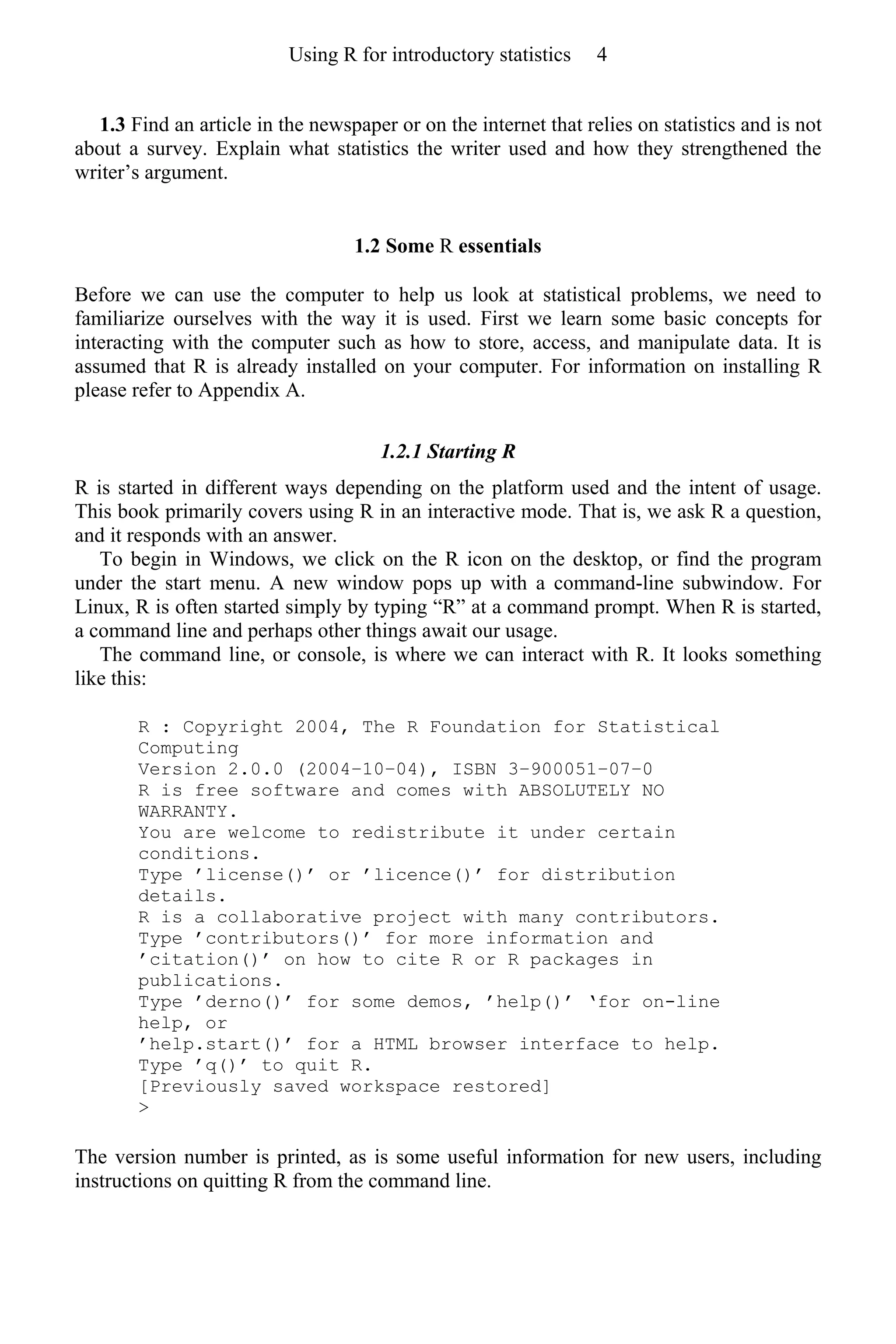 1.3 Find an article in the newspaper or on the internet that relies on statistics and is not
about a survey. Explain what statistics the writer used and how they strengthened the
writer’s argument.
1.2 Some R essentials
Before we can use the computer to help us look at statistical problems, we need to
familiarize ourselves with the way it is used. First we learn some basic concepts for
interacting with the computer such as how to store, access, and manipulate data. It is
assumed that R is already installed on your computer. For information on installing R
please refer to Appendix A.
1.2.1 Starting R
R is started in different ways depending on the platform used and the intent of usage.
This book primarily covers using R in an interactive mode. That is, we ask R a question,
and it responds with an answer.
To begin in Windows, we click on the R icon on the desktop, or find the program
under the start menu. A new window pops up with a command-line subwindow. For
Linux, R is often started simply by typing “R” at a command prompt. When R is started,
a command line and perhaps other things await our usage.
The command line, or console, is where we can interact with R. It looks something
like this:
R : Copyright 2004, The R Foundation for Statistical
Computing
Version 2.0.0 (2004–10–04), ISBN 3–900051–07–0
R is free software and comes with ABSOLUTELY NO
WARRANTY.
You are welcome to redistribute it under certain
conditions.
Type ’license()’ or ’licence()’ for distribution
details.
R is a collaborative project with many contributors.
Type ’contributors()’ for more information and
’citation()’ on how to cite R or R packages in
publications.
Type ’derno()’ for some demos, ’help()’ ‘for on-line
help, or
’help.start()’ for a HTML browser interface to help.
Type ’q()’ to quit R.
[Previously saved workspace restored]
>
The version number is printed, as is some useful information for new users, including
instructions on quitting R from the command line.
Using R for introductory statistics 4
 