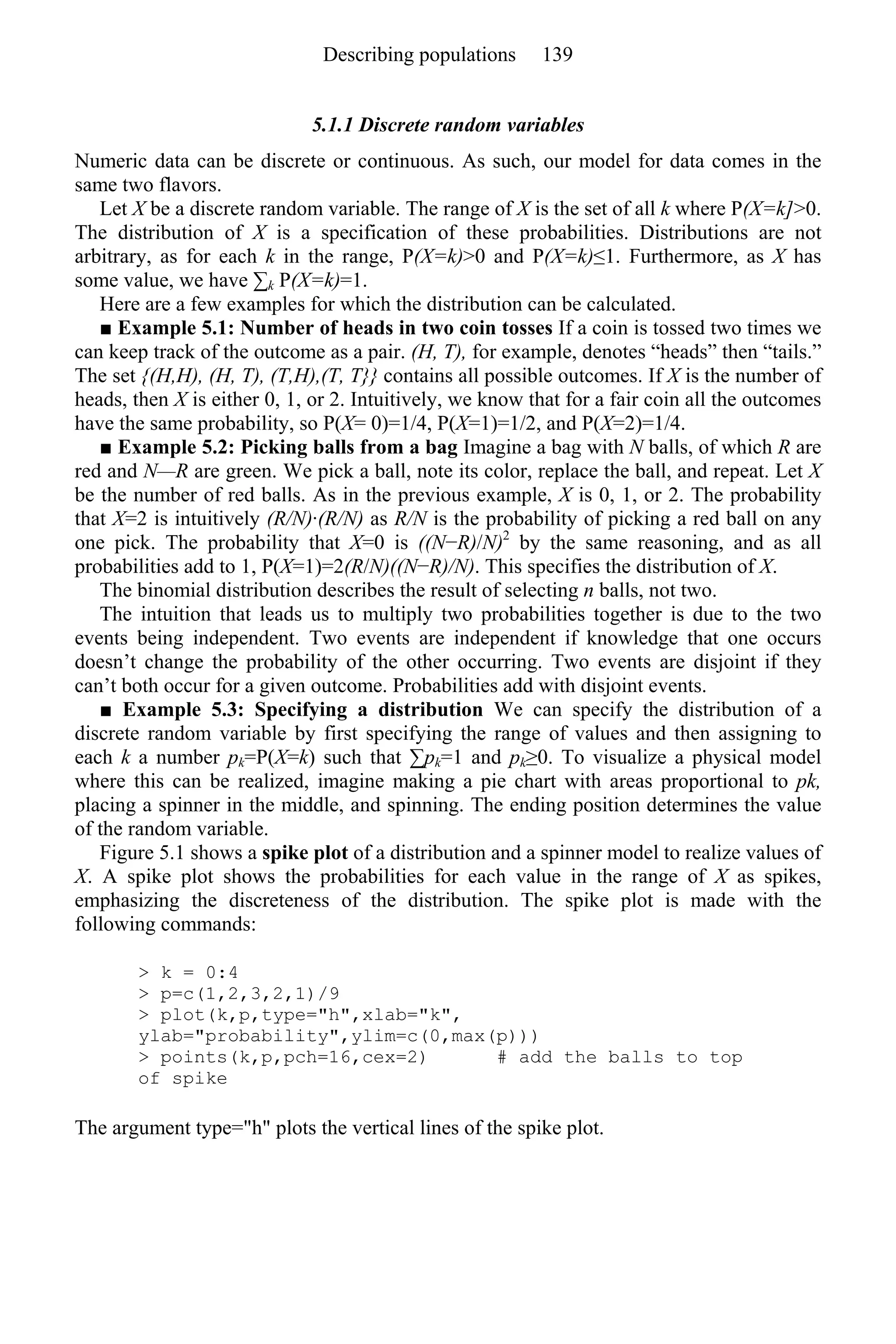 5.1.1 Discrete random variables
Numeric data can be discrete or continuous. As such, our model for data comes in the
same two flavors.
Let X be a discrete random variable. The range of X is the set of all k where P(X=k]>0.
The distribution of X is a specification of these probabilities. Distributions are not
arbitrary, as for each k in the range, P(X=k)>0 and P(X=k)≤1. Furthermore, as X has
some value, we have ∑k P(X=k)=1.
Here are a few examples for which the distribution can be calculated.
■ Example 5.1: Number of heads in two coin tosses If a coin is tossed two times we
can keep track of the outcome as a pair. (H, T), for example, denotes “heads” then “tails.”
The set {(H,H), (H, T), (T,H),(T, T}} contains all possible outcomes. If X is the number of
heads, then X is either 0, 1, or 2. Intuitively, we know that for a fair coin all the outcomes
have the same probability, so P(X= 0)=1/4, P(X=1)=1/2, and P(X=2)=1/4.
■ Example 5.2: Picking balls from a bag Imagine a bag with N balls, of which R are
red and N—R are green. We pick a ball, note its color, replace the ball, and repeat. Let X
be the number of red balls. As in the previous example, X is 0, 1, or 2. The probability
that X=2 is intuitively (R/N)·(R/N) as R/N is the probability of picking a red ball on any
one pick. The probability that X=0 is ((N−R)/N)2
by the same reasoning, and as all
probabilities add to 1, P(X=1)=2(R/N)((N−R)/N). This specifies the distribution of X.
The binomial distribution describes the result of selecting n balls, not two.
The intuition that leads us to multiply two probabilities together is due to the two
events being independent. Two events are independent if knowledge that one occurs
doesn’t change the probability of the other occurring. Two events are disjoint if they
can’t both occur for a given outcome. Probabilities add with disjoint events.
■ Example 5.3: Specifying a distribution We can specify the distribution of a
discrete random variable by first specifying the range of values and then assigning to
each k a number pk=P(X=k) such that ∑pk=1 and pk≥0. To visualize a physical model
where this can be realized, imagine making a pie chart with areas proportional to pk,
placing a spinner in the middle, and spinning. The ending position determines the value
of the random variable.
Figure 5.1 shows a spike plot of a distribution and a spinner model to realize values of
X. A spike plot shows the probabilities for each value in the range of X as spikes,
emphasizing the discreteness of the distribution. The spike plot is made with the
following commands:
> k = 0:4
> p=c(1,2,3,2,1)/9
> plot(k,p,type="h",xlab="k",
ylab="probability",ylim=c(0,max(p)))
> points(k,p,pch=16,cex=2) # add the balls to top
of spike
The argument type="h" plots the vertical lines of the spike plot.
Describing populations 139
 