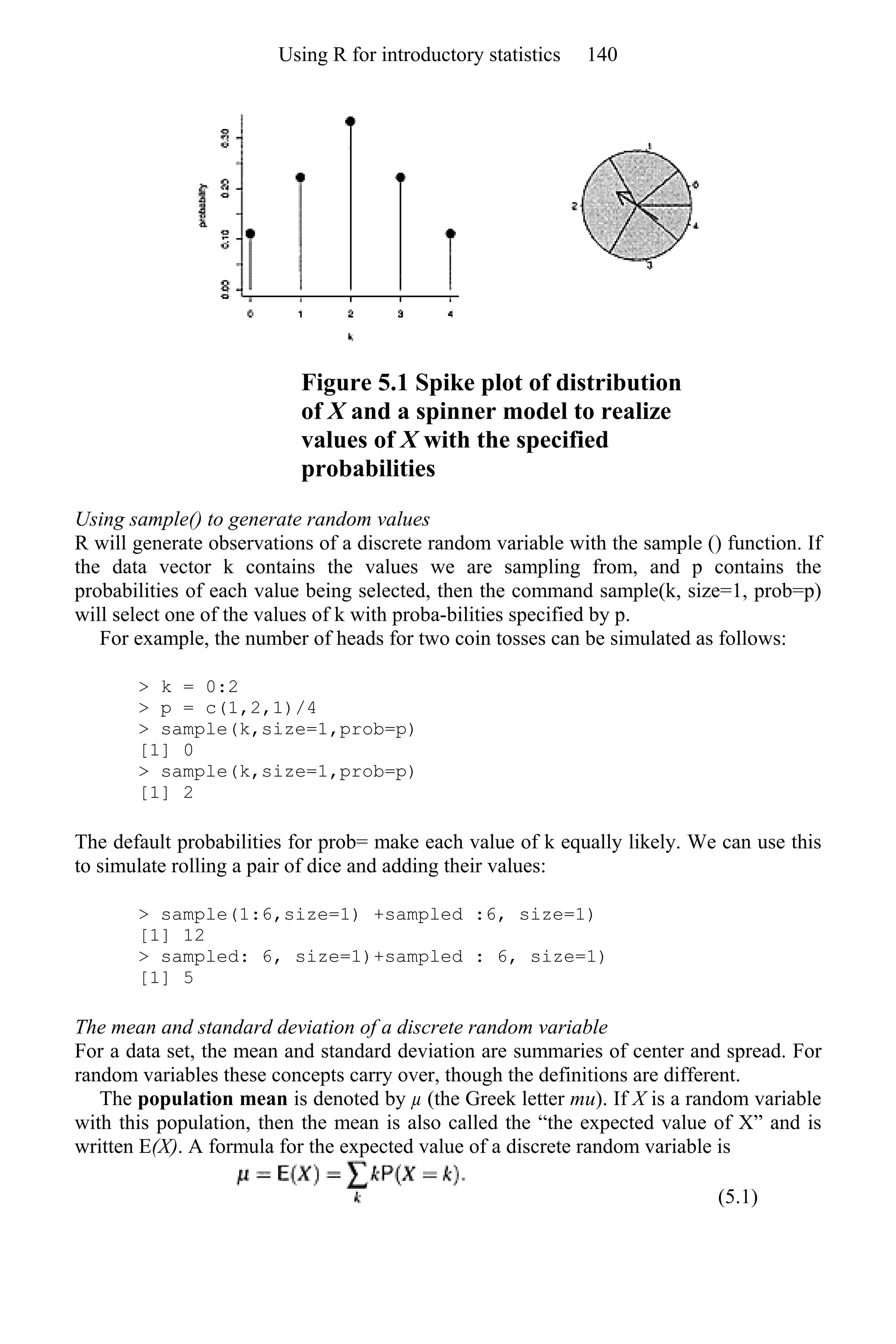 Figure 5.1 Spike plot of distribution
of X and a spinner model to realize
values of X with the specified
probabilities
Using sample() to generate random values
R will generate observations of a discrete random variable with the sample () function. If
the data vector k contains the values we are sampling from, and p contains the
probabilities of each value being selected, then the command sample(k, size=1, prob=p)
will select one of the values of k with proba-bilities specified by p.
For example, the number of heads for two coin tosses can be simulated as follows:
> k = 0:2
> p = c(1,2,1)/4
> sample(k,size=1,prob=p)
[1] 0
> sample(k,size=1,prob=p)
[1] 2
The default probabilities for prob= make each value of k equally likely. We can use this
to simulate rolling a pair of dice and adding their values:
> sample(1:6,size=1) +sampled :6, size=1)
[1] 12
> sampled: 6, size=1)+sampled : 6, size=1)
[1] 5
The mean and standard deviation of a discrete random variable
For a data set, the mean and standard deviation are summaries of center and spread. For
random variables these concepts carry over, though the definitions are different.
The population mean is denoted by µ (the Greek letter mu). If X is a random variable
with this population, then the mean is also called the “the expected value of X” and is
written E(X). A formula for the expected value of a discrete random variable is
(5.1)
Using R for introductory statistics 140
 