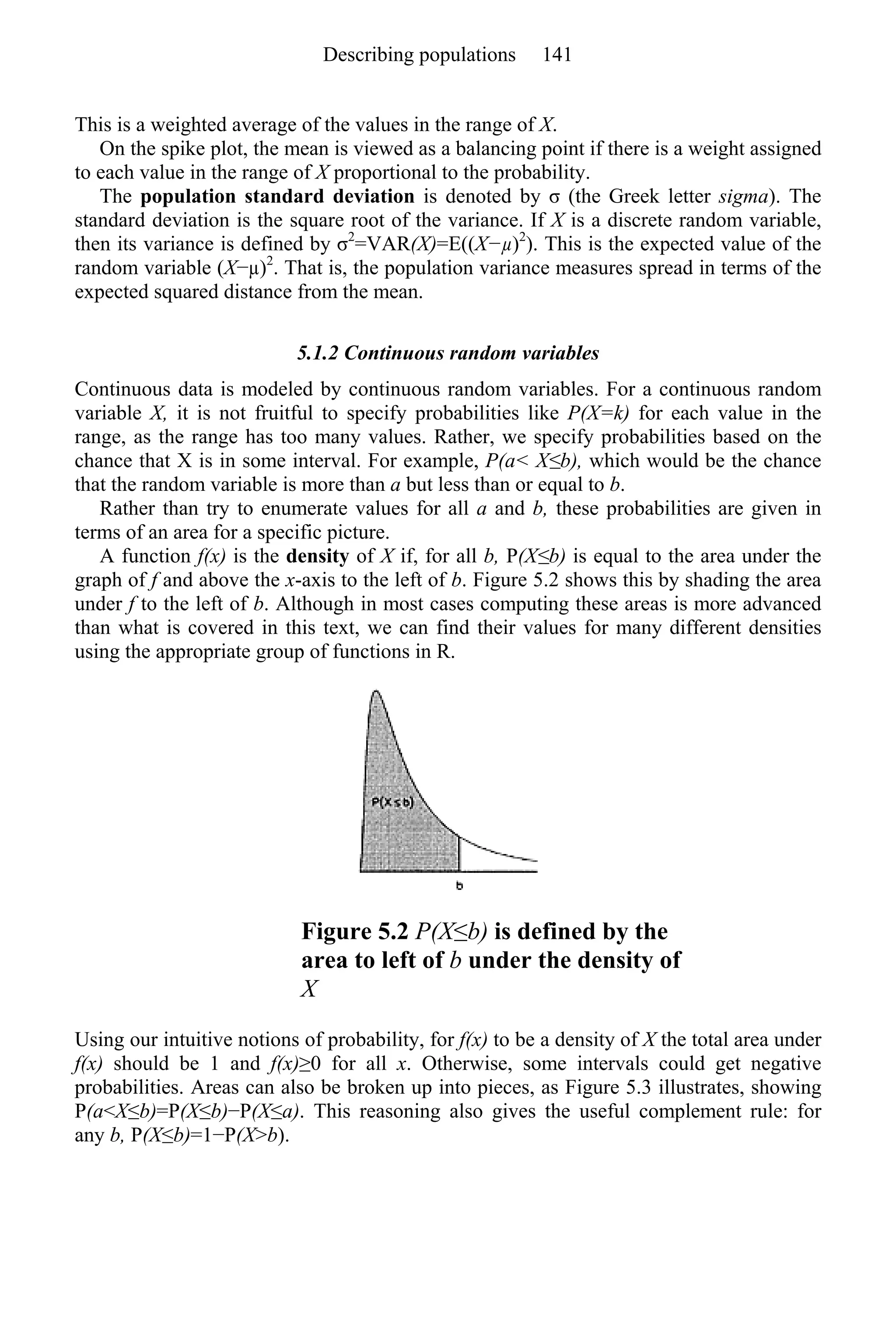 This is a weighted average of the values in the range of X.
On the spike plot, the mean is viewed as a balancing point if there is a weight assigned
to each value in the range of X proportional to the probability.
The population standard deviation is denoted by σ (the Greek letter sigma). The
standard deviation is the square root of the variance. If X is a discrete random variable,
then its variance is defined by σ2
=VAR(X)=E((X−µ)2
). This is the expected value of the
random variable (X−µ)2
. That is, the population variance measures spread in terms of the
expected squared distance from the mean.
5.1.2 Continuous random variables
Continuous data is modeled by continuous random variables. For a continuous random
variable X, it is not fruitful to specify probabilities like P(X=k) for each value in the
range, as the range has too many values. Rather, we specify probabilities based on the
chance that X is in some interval. For example, P(a< X≤b), which would be the chance
that the random variable is more than a but less than or equal to b.
Rather than try to enumerate values for all a and b, these probabilities are given in
terms of an area for a specific picture.
A function f(x) is the density of X if, for all b, P(X≤b) is equal to the area under the
graph of f and above the x-axis to the left of b. Figure 5.2 shows this by shading the area
under f to the left of b. Although in most cases computing these areas is more advanced
than what is covered in this text, we can find their values for many different densities
using the appropriate group of functions in R.
Figure 5.2 P(X≤b) is defined by the
area to left of b under the density of
X
Using our intuitive notions of probability, for f(x) to be a density of X the total area under
f(x) should be 1 and f(x)≥0 for all x. Otherwise, some intervals could get negative
probabilities. Areas can also be broken up into pieces, as Figure 5.3 illustrates, showing
P(a<X≤b)=P(X≤b)−P(X≤a). This reasoning also gives the useful complement rule: for
any b, P(X≤b)=1−P(X>b).
Describing populations 141
 