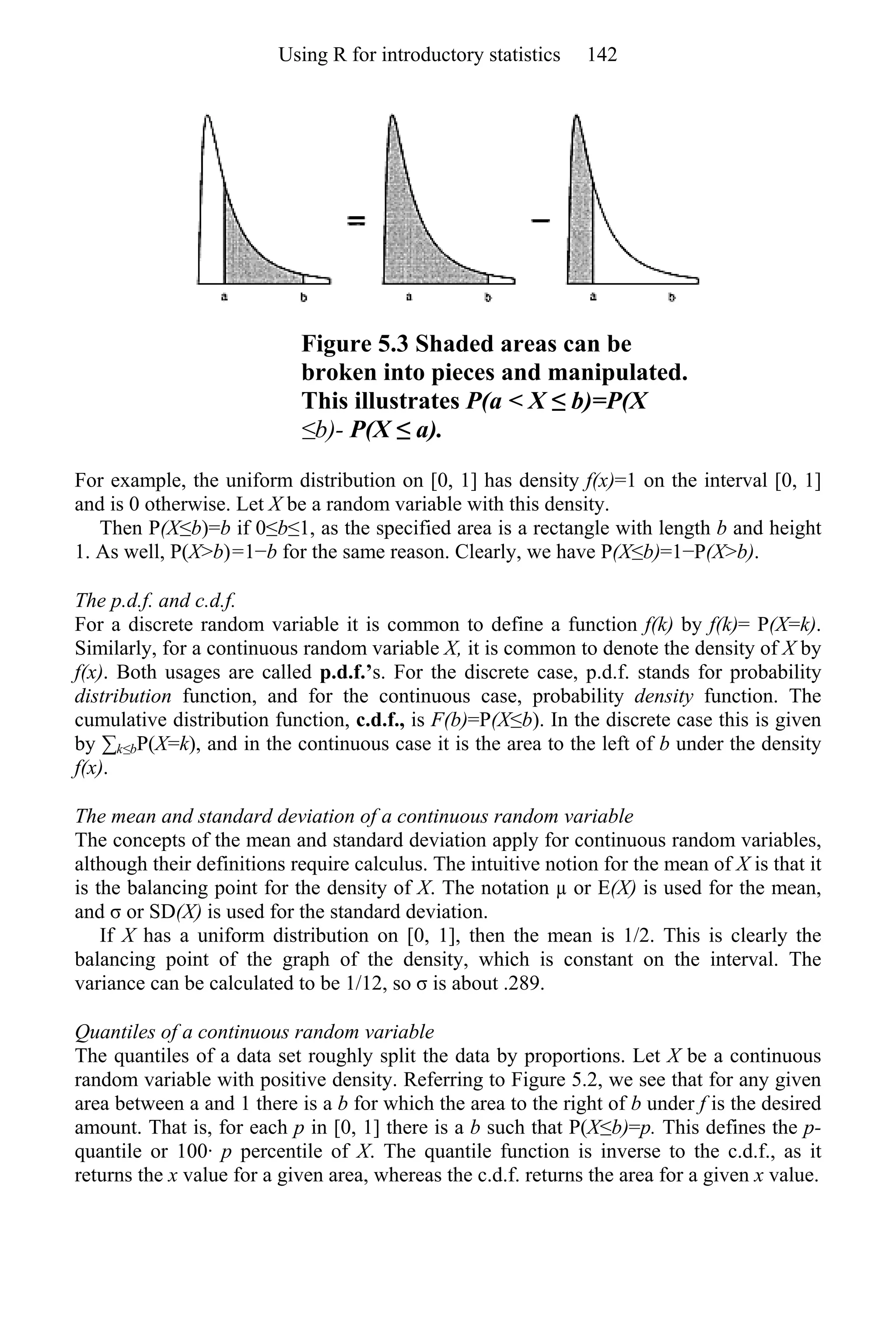 Figure 5.3 Shaded areas can be
broken into pieces and manipulated.
This illustrates P(a < X ≤ b)=P(X
≤b)- P(X ≤ a).
For example, the uniform distribution on [0, 1] has density f(x)=1 on the interval [0, 1]
and is 0 otherwise. Let X be a random variable with this density.
Then P(X≤b)=b if 0≤b≤1, as the specified area is a rectangle with length b and height
1. As well, P(X>b)=1−b for the same reason. Clearly, we have P(X≤b)=1−P(X>b).
The p.d.f. and c.d.f.
For a discrete random variable it is common to define a function f(k) by f(k)= P(X=k).
Similarly, for a continuous random variable X, it is common to denote the density of X by
f(x). Both usages are called p.d.f.’s. For the discrete case, p.d.f. stands for probability
distribution function, and for the continuous case, probability density function. The
cumulative distribution function, c.d.f., is F(b)=P(X≤b). In the discrete case this is given
by ∑k≤bP(X=k), and in the continuous case it is the area to the left of b under the density
f(x).
The mean and standard deviation of a continuous random variable
The concepts of the mean and standard deviation apply for continuous random variables,
although their definitions require calculus. The intuitive notion for the mean of X is that it
is the balancing point for the density of X. The notation µ or E(X) is used for the mean,
and σ or SD(X) is used for the standard deviation.
If X has a uniform distribution on [0, 1], then the mean is 1/2. This is clearly the
balancing point of the graph of the density, which is constant on the interval. The
variance can be calculated to be 1/12, so σ is about .289.
Quantiles of a continuous random variable
The quantiles of a data set roughly split the data by proportions. Let X be a continuous
random variable with positive density. Referring to Figure 5.2, we see that for any given
area between a and 1 there is a b for which the area to the right of b under f is the desired
amount. That is, for each p in [0, 1] there is a b such that P(X≤b)=p. This defines the p-
quantile or 100· p percentile of X. The quantile function is inverse to the c.d.f., as it
returns the x value for a given area, whereas the c.d.f. returns the area for a given x value.
Using R for introductory statistics 142
 