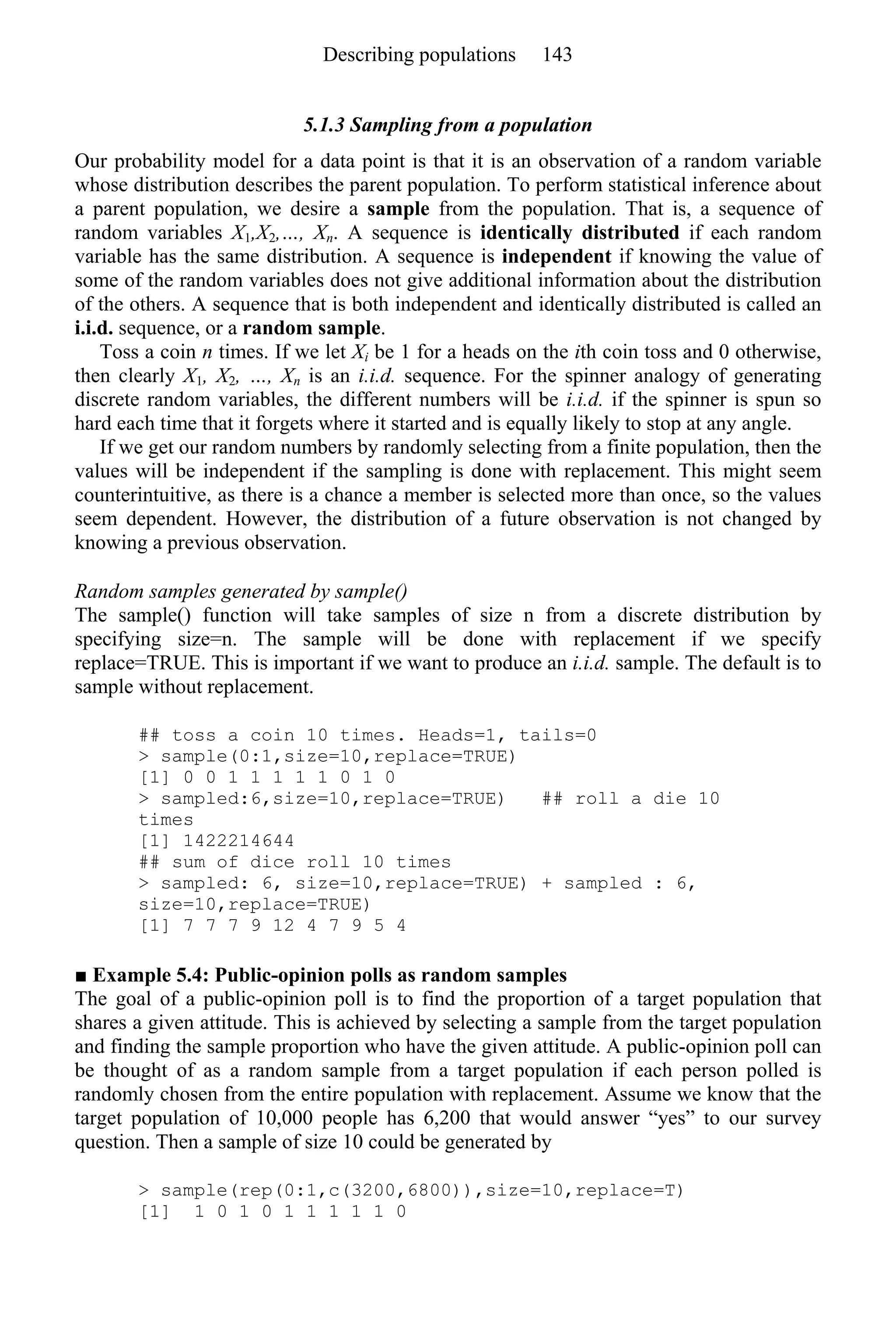 5.1.3 Sampling from a population
Our probability model for a data point is that it is an observation of a random variable
whose distribution describes the parent population. To perform statistical inference about
a parent population, we desire a sample from the population. That is, a sequence of
random variables X1,X2,…, Xn. A sequence is identically distributed if each random
variable has the same distribution. A sequence is independent if knowing the value of
some of the random variables does not give additional information about the distribution
of the others. A sequence that is both independent and identically distributed is called an
i.i.d. sequence, or a random sample.
Toss a coin n times. If we let Xi be 1 for a heads on the ith coin toss and 0 otherwise,
then clearly X1, X2, …, Xn is an i.i.d. sequence. For the spinner analogy of generating
discrete random variables, the different numbers will be i.i.d. if the spinner is spun so
hard each time that it forgets where it started and is equally likely to stop at any angle.
If we get our random numbers by randomly selecting from a finite population, then the
values will be independent if the sampling is done with replacement. This might seem
counterintuitive, as there is a chance a member is selected more than once, so the values
seem dependent. However, the distribution of a future observation is not changed by
knowing a previous observation.
Random samples generated by sample()
The sample() function will take samples of size n from a discrete distribution by
specifying size=n. The sample will be done with replacement if we specify
replace=TRUE. This is important if we want to produce an i.i.d. sample. The default is to
sample without replacement.
## toss a coin 10 times. Heads=1, tails=0
> sample(0:1,size=10,replace=TRUE)
[1] 0 0 1 1 1 1 1 0 1 0
> sampled:6,size=10,replace=TRUE) ## roll a die 10
times
[1] 1422214644
## sum of dice roll 10 times
> sampled: 6, size=10,replace=TRUE) + sampled : 6,
size=10,replace=TRUE)
[1] 7 7 7 9 12 4 7 9 5 4
■ Example 5.4: Public-opinion polls as random samples
The goal of a public-opinion poll is to find the proportion of a target population that
shares a given attitude. This is achieved by selecting a sample from the target population
and finding the sample proportion who have the given attitude. A public-opinion poll can
be thought of as a random sample from a target population if each person polled is
randomly chosen from the entire population with replacement. Assume we know that the
target population of 10,000 people has 6,200 that would answer “yes” to our survey
question. Then a sample of size 10 could be generated by
> sample(rep(0:1,c(3200,6800)),size=10,replace=T)
[1] 1 0 1 0 1 1 1 1 1 0
Describing populations 143
 