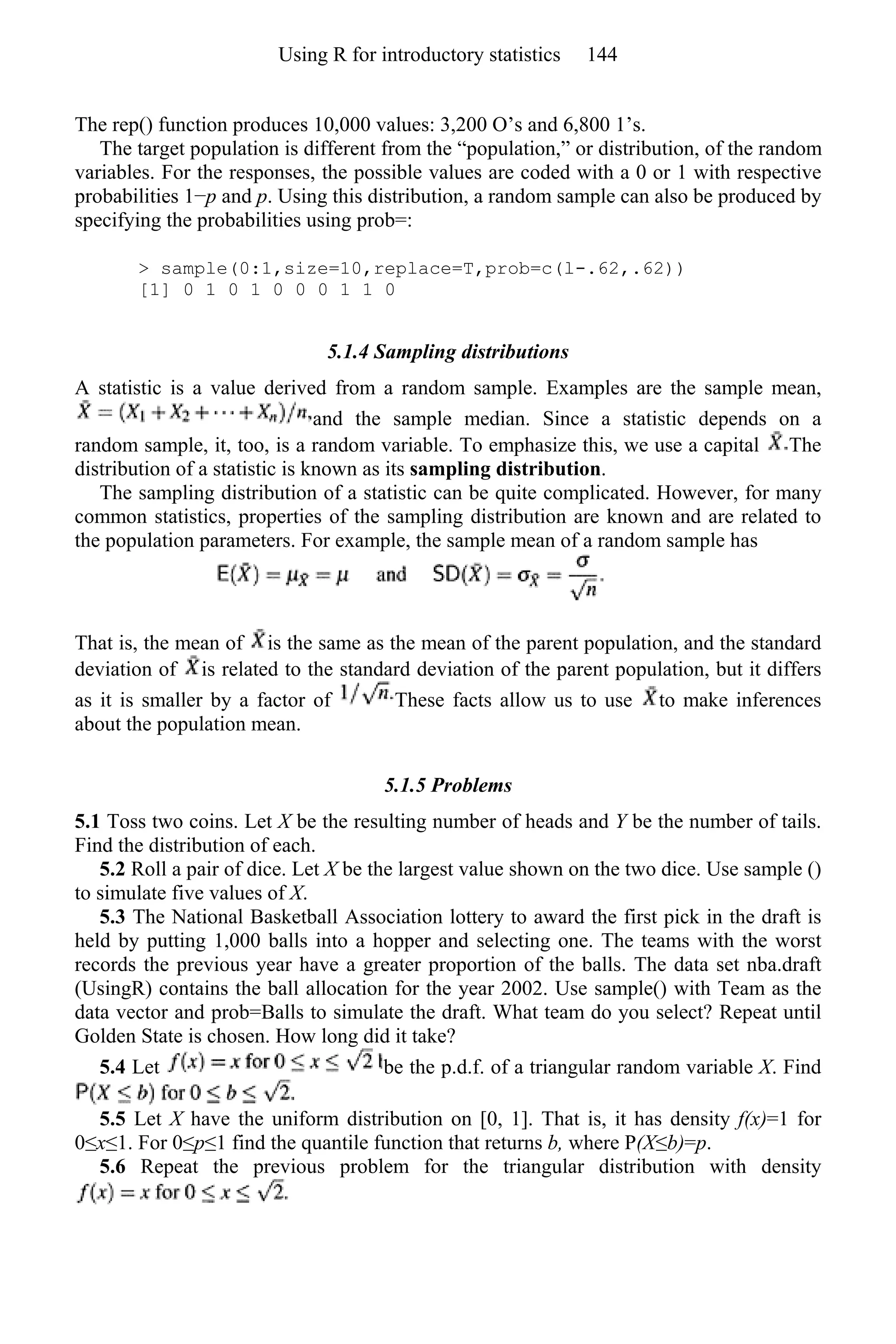 The rep() function produces 10,000 values: 3,200 O’s and 6,800 1’s.
The target population is different from the “population,” or distribution, of the random
variables. For the responses, the possible values are coded with a 0 or 1 with respective
probabilities 1−p and p. Using this distribution, a random sample can also be produced by
specifying the probabilities using prob=:
> sample(0:1,size=10,replace=T,prob=c(l-.62,.62))
[1] 0 1 0 1 0 0 0 1 1 0
5.1.4 Sampling distributions
A statistic is a value derived from a random sample. Examples are the sample mean,
and the sample median. Since a statistic depends on a
random sample, it, too, is a random variable. To emphasize this, we use a capital The
distribution of a statistic is known as its sampling distribution.
The sampling distribution of a statistic can be quite complicated. However, for many
common statistics, properties of the sampling distribution are known and are related to
the population parameters. For example, the sample mean of a random sample has
That is, the mean of is the same as the mean of the parent population, and the standard
deviation of is related to the standard deviation of the parent population, but it differs
as it is smaller by a factor of These facts allow us to use to make inferences
about the population mean.
5.1.5 Problems
5.1 Toss two coins. Let X be the resulting number of heads and Y be the number of tails.
Find the distribution of each.
5.2 Roll a pair of dice. Let X be the largest value shown on the two dice. Use sample ()
to simulate five values of X.
5.3 The National Basketball Association lottery to award the first pick in the draft is
held by putting 1,000 balls into a hopper and selecting one. The teams with the worst
records the previous year have a greater proportion of the balls. The data set nba.draft
(UsingR) contains the ball allocation for the year 2002. Use sample() with Team as the
data vector and prob=Balls to simulate the draft. What team do you select? Repeat until
Golden State is chosen. How long did it take?
5.4 Let be the p.d.f. of a triangular random variable X. Find
5.5 Let X have the uniform distribution on [0, 1]. That is, it has density f(x)=1 for
0≤x≤1. For 0≤p≤1 find the quantile function that returns b, where P(X≤b)=p.
5.6 Repeat the previous problem for the triangular distribution with density
Using R for introductory statistics 144
 