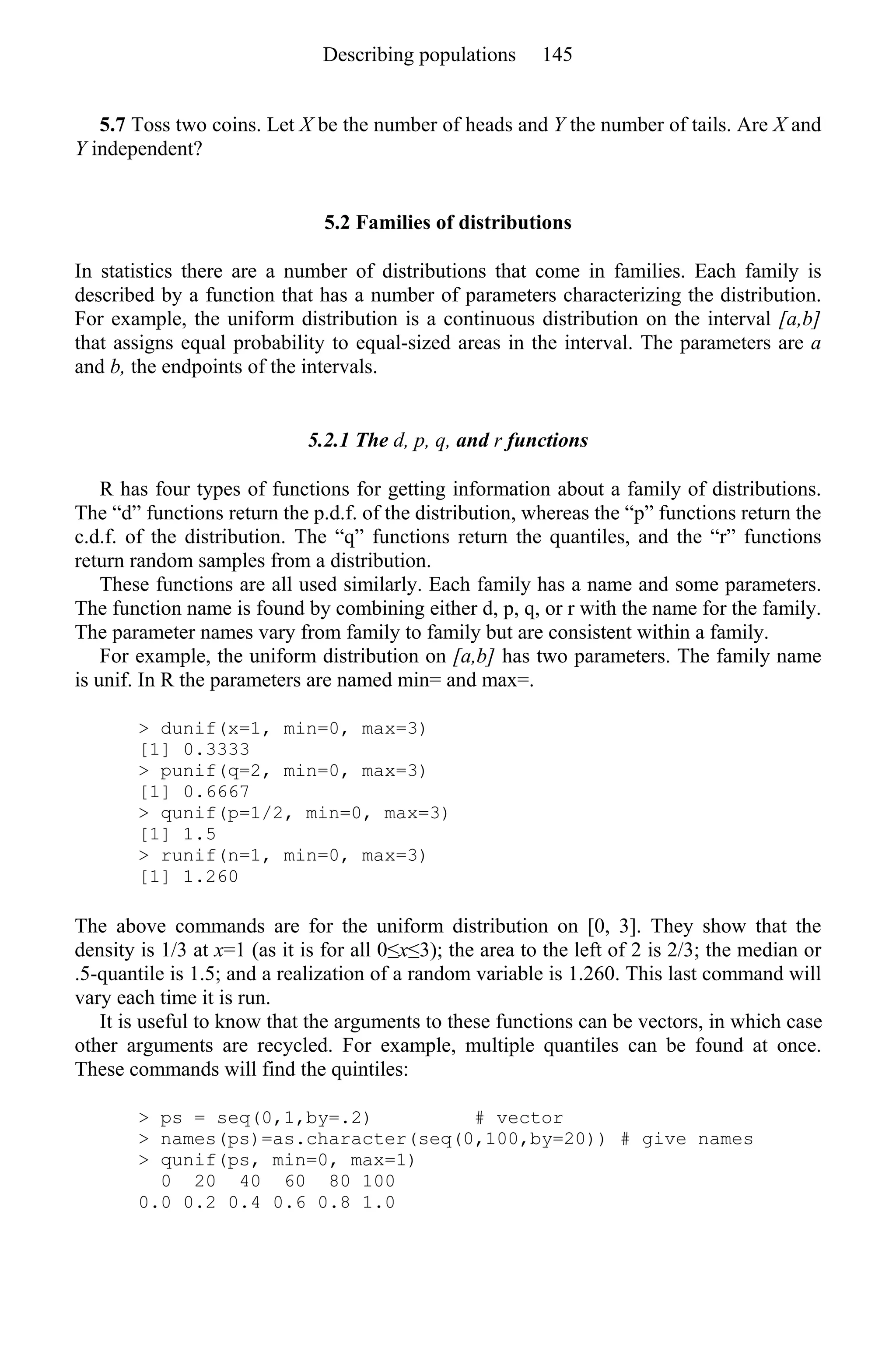 5.7 Toss two coins. Let X be the number of heads and Y the number of tails. Are X and
Y independent?
5.2 Families of distributions
In statistics there are a number of distributions that come in families. Each family is
described by a function that has a number of parameters characterizing the distribution.
For example, the uniform distribution is a continuous distribution on the interval [a,b]
that assigns equal probability to equal-sized areas in the interval. The parameters are a
and b, the endpoints of the intervals.
5.2.1 The d, p, q, and r functions
R has four types of functions for getting information about a family of distributions.
The “d” functions return the p.d.f. of the distribution, whereas the “p” functions return the
c.d.f. of the distribution. The “q” functions return the quantiles, and the “r” functions
return random samples from a distribution.
These functions are all used similarly. Each family has a name and some parameters.
The function name is found by combining either d, p, q, or r with the name for the family.
The parameter names vary from family to family but are consistent within a family.
For example, the uniform distribution on [a,b] has two parameters. The family name
is unif. In R the parameters are named min= and max=.
> dunif(x=1, min=0, max=3)
[1] 0.3333
> punif(q=2, min=0, max=3)
[1] 0.6667
> qunif(p=1/2, min=0, max=3)
[1] 1.5
> runif(n=1, min=0, max=3)
[1] 1.260
The above commands are for the uniform distribution on [0, 3]. They show that the
density is 1/3 at x=1 (as it is for all 0≤x≤3); the area to the left of 2 is 2/3; the median or
.5-quantile is 1.5; and a realization of a random variable is 1.260. This last command will
vary each time it is run.
It is useful to know that the arguments to these functions can be vectors, in which case
other arguments are recycled. For example, multiple quantiles can be found at once.
These commands will find the quintiles:
> ps = seq(0,1,by=.2) # vector
> names(ps)=as.character(seq(0,100,by=20)) # give names
> qunif(ps, min=0, max=1)
0 20 40 60 80 100
0.0 0.2 0.4 0.6 0.8 1.0
Describing populations 145
 