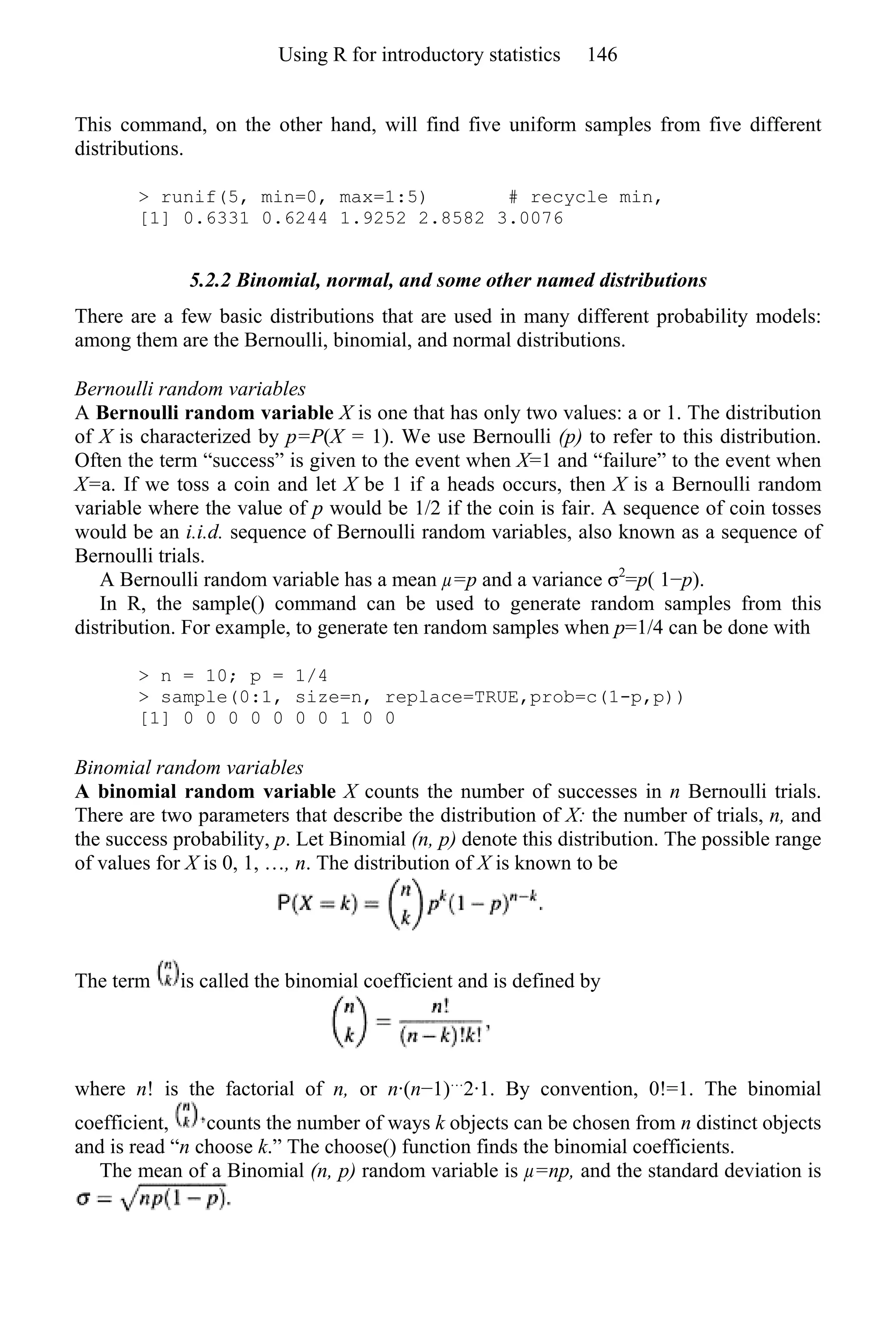 This command, on the other hand, will find five uniform samples from five different
distributions.
> runif(5, min=0, max=1:5) # recycle min,
[1] 0.6331 0.6244 1.9252 2.8582 3.0076
5.2.2 Binomial, normal, and some other named distributions
There are a few basic distributions that are used in many different probability models:
among them are the Bernoulli, binomial, and normal distributions.
Bernoulli random variables
A Bernoulli random variable X is one that has only two values: a or 1. The distribution
of X is characterized by p=P(X = 1). We use Bernoulli (p) to refer to this distribution.
Often the term “success” is given to the event when X=1 and “failure” to the event when
X=a. If we toss a coin and let X be 1 if a heads occurs, then X is a Bernoulli random
variable where the value of p would be 1/2 if the coin is fair. A sequence of coin tosses
would be an i.i.d. sequence of Bernoulli random variables, also known as a sequence of
Bernoulli trials.
A Bernoulli random variable has a mean µ=p and a variance σ2
=p( 1−p).
In R, the sample() command can be used to generate random samples from this
distribution. For example, to generate ten random samples when p=1/4 can be done with
> n = 10; p = 1/4
> sample(0:1, size=n, replace=TRUE,prob=c(1-p,p))
[1] 0 0 0 0 0 0 0 1 0 0
Binomial random variables
A binomial random variable X counts the number of successes in n Bernoulli trials.
There are two parameters that describe the distribution of X: the number of trials, n, and
the success probability, p. Let Binomial (n, p) denote this distribution. The possible range
of values for X is 0, 1, …, n. The distribution of X is known to be
The term is called the binomial coefficient and is defined by
where n! is the factorial of n, or n·(n−1)…
2·1. By convention, 0!=1. The binomial
coefficient, counts the number of ways k objects can be chosen from n distinct objects
and is read “n choose k.” The choose() function finds the binomial coefficients.
The mean of a Binomial (n, p) random variable is µ=np, and the standard deviation is
Using R for introductory statistics 146
 