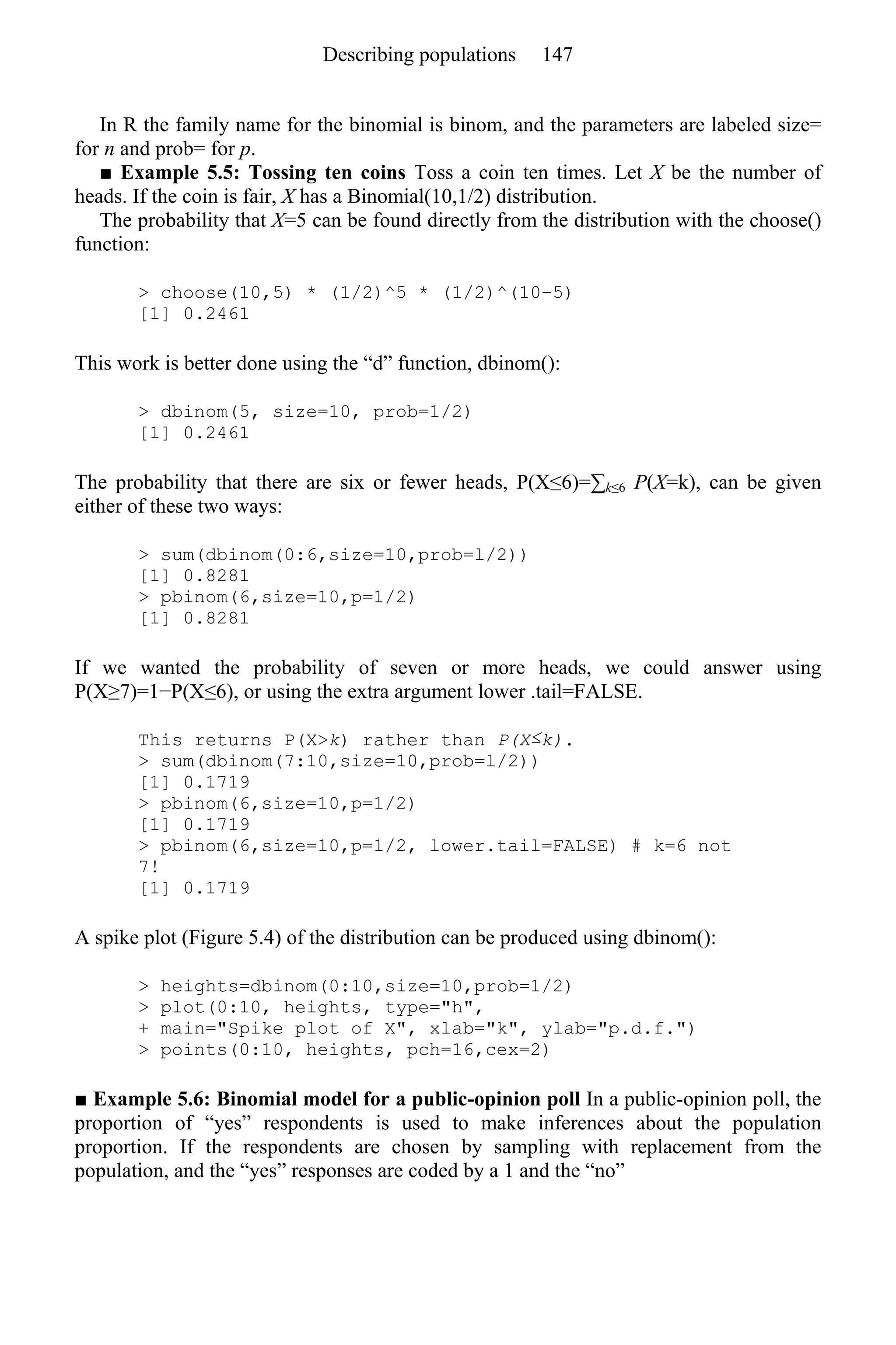 In R the family name for the binomial is binom, and the parameters are labeled size=
for n and prob= for p.
■ Example 5.5: Tossing ten coins Toss a coin ten times. Let X be the number of
heads. If the coin is fair, X has a Binomial(10,1/2) distribution.
The probability that X=5 can be found directly from the distribution with the choose()
function:
> choose(10,5) * (1/2)^5 * (1/2)^(10–5)
[1] 0.2461
This work is better done using the “d” function, dbinom():
> dbinom(5, size=10, prob=1/2)
[1] 0.2461
The probability that there are six or fewer heads, P(X≤6)=∑k≤6 P(X=k), can be given
either of these two ways:
> sum(dbinom(0:6,size=10,prob=l/2))
[1] 0.8281
> pbinom(6,size=10,p=1/2)
[1] 0.8281
If we wanted the probability of seven or more heads, we could answer using
P(X≥7)=1−P(X≤6), or using the extra argument lower .tail=FALSE.
This returns P(X>k) rather than P(X≤k).
> sum(dbinom(7:10,size=10,prob=l/2))
[1] 0.1719
> pbinom(6,size=10,p=1/2)
[1] 0.1719
> pbinom(6,size=10,p=1/2, lower.tail=FALSE) # k=6 not
7!
[1] 0.1719
A spike plot (Figure 5.4) of the distribution can be produced using dbinom():
> heights=dbinom(0:10,size=10,prob=1/2)
> plot(0:10, heights, type="h",
+ main="Spike plot of X", xlab="k", ylab="p.d.f.")
> points(0:10, heights, pch=16,cex=2)
■ Example 5.6: Binomial model for a public-opinion poll In a public-opinion poll, the
proportion of “yes” respondents is used to make inferences about the population
proportion. If the respondents are chosen by sampling with replacement from the
population, and the “yes” responses are coded by a 1 and the “no”
Describing populations 147
 