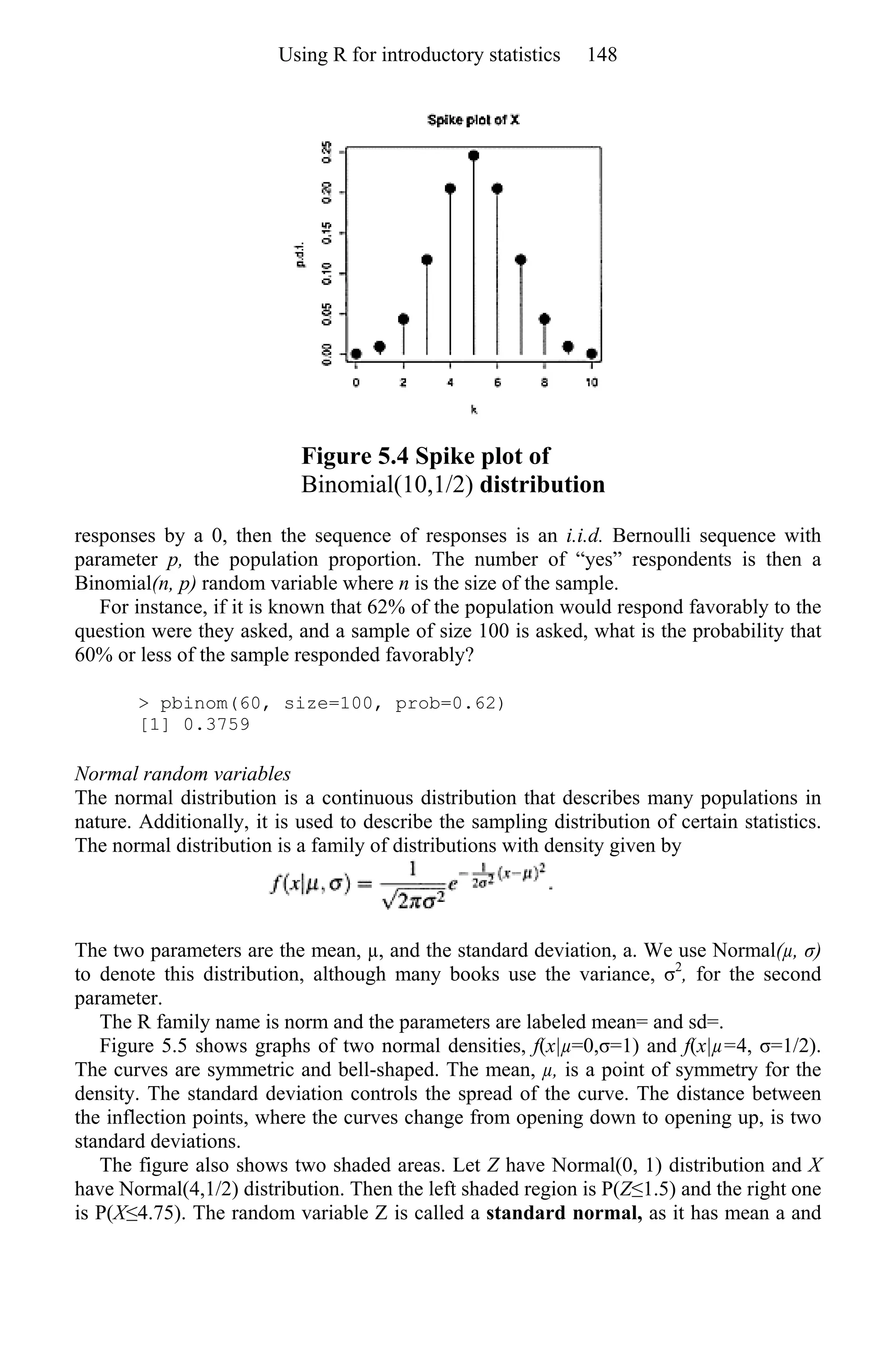 Figure 5.4 Spike plot of
Binomial(10,1/2) distribution
responses by a 0, then the sequence of responses is an i.i.d. Bernoulli sequence with
parameter p, the population proportion. The number of “yes” respondents is then a
Binomial(n, p) random variable where n is the size of the sample.
For instance, if it is known that 62% of the population would respond favorably to the
question were they asked, and a sample of size 100 is asked, what is the probability that
60% or less of the sample responded favorably?
> pbinom(60, size=100, prob=0.62)
[1] 0.3759
Normal random variables
The normal distribution is a continuous distribution that describes many populations in
nature. Additionally, it is used to describe the sampling distribution of certain statistics.
The normal distribution is a family of distributions with density given by
The two parameters are the mean, µ, and the standard deviation, a. We use Normal(µ, σ)
to denote this distribution, although many books use the variance, σ2
, for the second
parameter.
The R family name is norm and the parameters are labeled mean= and sd=.
Figure 5.5 shows graphs of two normal densities, f(x|µ=0,σ=1) and f(x|µ=4, σ=1/2).
The curves are symmetric and bell-shaped. The mean, µ, is a point of symmetry for the
density. The standard deviation controls the spread of the curve. The distance between
the inflection points, where the curves change from opening down to opening up, is two
standard deviations.
The figure also shows two shaded areas. Let Z have Normal(0, 1) distribution and X
have Normal(4,1/2) distribution. Then the left shaded region is P(Z≤1.5) and the right one
is P(X≤4.75). The random variable Z is called a standard normal, as it has mean a and
Using R for introductory statistics 148
 