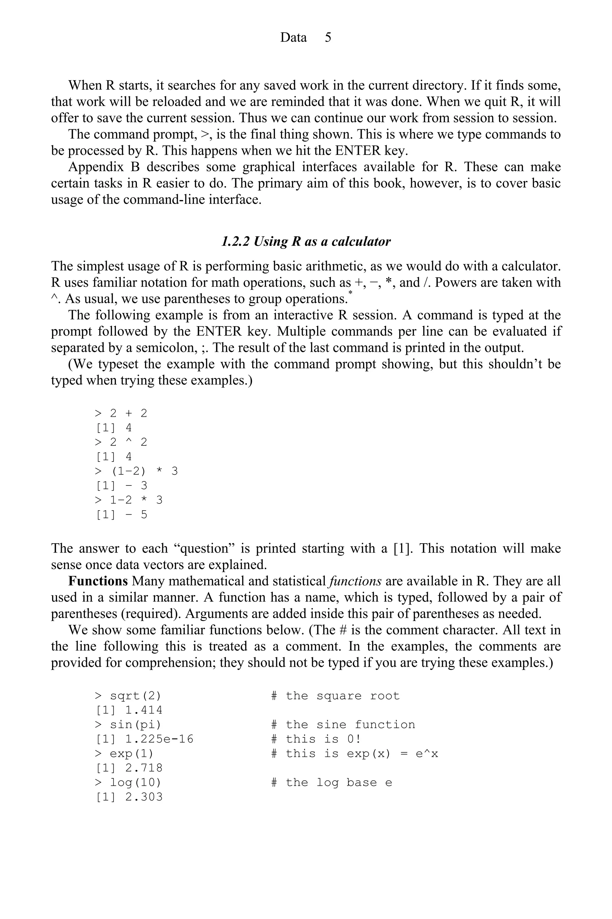 When R starts, it searches for any saved work in the current directory. If it finds some,
that work will be reloaded and we are reminded that it was done. When we quit R, it will
offer to save the current session. Thus we can continue our work from session to session.
The command prompt, >, is the final thing shown. This is where we type commands to
be processed by R. This happens when we hit the ENTER key.
Appendix B describes some graphical interfaces available for R. These can make
certain tasks in R easier to do. The primary aim of this book, however, is to cover basic
usage of the command-line interface.
1.2.2 Using R as a calculator
The simplest usage of R is performing basic arithmetic, as we would do with a calculator.
R uses familiar notation for math operations, such as +, −, *, and /. Powers are taken with
^. As usual, we use parentheses to group operations.*
The following example is from an interactive R session. A command is typed at the
prompt followed by the ENTER key. Multiple commands per line can be evaluated if
separated by a semicolon, ;. The result of the last command is printed in the output.
(We typeset the example with the command prompt showing, but this shouldn’t be
typed when trying these examples.)
> 2 + 2
[1] 4
> 2 ^ 2
[1] 4
> (1–2) * 3
[1] − 3
> 1–2 * 3
[1] − 5
The answer to each “question” is printed starting with a [1]. This notation will make
sense once data vectors are explained.
Functions Many mathematical and statistical functions are available in R. They are all
used in a similar manner. A function has a name, which is typed, followed by a pair of
parentheses (required). Arguments are added inside this pair of parentheses as needed.
We show some familiar functions below. (The # is the comment character. All text in
the line following this is treated as a comment. In the examples, the comments are
provided for comprehension; they should not be typed if you are trying these examples.)
> sqrt(2) # the square root
[1] 1.414
> sin(pi) # the sine function
[1] 1.225e-16 # this is 0!
> exp(1) # this is exp(x) = e^x
[1] 2.718
> log(10) # the log base e
[1] 2.303
Data 5
 