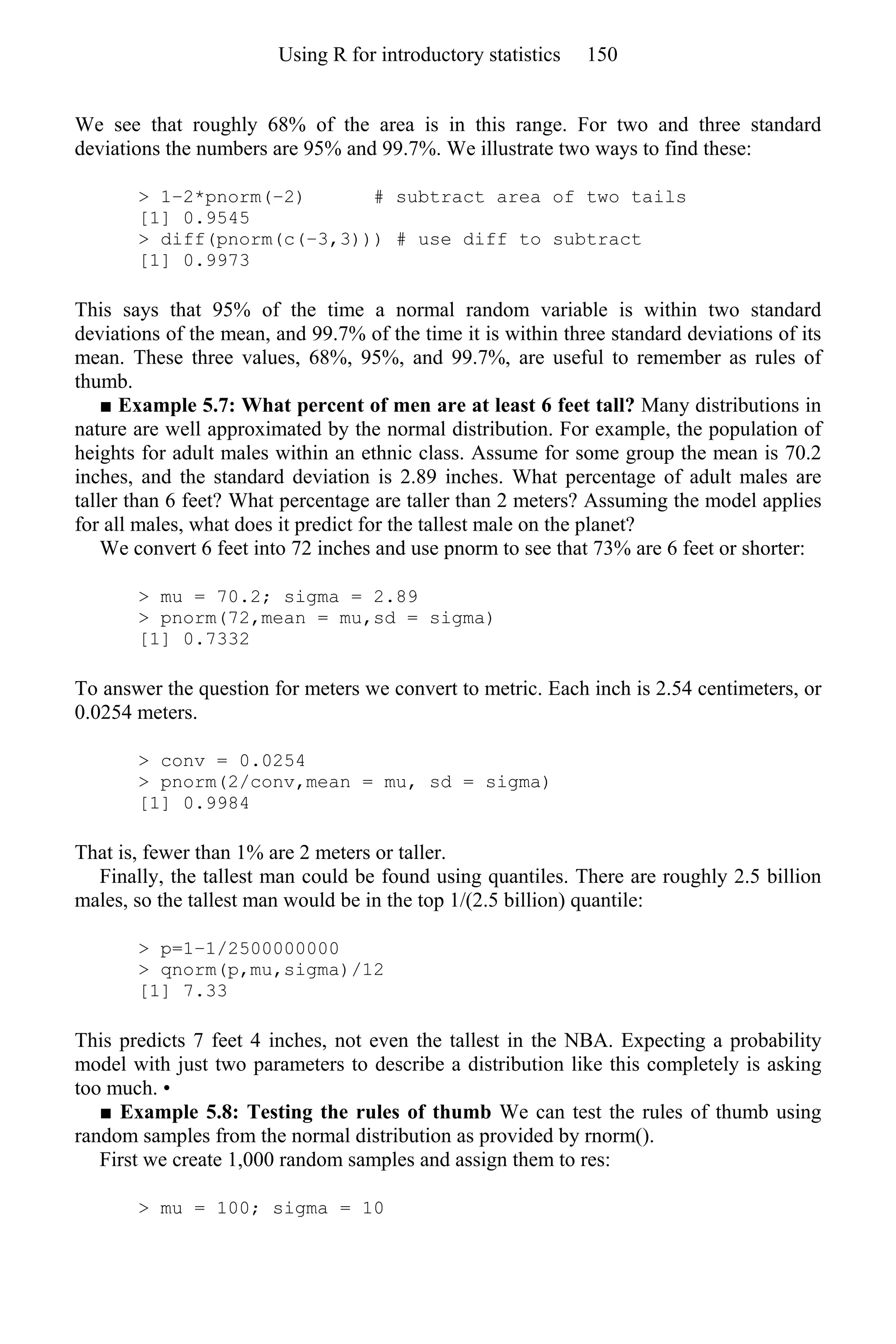 We see that roughly 68% of the area is in this range. For two and three standard
deviations the numbers are 95% and 99.7%. We illustrate two ways to find these:
> 1–2*pnorm(−2) # subtract area of two tails
[1] 0.9545
> diff(pnorm(c(−3,3))) # use diff to subtract
[1] 0.9973
This says that 95% of the time a normal random variable is within two standard
deviations of the mean, and 99.7% of the time it is within three standard deviations of its
mean. These three values, 68%, 95%, and 99.7%, are useful to remember as rules of
thumb.
■ Example 5.7: What percent of men are at least 6 feet tall? Many distributions in
nature are well approximated by the normal distribution. For example, the population of
heights for adult males within an ethnic class. Assume for some group the mean is 70.2
inches, and the standard deviation is 2.89 inches. What percentage of adult males are
taller than 6 feet? What percentage are taller than 2 meters? Assuming the model applies
for all males, what does it predict for the tallest male on the planet?
We convert 6 feet into 72 inches and use pnorm to see that 73% are 6 feet or shorter:
> mu = 70.2; sigma = 2.89
> pnorm(72,mean = mu,sd = sigma)
[1] 0.7332
To answer the question for meters we convert to metric. Each inch is 2.54 centimeters, or
0.0254 meters.
> conv = 0.0254
> pnorm(2/conv,mean = mu, sd = sigma)
[1] 0.9984
That is, fewer than 1% are 2 meters or taller.
Finally, the tallest man could be found using quantiles. There are roughly 2.5 billion
males, so the tallest man would be in the top 1/(2.5 billion) quantile:
> p=1–1/2500000000
> qnorm(p,mu,sigma)/12
[1] 7.33
This predicts 7 feet 4 inches, not even the tallest in the NBA. Expecting a probability
model with just two parameters to describe a distribution like this completely is asking
too much. •
■ Example 5.8: Testing the rules of thumb We can test the rules of thumb using
random samples from the normal distribution as provided by rnorm().
First we create 1,000 random samples and assign them to res:
> mu = 100; sigma = 10
Using R for introductory statistics 150
 