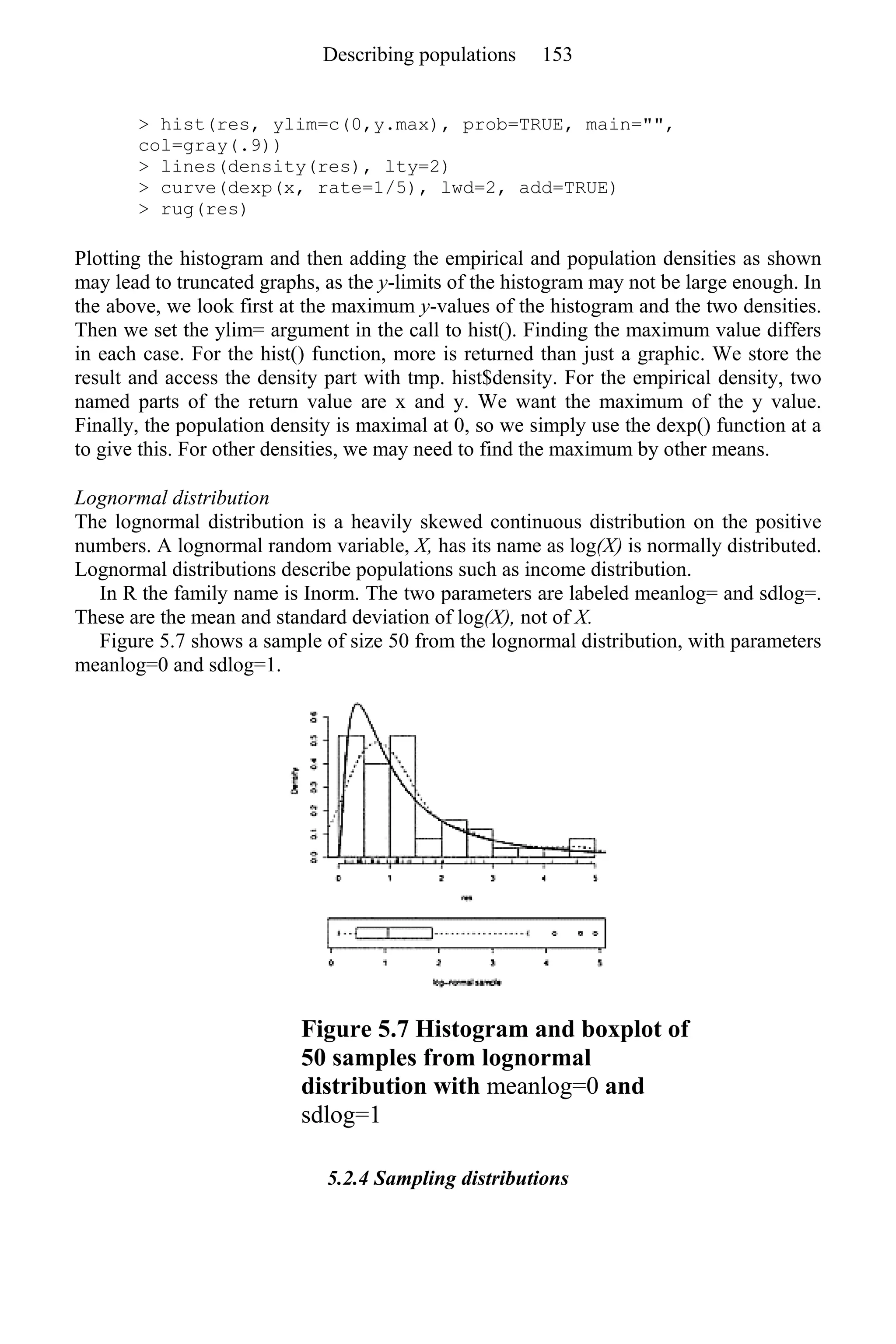 > hist(res, ylim=c(0,y.max), prob=TRUE, main="",
col=gray(.9))
> lines(density(res), lty=2)
> curve(dexp(x, rate=1/5), lwd=2, add=TRUE)
> rug(res)
Plotting the histogram and then adding the empirical and population densities as shown
may lead to truncated graphs, as the y-limits of the histogram may not be large enough. In
the above, we look first at the maximum y-values of the histogram and the two densities.
Then we set the ylim= argument in the call to hist(). Finding the maximum value differs
in each case. For the hist() function, more is returned than just a graphic. We store the
result and access the density part with tmp. hist$density. For the empirical density, two
named parts of the return value are x and y. We want the maximum of the y value.
Finally, the population density is maximal at 0, so we simply use the dexp() function at a
to give this. For other densities, we may need to find the maximum by other means.
Lognormal distribution
The lognormal distribution is a heavily skewed continuous distribution on the positive
numbers. A lognormal random variable, X, has its name as log(X) is normally distributed.
Lognormal distributions describe populations such as income distribution.
In R the family name is Inorm. The two parameters are labeled meanlog= and sdlog=.
These are the mean and standard deviation of log(X), not of X.
Figure 5.7 shows a sample of size 50 from the lognormal distribution, with parameters
meanlog=0 and sdlog=1.
Figure 5.7 Histogram and boxplot of
50 samples from lognormal
distribution with meanlog=0 and
sdlog=1
5.2.4 Sampling distributions
Describing populations 153
 
