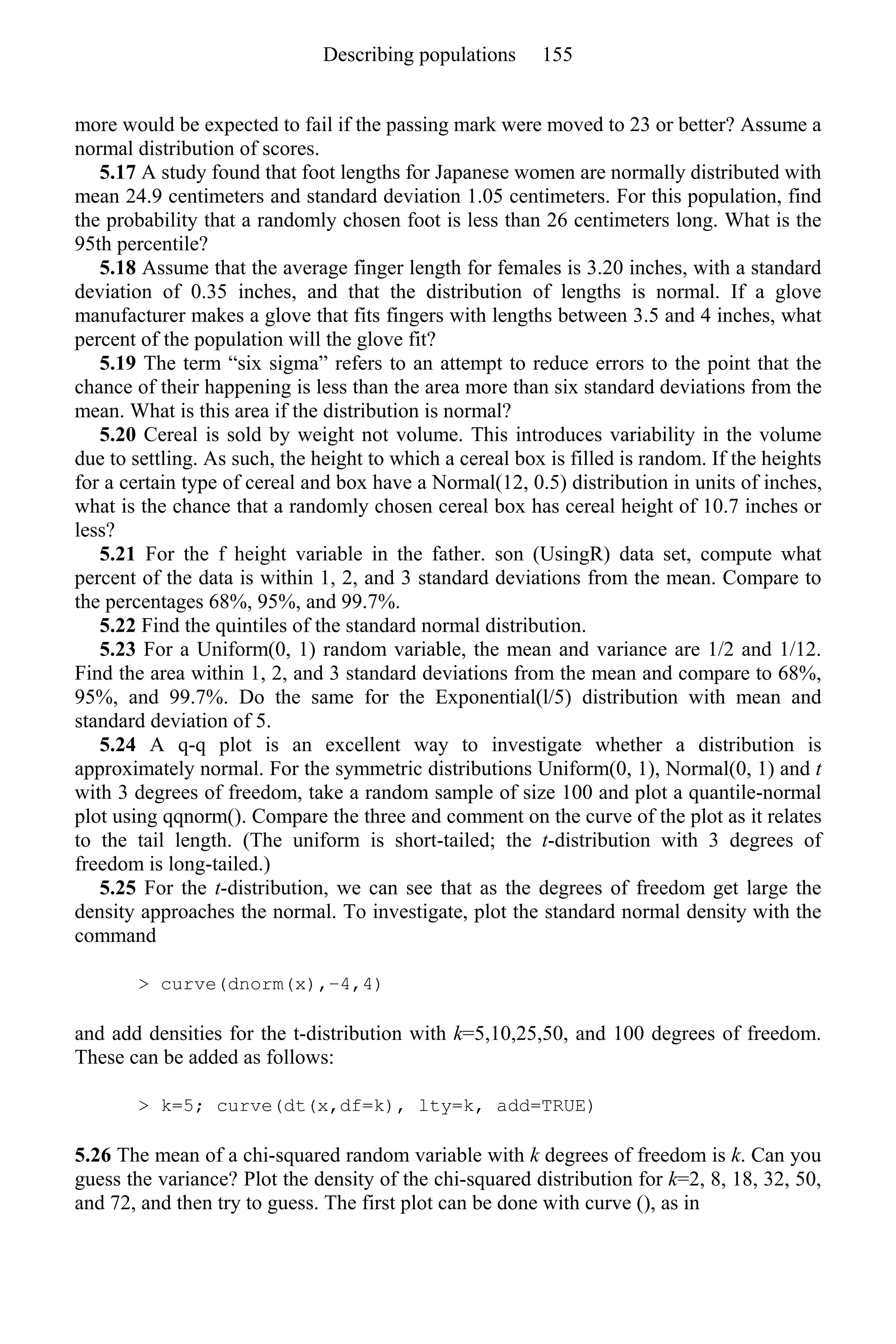 more would be expected to fail if the passing mark were moved to 23 or better? Assume a
normal distribution of scores.
5.17 A study found that foot lengths for Japanese women are normally distributed with
mean 24.9 centimeters and standard deviation 1.05 centimeters. For this population, find
the probability that a randomly chosen foot is less than 26 centimeters long. What is the
95th percentile?
5.18 Assume that the average finger length for females is 3.20 inches, with a standard
deviation of 0.35 inches, and that the distribution of lengths is normal. If a glove
manufacturer makes a glove that fits fingers with lengths between 3.5 and 4 inches, what
percent of the population will the glove fit?
5.19 The term “six sigma” refers to an attempt to reduce errors to the point that the
chance of their happening is less than the area more than six standard deviations from the
mean. What is this area if the distribution is normal?
5.20 Cereal is sold by weight not volume. This introduces variability in the volume
due to settling. As such, the height to which a cereal box is filled is random. If the heights
for a certain type of cereal and box have a Normal(12, 0.5) distribution in units of inches,
what is the chance that a randomly chosen cereal box has cereal height of 10.7 inches or
less?
5.21 For the f height variable in the father. son (UsingR) data set, compute what
percent of the data is within 1, 2, and 3 standard deviations from the mean. Compare to
the percentages 68%, 95%, and 99.7%.
5.22 Find the quintiles of the standard normal distribution.
5.23 For a Uniform(0, 1) random variable, the mean and variance are 1/2 and 1/12.
Find the area within 1, 2, and 3 standard deviations from the mean and compare to 68%,
95%, and 99.7%. Do the same for the Exponential(l/5) distribution with mean and
standard deviation of 5.
5.24 A q-q plot is an excellent way to investigate whether a distribution is
approximately normal. For the symmetric distributions Uniform(0, 1), Normal(0, 1) and t
with 3 degrees of freedom, take a random sample of size 100 and plot a quantile-normal
plot using qqnorm(). Compare the three and comment on the curve of the plot as it relates
to the tail length. (The uniform is short-tailed; the t-distribution with 3 degrees of
freedom is long-tailed.)
5.25 For the t-distribution, we can see that as the degrees of freedom get large the
density approaches the normal. To investigate, plot the standard normal density with the
command
> curve(dnorm(x),−4,4)
and add densities for the t-distribution with k=5,10,25,50, and 100 degrees of freedom.
These can be added as follows:
> k=5; curve(dt(x,df=k), lty=k, add=TRUE)
5.26 The mean of a chi-squared random variable with k degrees of freedom is k. Can you
guess the variance? Plot the density of the chi-squared distribution for k=2, 8, 18, 32, 50,
and 72, and then try to guess. The first plot can be done with curve (), as in
Describing populations 155
 