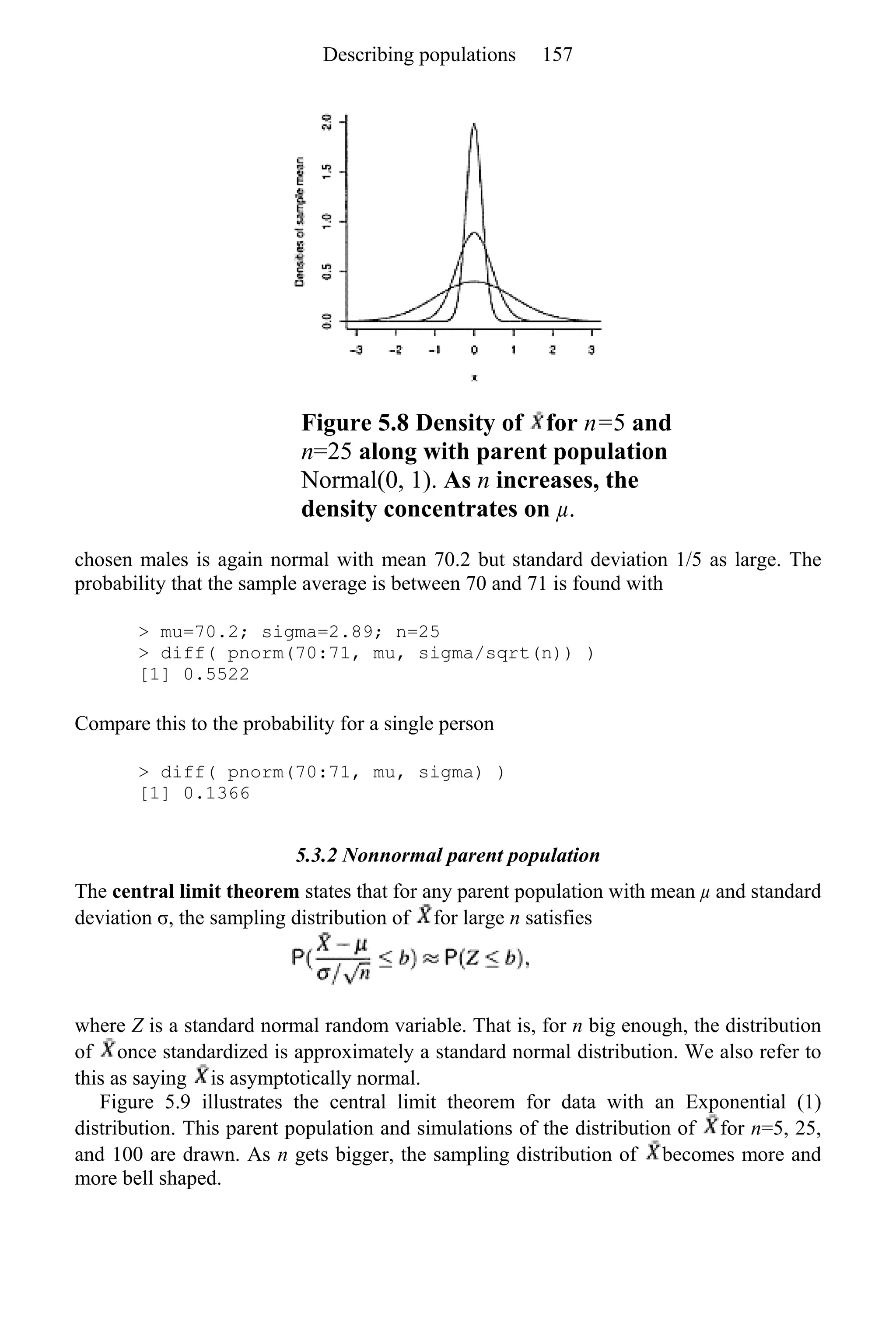 Figure 5.8 Density of for n=5 and
n=25 along with parent population
Normal(0, 1). As n increases, the
density concentrates on µ.
chosen males is again normal with mean 70.2 but standard deviation 1/5 as large. The
probability that the sample average is between 70 and 71 is found with
> mu=70.2; sigma=2.89; n=25
> diff( pnorm(70:71, mu, sigma/sqrt(n)) )
[1] 0.5522
Compare this to the probability for a single person
> diff( pnorm(70:71, mu, sigma) )
[1] 0.1366
5.3.2 Nonnormal parent population
The central limit theorem states that for any parent population with mean µ and standard
deviation σ, the sampling distribution of for large n satisfies
where Z is a standard normal random variable. That is, for n big enough, the distribution
of once standardized is approximately a standard normal distribution. We also refer to
this as saying is asymptotically normal.
Figure 5.9 illustrates the central limit theorem for data with an Exponential (1)
distribution. This parent population and simulations of the distribution of for n=5, 25,
and 100 are drawn. As n gets bigger, the sampling distribution of becomes more and
more bell shaped.
Describing populations 157
 