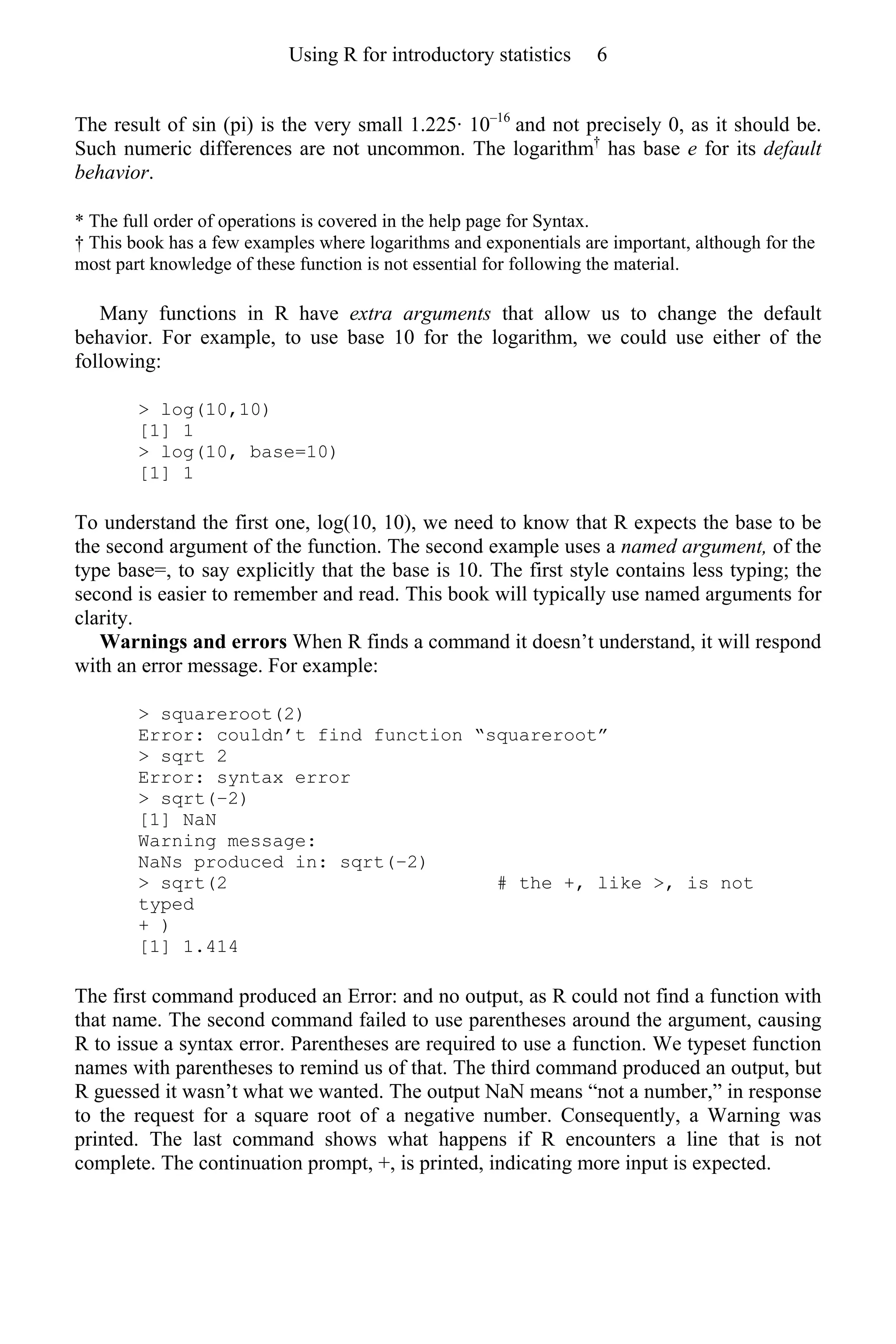 The result of sin (pi) is the very small 1.225· 10–16
and not precisely 0, as it should be.
Such numeric differences are not uncommon. The logarithm†
has base e for its default
behavior.
* The full order of operations is covered in the help page for Syntax.
† This book has a few examples where logarithms and exponentials are important, although for the
most part knowledge of these function is not essential for following the material.
Many functions in R have extra arguments that allow us to change the default
behavior. For example, to use base 10 for the logarithm, we could use either of the
following:
> log(10,10)
[1] 1
> log(10, base=10)
[1] 1
To understand the first one, log(10, 10), we need to know that R expects the base to be
the second argument of the function. The second example uses a named argument, of the
type base=, to say explicitly that the base is 10. The first style contains less typing; the
second is easier to remember and read. This book will typically use named arguments for
clarity.
Warnings and errors When R finds a command it doesn’t understand, it will respond
with an error message. For example:
> squareroot(2)
Error: couldn’t find function “squareroot”
> sqrt 2
Error: syntax error
> sqrt(−2)
[1] NaN
Warning message:
NaNs produced in: sqrt(−2)
> sqrt(2 # the +, like >, is not
typed
+ )
[1] 1.414
The first command produced an Error: and no output, as R could not find a function with
that name. The second command failed to use parentheses around the argument, causing
R to issue a syntax error. Parentheses are required to use a function. We typeset function
names with parentheses to remind us of that. The third command produced an output, but
R guessed it wasn’t what we wanted. The output NaN means “not a number,” in response
to the request for a square root of a negative number. Consequently, a Warning was
printed. The last command shows what happens if R encounters a line that is not
complete. The continuation prompt, +, is printed, indicating more input is expected.
Using R for introductory statistics 6
 