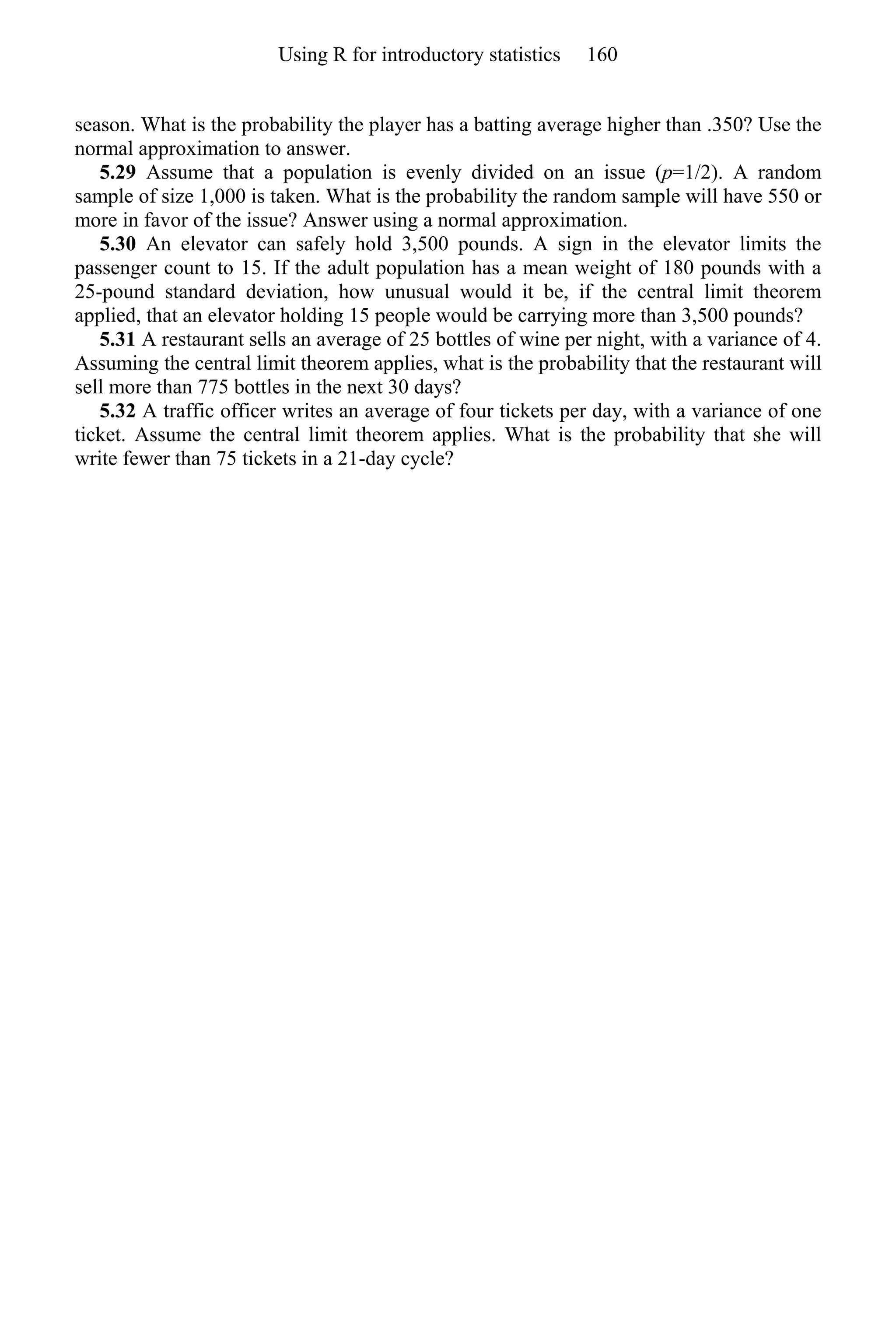 season. What is the probability the player has a batting average higher than .350? Use the
normal approximation to answer.
5.29 Assume that a population is evenly divided on an issue (p=1/2). A random
sample of size 1,000 is taken. What is the probability the random sample will have 550 or
more in favor of the issue? Answer using a normal approximation.
5.30 An elevator can safely hold 3,500 pounds. A sign in the elevator limits the
passenger count to 15. If the adult population has a mean weight of 180 pounds with a
25-pound standard deviation, how unusual would it be, if the central limit theorem
applied, that an elevator holding 15 people would be carrying more than 3,500 pounds?
5.31 A restaurant sells an average of 25 bottles of wine per night, with a variance of 4.
Assuming the central limit theorem applies, what is the probability that the restaurant will
sell more than 775 bottles in the next 30 days?
5.32 A traffic officer writes an average of four tickets per day, with a variance of one
ticket. Assume the central limit theorem applies. What is the probability that she will
write fewer than 75 tickets in a 21-day cycle?
Using R for introductory statistics 160
 