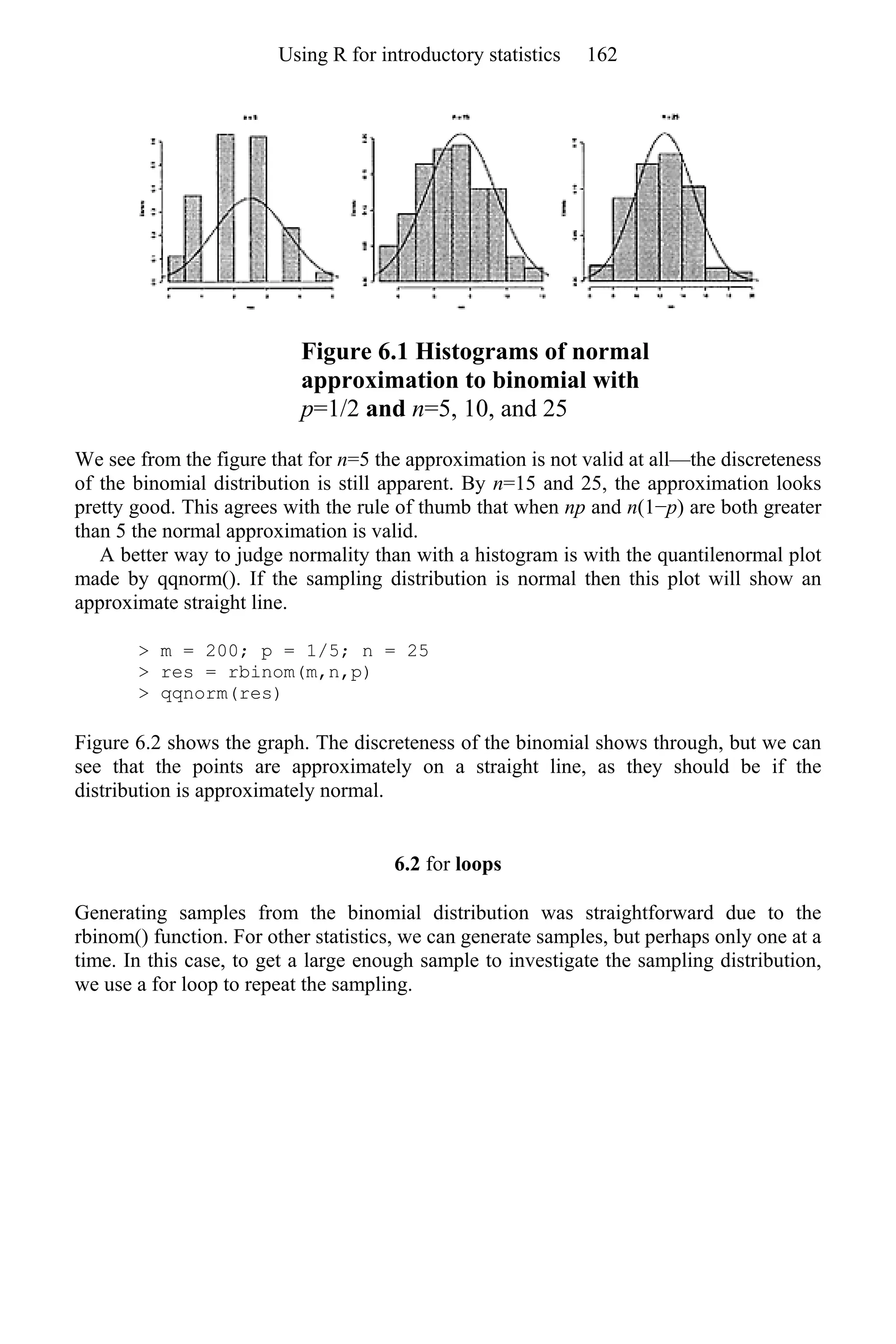 Figure 6.1 Histograms of normal
approximation to binomial with
p=1/2 and n=5, 10, and 25
We see from the figure that for n=5 the approximation is not valid at all—the discreteness
of the binomial distribution is still apparent. By n=15 and 25, the approximation looks
pretty good. This agrees with the rule of thumb that when np and n(1−p) are both greater
than 5 the normal approximation is valid.
A better way to judge normality than with a histogram is with the quantilenormal plot
made by qqnorm(). If the sampling distribution is normal then this plot will show an
approximate straight line.
> m = 200; p = 1/5; n = 25
> res = rbinom(m,n,p)
> qqnorm(res)
Figure 6.2 shows the graph. The discreteness of the binomial shows through, but we can
see that the points are approximately on a straight line, as they should be if the
distribution is approximately normal.
6.2 for loops
Generating samples from the binomial distribution was straightforward due to the
rbinom() function. For other statistics, we can generate samples, but perhaps only one at a
time. In this case, to get a large enough sample to investigate the sampling distribution,
we use a for loop to repeat the sampling.
Using R for introductory statistics 162
 