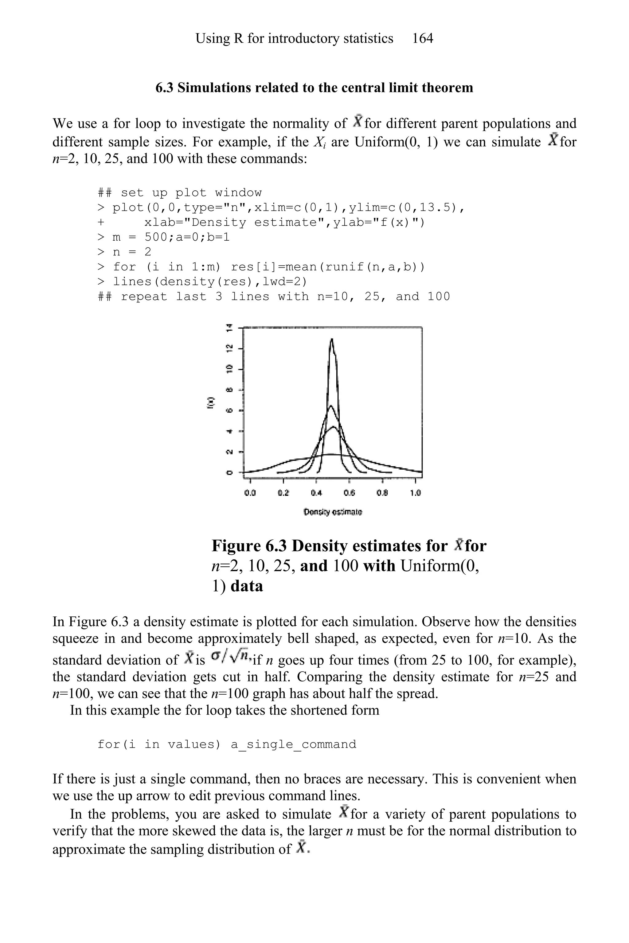 6.3 Simulations related to the central limit theorem
We use a for loop to investigate the normality of for different parent populations and
different sample sizes. For example, if the Xi are Uniform(0, 1) we can simulate for
n=2, 10, 25, and 100 with these commands:
## set up plot window
> plot(0,0,type="n",xlim=c(0,1),ylim=c(0,13.5),
+ xlab="Density estimate",ylab="f(x)")
> m = 500;a=0;b=1
> n = 2
> for (i in 1:m) res[i]=mean(runif(n,a,b))
> lines(density(res),lwd=2)
## repeat last 3 lines with n=10, 25, and 100
Figure 6.3 Density estimates for for
n=2, 10, 25, and 100 with Uniform(0,
1) data
In Figure 6.3 a density estimate is plotted for each simulation. Observe how the densities
squeeze in and become approximately bell shaped, as expected, even for n=10. As the
standard deviation of is if n goes up four times (from 25 to 100, for example),
the standard deviation gets cut in half. Comparing the density estimate for n=25 and
n=100, we can see that the n=100 graph has about half the spread.
In this example the for loop takes the shortened form
for(i in values) a_single_command
If there is just a single command, then no braces are necessary. This is convenient when
we use the up arrow to edit previous command lines.
In the problems, you are asked to simulate for a variety of parent populations to
verify that the more skewed the data is, the larger n must be for the normal distribution to
approximate the sampling distribution of
Using R for introductory statistics 164
 