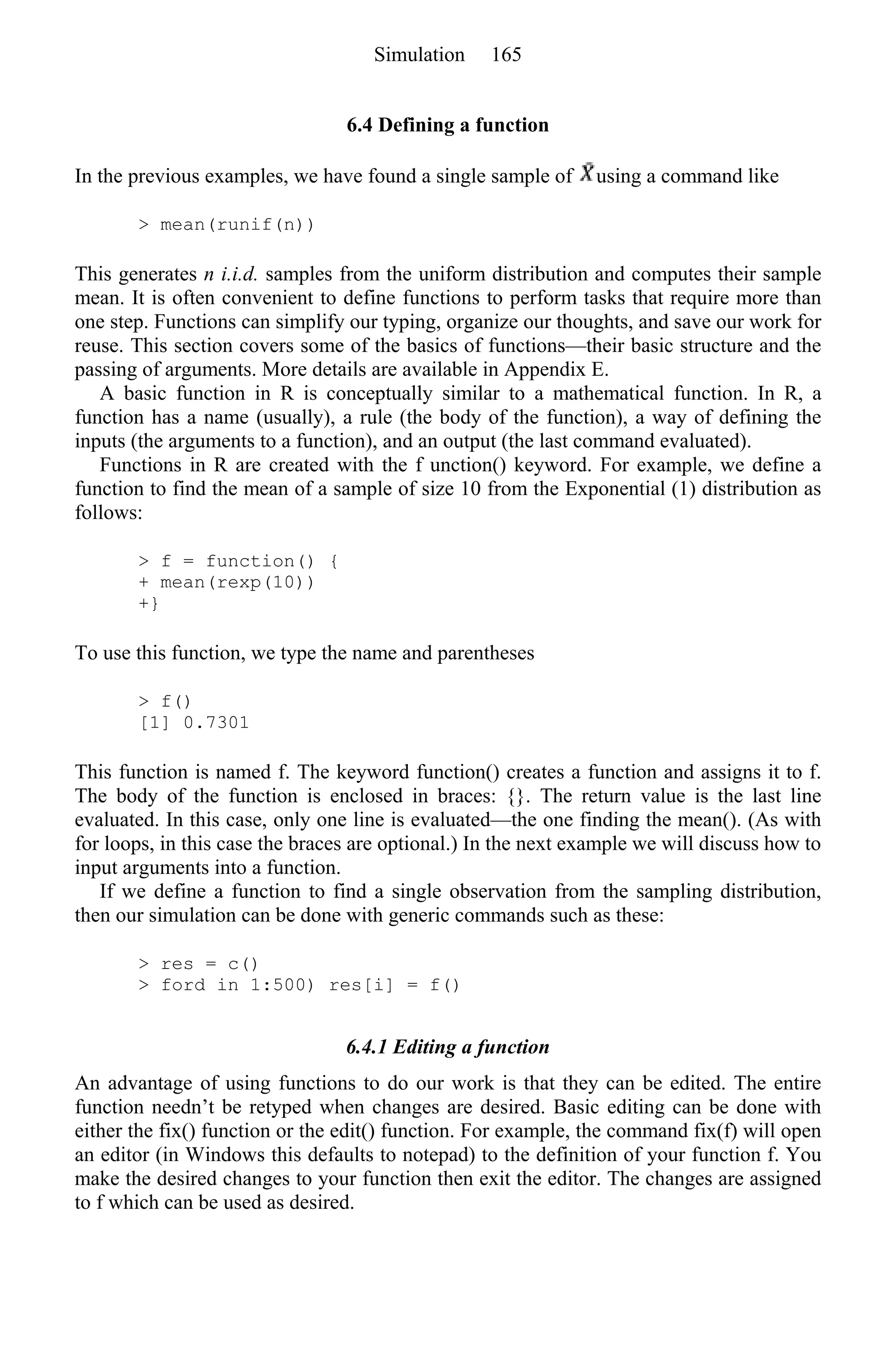 6.4 Defining a function
In the previous examples, we have found a single sample of using a command like
> mean(runif(n))
This generates n i.i.d. samples from the uniform distribution and computes their sample
mean. It is often convenient to define functions to perform tasks that require more than
one step. Functions can simplify our typing, organize our thoughts, and save our work for
reuse. This section covers some of the basics of functions—their basic structure and the
passing of arguments. More details are available in Appendix E.
A basic function in R is conceptually similar to a mathematical function. In R, a
function has a name (usually), a rule (the body of the function), a way of defining the
inputs (the arguments to a function), and an output (the last command evaluated).
Functions in R are created with the f unction() keyword. For example, we define a
function to find the mean of a sample of size 10 from the Exponential (1) distribution as
follows:
> f = function() {
+ mean(rexp(10))
+}
To use this function, we type the name and parentheses
> f()
[1] 0.7301
This function is named f. The keyword function() creates a function and assigns it to f.
The body of the function is enclosed in braces: {}. The return value is the last line
evaluated. In this case, only one line is evaluated—the one finding the mean(). (As with
for loops, in this case the braces are optional.) In the next example we will discuss how to
input arguments into a function.
If we define a function to find a single observation from the sampling distribution,
then our simulation can be done with generic commands such as these:
> res = c()
> ford in 1:500) res[i] = f()
6.4.1 Editing a function
An advantage of using functions to do our work is that they can be edited. The entire
function needn’t be retyped when changes are desired. Basic editing can be done with
either the fix() function or the edit() function. For example, the command fix(f) will open
an editor (in Windows this defaults to notepad) to the definition of your function f. You
make the desired changes to your function then exit the editor. The changes are assigned
to f which can be used as desired.
Simulation 165
 