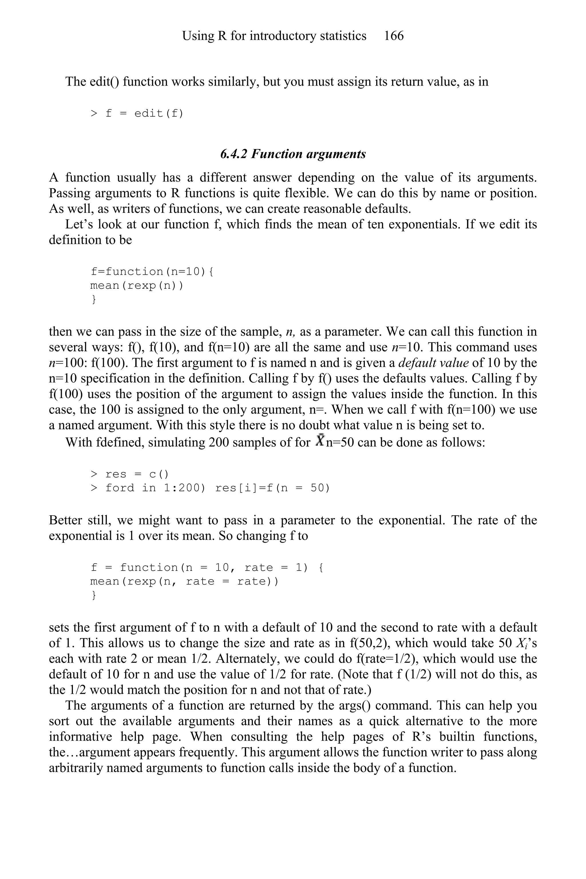 The edit() function works similarly, but you must assign its return value, as in
> f = edit(f)
6.4.2 Function arguments
A function usually has a different answer depending on the value of its arguments.
Passing arguments to R functions is quite flexible. We can do this by name or position.
As well, as writers of functions, we can create reasonable defaults.
Let’s look at our function f, which finds the mean of ten exponentials. If we edit its
definition to be
f=function(n=10){
mean(rexp(n))
}
then we can pass in the size of the sample, n, as a parameter. We can call this function in
several ways: f(), f(10), and f(n=10) are all the same and use n=10. This command uses
n=100: f(100). The first argument to f is named n and is given a default value of 10 by the
n=10 specification in the definition. Calling f by f() uses the defaults values. Calling f by
f(100) uses the position of the argument to assign the values inside the function. In this
case, the 100 is assigned to the only argument, n=. When we call f with f(n=100) we use
a named argument. With this style there is no doubt what value n is being set to.
With fdefined, simulating 200 samples of for n=50 can be done as follows:
> res = c()
> ford in 1:200) res[i]=f(n = 50)
Better still, we might want to pass in a parameter to the exponential. The rate of the
exponential is 1 over its mean. So changing f to
f = function(n = 10, rate = 1) {
mean(rexp(n, rate = rate))
}
sets the first argument of f to n with a default of 10 and the second to rate with a default
of 1. This allows us to change the size and rate as in f(50,2), which would take 50 Xi’s
each with rate 2 or mean 1/2. Alternately, we could do f(rate=1/2), which would use the
default of 10 for n and use the value of 1/2 for rate. (Note that f (1/2) will not do this, as
the 1/2 would match the position for n and not that of rate.)
The arguments of a function are returned by the args() command. This can help you
sort out the available arguments and their names as a quick alternative to the more
informative help page. When consulting the help pages of R’s builtin functions,
the…argument appears frequently. This argument allows the function writer to pass along
arbitrarily named arguments to function calls inside the body of a function.
Using R for introductory statistics 166
 