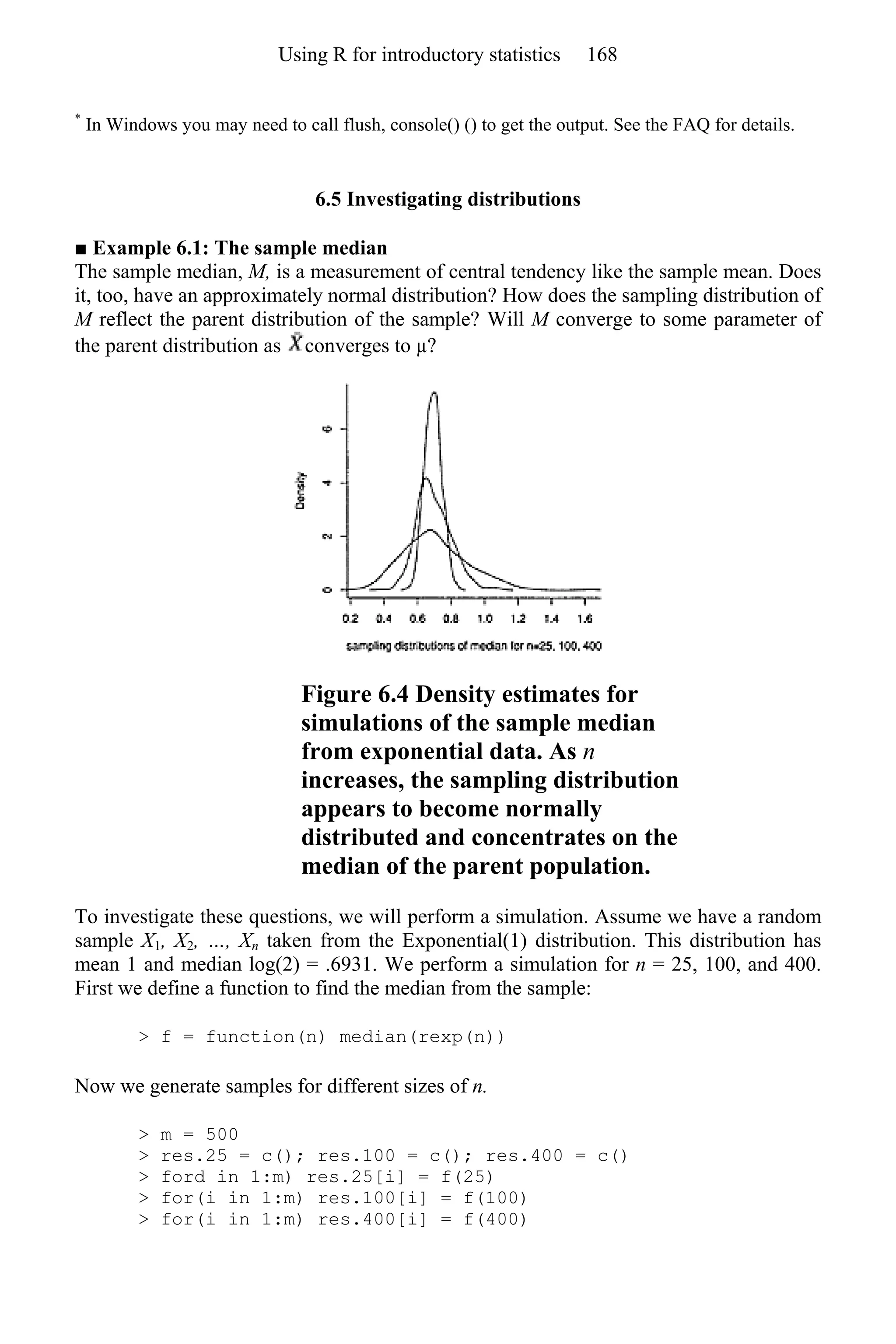 *
In Windows you may need to call flush, console() () to get the output. See the FAQ for details.
6.5 Investigating distributions
■ Example 6.1: The sample median
The sample median, M, is a measurement of central tendency like the sample mean. Does
it, too, have an approximately normal distribution? How does the sampling distribution of
M reflect the parent distribution of the sample? Will M converge to some parameter of
the parent distribution as converges to µ?
Figure 6.4 Density estimates for
simulations of the sample median
from exponential data. As n
increases, the sampling distribution
appears to become normally
distributed and concentrates on the
median of the parent population.
To investigate these questions, we will perform a simulation. Assume we have a random
sample X1, X2, …, Xn taken from the Exponential(1) distribution. This distribution has
mean 1 and median log(2) = .6931. We perform a simulation for n = 25, 100, and 400.
First we define a function to find the median from the sample:
> f = function(n) median(rexp(n))
Now we generate samples for different sizes of n.
> m = 500
> res.25 = c(); res.100 = c(); res.400 = c()
> ford in 1:m) res.25[i] = f(25)
> for(i in 1:m) res.100[i] = f(100)
> for(i in 1:m) res.400[i] = f(400)
Using R for introductory statistics 168
 