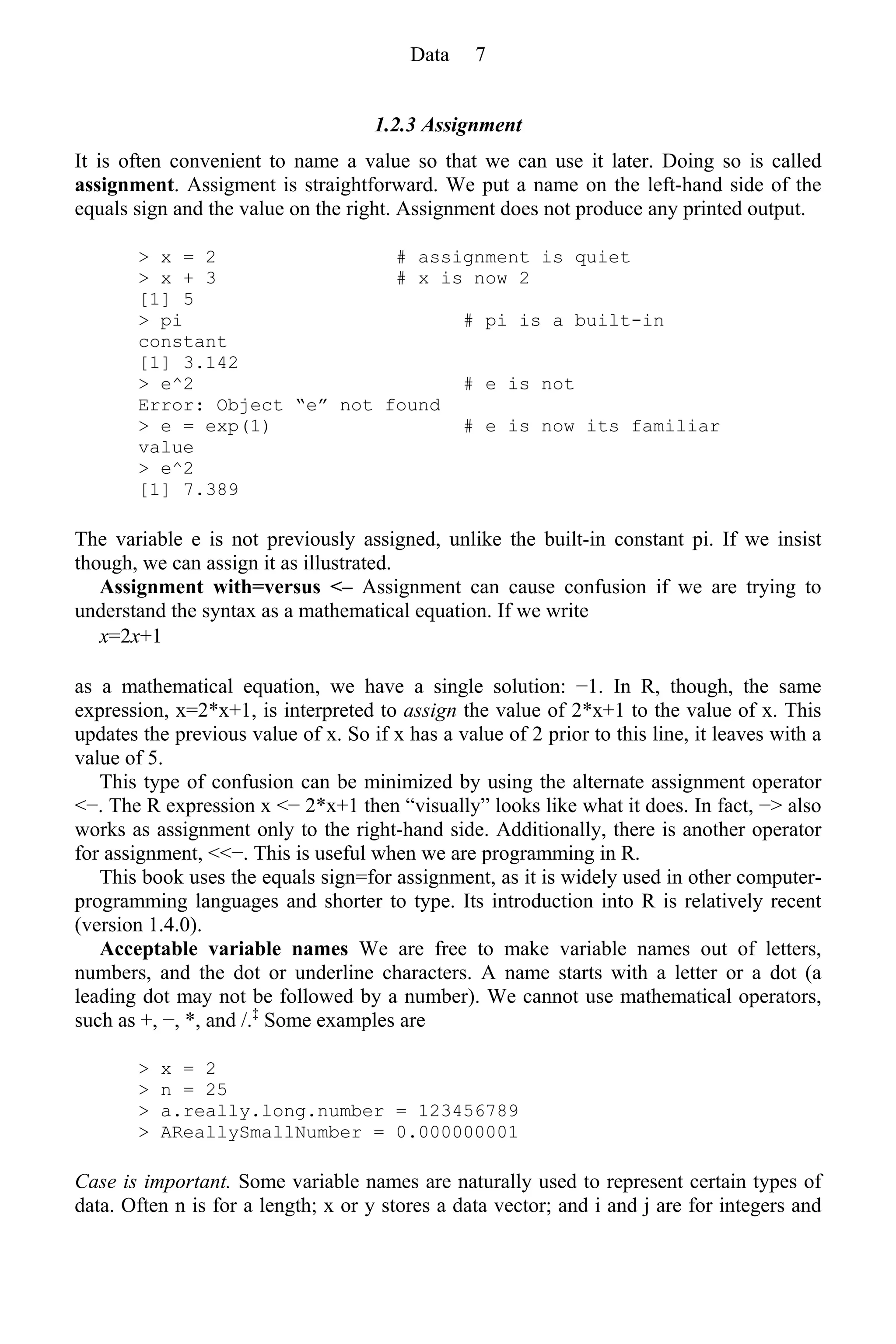1.2.3 Assignment
It is often convenient to name a value so that we can use it later. Doing so is called
assignment. Assigment is straightforward. We put a name on the left-hand side of the
equals sign and the value on the right. Assignment does not produce any printed output.
> x = 2 # assignment is quiet
> x + 3 # x is now 2
[1] 5
> pi # pi is a built-in
constant
[1] 3.142
> e^2 # e is not
Error: Object “e” not found
> e = exp(1) # e is now its familiar
value
> e^2
[1] 7.389
The variable e is not previously assigned, unlike the built-in constant pi. If we insist
though, we can assign it as illustrated.
Assignment with=versus <– Assignment can cause confusion if we are trying to
understand the syntax as a mathematical equation. If we write
x=2x+1
as a mathematical equation, we have a single solution: −1. In R, though, the same
expression, x=2*x+1, is interpreted to assign the value of 2*x+1 to the value of x. This
updates the previous value of x. So if x has a value of 2 prior to this line, it leaves with a
value of 5.
This type of confusion can be minimized by using the alternate assignment operator
<−. The R expression x <− 2*x+1 then “visually” looks like what it does. In fact, −> also
works as assignment only to the right-hand side. Additionally, there is another operator
for assignment, <<−. This is useful when we are programming in R.
This book uses the equals sign=for assignment, as it is widely used in other computer-
programming languages and shorter to type. Its introduction into R is relatively recent
(version 1.4.0).
Acceptable variable names We are free to make variable names out of letters,
numbers, and the dot or underline characters. A name starts with a letter or a dot (a
leading dot may not be followed by a number). We cannot use mathematical operators,
such as +, −, *, and /.‡
Some examples are
> x = 2
> n = 25
> a.really.long.number = 123456789
> AReallySmallNumber = 0.000000001
Case is important. Some variable names are naturally used to represent certain types of
data. Often n is for a length; x or y stores a data vector; and i and j are for integers and
Data 7
 