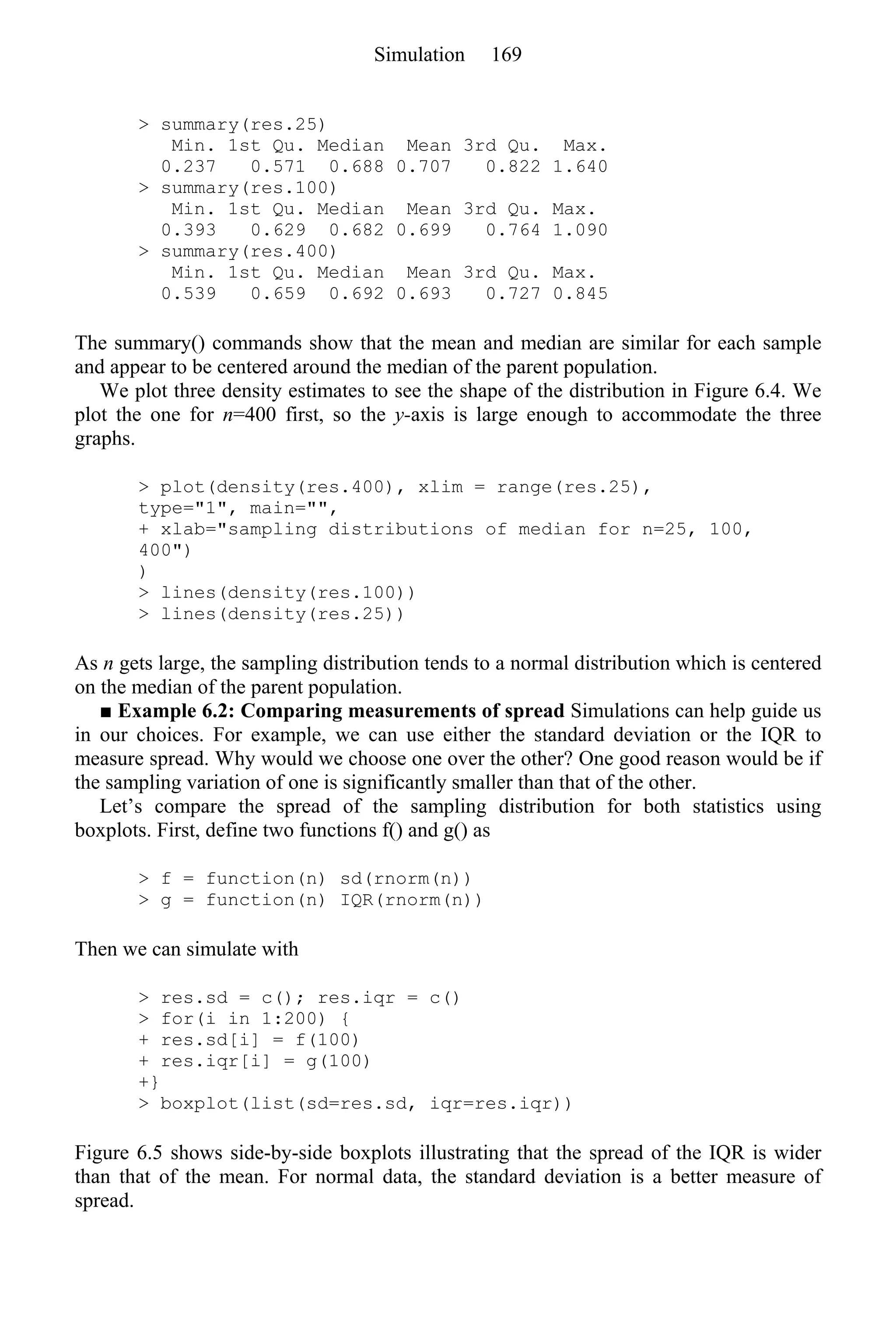 > summary(res.25)
Min. 1st Qu. Median Mean 3rd Qu. Max.
0.237 0.571 0.688 0.707 0.822 1.640
> summary(res.100)
Min. 1st Qu. Median Mean 3rd Qu. Max.
0.393 0.629 0.682 0.699 0.764 1.090
> summary(res.400)
Min. 1st Qu. Median Mean 3rd Qu. Max.
0.539 0.659 0.692 0.693 0.727 0.845
The summary() commands show that the mean and median are similar for each sample
and appear to be centered around the median of the parent population.
We plot three density estimates to see the shape of the distribution in Figure 6.4. We
plot the one for n=400 first, so the y-axis is large enough to accommodate the three
graphs.
> plot(density(res.400), xlim = range(res.25),
type="1", main="",
+ xlab="sampling distributions of median for n=25, 100,
400")
)
> lines(density(res.100))
> lines(density(res.25))
As n gets large, the sampling distribution tends to a normal distribution which is centered
on the median of the parent population.
■ Example 6.2: Comparing measurements of spread Simulations can help guide us
in our choices. For example, we can use either the standard deviation or the IQR to
measure spread. Why would we choose one over the other? One good reason would be if
the sampling variation of one is significantly smaller than that of the other.
Let’s compare the spread of the sampling distribution for both statistics using
boxplots. First, define two functions f() and g() as
> f = function(n) sd(rnorm(n))
> g = function(n) IQR(rnorm(n))
Then we can simulate with
> res.sd = c(); res.iqr = c()
> for(i in 1:200) {
+ res.sd[i] = f(100)
+ res.iqr[i] = g(100)
+}
> boxplot(list(sd=res.sd, iqr=res.iqr))
Figure 6.5 shows side-by-side boxplots illustrating that the spread of the IQR is wider
than that of the mean. For normal data, the standard deviation is a better measure of
spread.
Simulation 169
 