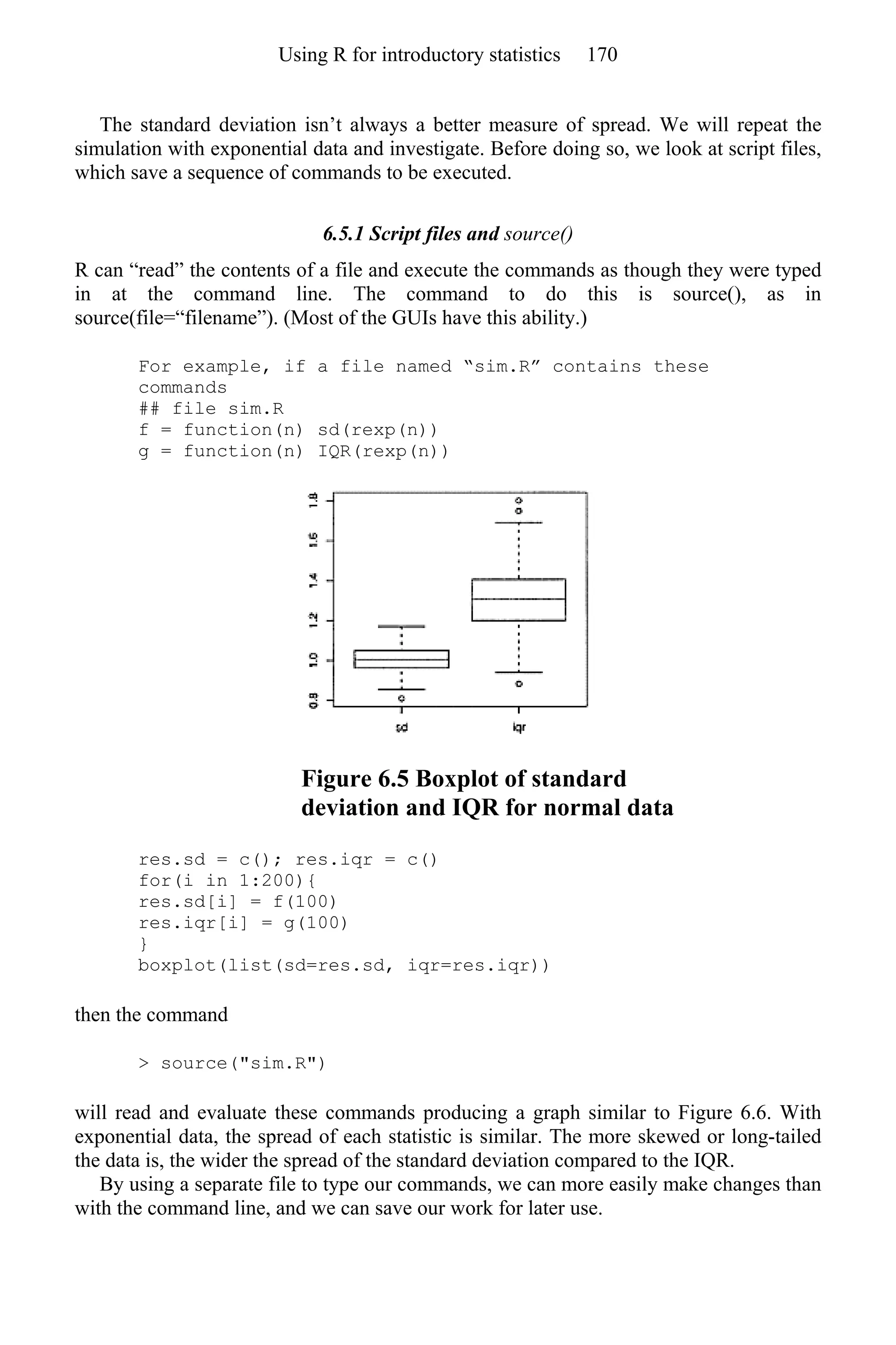 The standard deviation isn’t always a better measure of spread. We will repeat the
simulation with exponential data and investigate. Before doing so, we look at script files,
which save a sequence of commands to be executed.
6.5.1 Script files and source()
R can “read” the contents of a file and execute the commands as though they were typed
in at the command line. The command to do this is source(), as in
source(file=“filename”). (Most of the GUIs have this ability.)
For example, if a file named “sim.R” contains these
commands
## file sim.R
f = function(n) sd(rexp(n))
g = function(n) IQR(rexp(n))
Figure 6.5 Boxplot of standard
deviation and IQR for normal data
res.sd = c(); res.iqr = c()
for(i in 1:200){
res.sd[i] = f(100)
res.iqr[i] = g(100)
}
boxplot(list(sd=res.sd, iqr=res.iqr))
then the command
> source("sim.R")
will read and evaluate these commands producing a graph similar to Figure 6.6. With
exponential data, the spread of each statistic is similar. The more skewed or long-tailed
the data is, the wider the spread of the standard deviation compared to the IQR.
By using a separate file to type our commands, we can more easily make changes than
with the command line, and we can save our work for later use.
Using R for introductory statistics 170
 