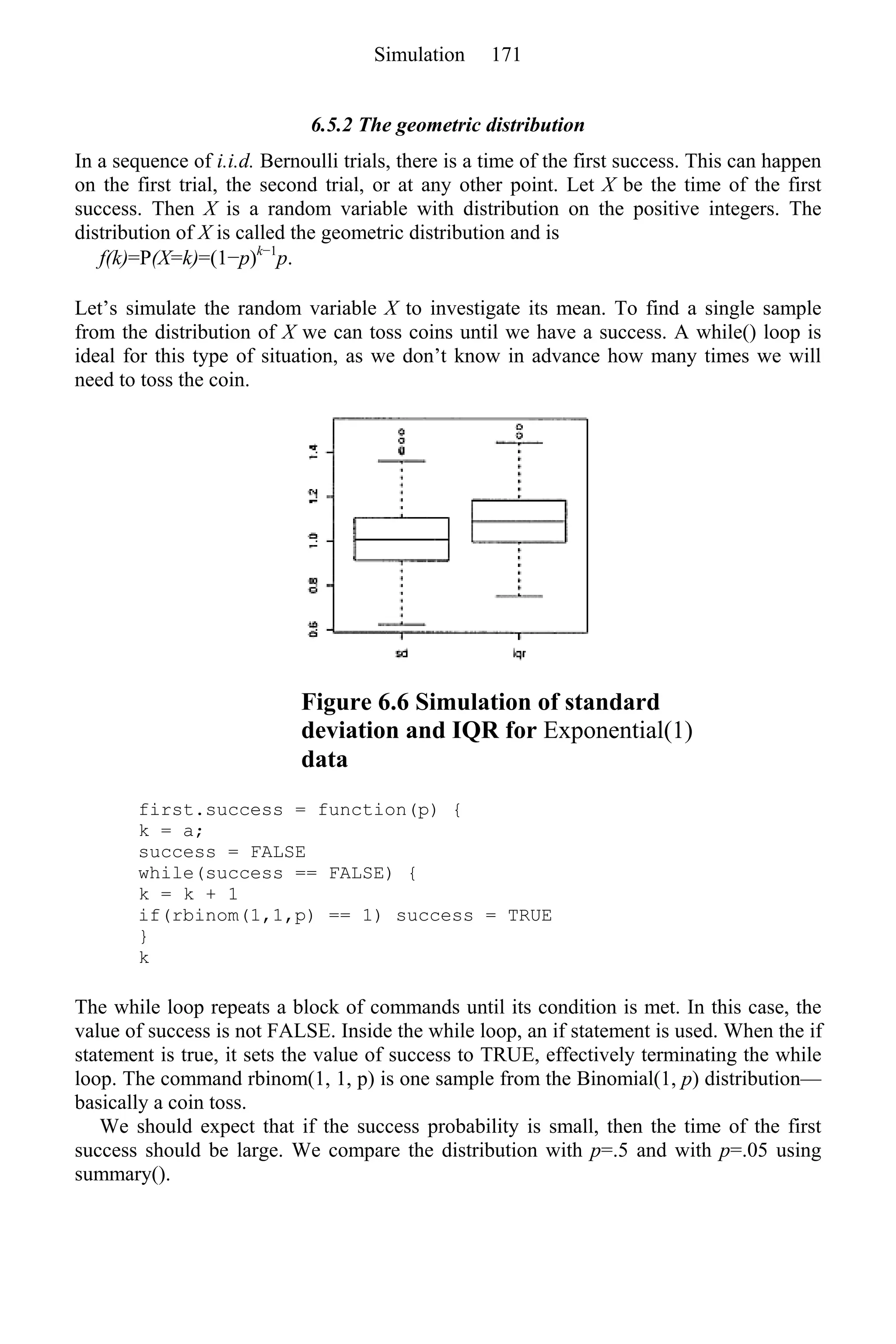 6.5.2 The geometric distribution
In a sequence of i.i.d. Bernoulli trials, there is a time of the first success. This can happen
on the first trial, the second trial, or at any other point. Let X be the time of the first
success. Then X is a random variable with distribution on the positive integers. The
distribution of X is called the geometric distribution and is
f(k)=P(X=k)=(1−p)k−1
p.
Let’s simulate the random variable X to investigate its mean. To find a single sample
from the distribution of X we can toss coins until we have a success. A while() loop is
ideal for this type of situation, as we don’t know in advance how many times we will
need to toss the coin.
Figure 6.6 Simulation of standard
deviation and IQR for Exponential(1)
data
first.success = function(p) {
k = a;
success = FALSE
while(success == FALSE) {
k = k + 1
if(rbinom(1,1,p) == 1) success = TRUE
}
k
The while loop repeats a block of commands until its condition is met. In this case, the
value of success is not FALSE. Inside the while loop, an if statement is used. When the if
statement is true, it sets the value of success to TRUE, effectively terminating the while
loop. The command rbinom(1, 1, p) is one sample from the Binomial(1, p) distribution—
basically a coin toss.
We should expect that if the success probability is small, then the time of the first
success should be large. We compare the distribution with p=.5 and with p=.05 using
summary().
Simulation 171
 