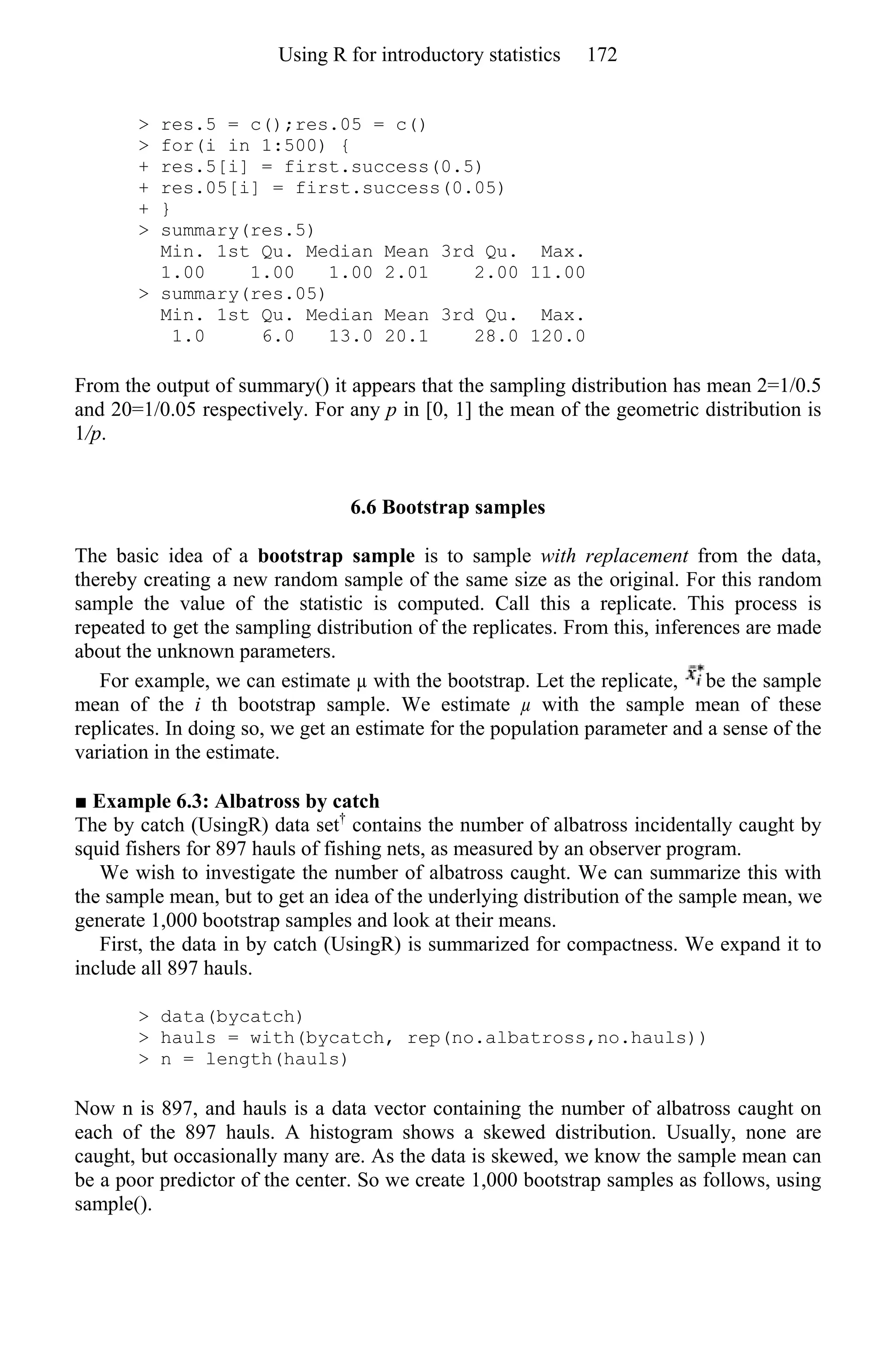> res.5 = c();res.05 = c()
> for(i in 1:500) {
+ res.5[i] = first.success(0.5)
+ res.05[i] = first.success(0.05)
+ }
> summary(res.5)
Min. 1st Qu. Median Mean 3rd Qu. Max.
1.00 1.00 1.00 2.01 2.00 11.00
> summary(res.05)
Min. 1st Qu. Median Mean 3rd Qu. Max.
1.0 6.0 13.0 20.1 28.0 120.0
From the output of summary() it appears that the sampling distribution has mean 2=1/0.5
and 20=1/0.05 respectively. For any p in [0, 1] the mean of the geometric distribution is
1/p.
6.6 Bootstrap samples
The basic idea of a bootstrap sample is to sample with replacement from the data,
thereby creating a new random sample of the same size as the original. For this random
sample the value of the statistic is computed. Call this a replicate. This process is
repeated to get the sampling distribution of the replicates. From this, inferences are made
about the unknown parameters.
For example, we can estimate µ with the bootstrap. Let the replicate, be the sample
mean of the i th bootstrap sample. We estimate µ with the sample mean of these
replicates. In doing so, we get an estimate for the population parameter and a sense of the
variation in the estimate.
■ Example 6.3: Albatross by catch
The by catch (UsingR) data set†
contains the number of albatross incidentally caught by
squid fishers for 897 hauls of fishing nets, as measured by an observer program.
We wish to investigate the number of albatross caught. We can summarize this with
the sample mean, but to get an idea of the underlying distribution of the sample mean, we
generate 1,000 bootstrap samples and look at their means.
First, the data in by catch (UsingR) is summarized for compactness. We expand it to
include all 897 hauls.
> data(bycatch)
> hauls = with(bycatch, rep(no.albatross,no.hauls))
> n = length(hauls)
Now n is 897, and hauls is a data vector containing the number of albatross caught on
each of the 897 hauls. A histogram shows a skewed distribution. Usually, none are
caught, but occasionally many are. As the data is skewed, we know the sample mean can
be a poor predictor of the center. So we create 1,000 bootstrap samples as follows, using
sample().
Using R for introductory statistics 172
 