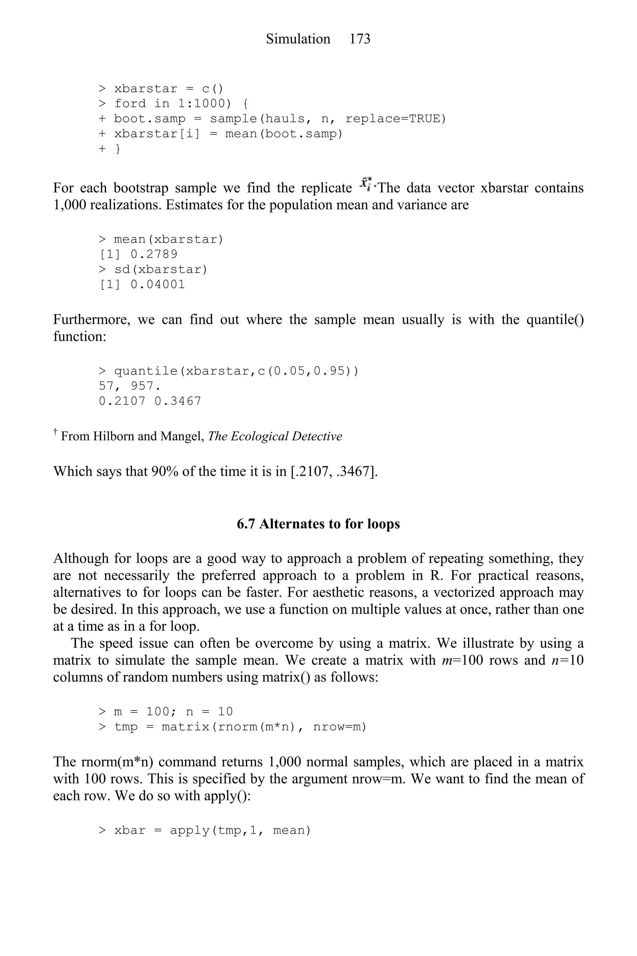 > xbarstar = c()
> ford in 1:1000) {
+ boot.samp = sample(hauls, n, replace=TRUE)
+ xbarstar[i] = mean(boot.samp)
+ }
For each bootstrap sample we find the replicate The data vector xbarstar contains
1,000 realizations. Estimates for the population mean and variance are
> mean(xbarstar)
[1] 0.2789
> sd(xbarstar)
[1] 0.04001
Furthermore, we can find out where the sample mean usually is with the quantile()
function:
> quantile(xbarstar,c(0.05,0.95))
57, 957.
0.2107 0.3467
†
From Hilborn and Mangel, The Ecological Detective
Which says that 90% of the time it is in [.2107, .3467].
6.7 Alternates to for loops
Although for loops are a good way to approach a problem of repeating something, they
are not necessarily the preferred approach to a problem in R. For practical reasons,
alternatives to for loops can be faster. For aesthetic reasons, a vectorized approach may
be desired. In this approach, we use a function on multiple values at once, rather than one
at a time as in a for loop.
The speed issue can often be overcome by using a matrix. We illustrate by using a
matrix to simulate the sample mean. We create a matrix with m=100 rows and n=10
columns of random numbers using matrix() as follows:
> m = 100; n = 10
> tmp = matrix(rnorm(m*n), nrow=m)
The rnorm(m*n) command returns 1,000 normal samples, which are placed in a matrix
with 100 rows. This is specified by the argument nrow=m. We want to find the mean of
each row. We do so with apply():
> xbar = apply(tmp,1, mean)
Simulation 173
 