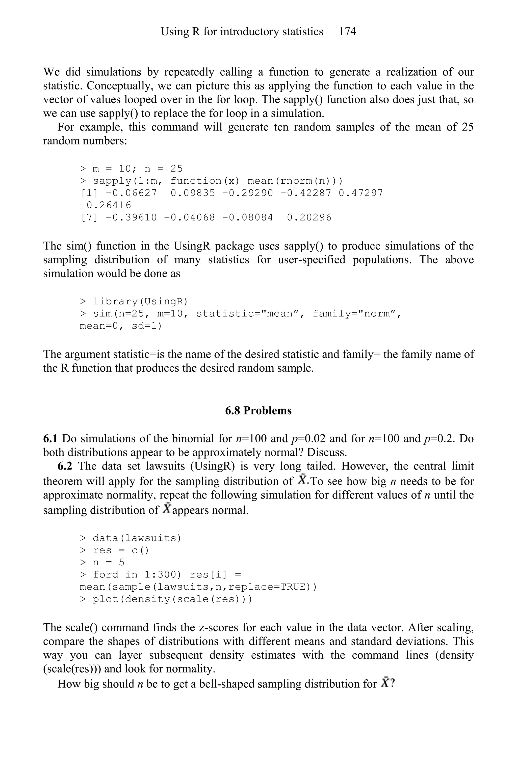 We did simulations by repeatedly calling a function to generate a realization of our
statistic. Conceptually, we can picture this as applying the function to each value in the
vector of values looped over in the for loop. The sapply() function also does just that, so
we can use sapply() to replace the for loop in a simulation.
For example, this command will generate ten random samples of the mean of 25
random numbers:
> m = 10; n = 25
> sapply(1:m, function(x) mean(rnorm(n)))
[1] −0.06627 0.09835 −0.29290 −0.42287 0.47297
−0.26416
[7] −0.39610 −0.04068 −0.08084 0.20296
The sim() function in the UsingR package uses sapply() to produce simulations of the
sampling distribution of many statistics for user-specified populations. The above
simulation would be done as
> library(UsingR)
> sim(n=25, m=10, statistic="mean”, family="norm”,
mean=0, sd=1)
The argument statistic=is the name of the desired statistic and family= the family name of
the R function that produces the desired random sample.
6.8 Problems
6.1 Do simulations of the binomial for n=100 and p=0.02 and for n=100 and p=0.2. Do
both distributions appear to be approximately normal? Discuss.
6.2 The data set lawsuits (UsingR) is very long tailed. However, the central limit
theorem will apply for the sampling distribution of To see how big n needs to be for
approximate normality, repeat the following simulation for different values of n until the
sampling distribution of appears normal.
> data(lawsuits)
> res = c()
> n = 5
> ford in 1:300) res[i] =
mean(sample(lawsuits,n,replace=TRUE))
> plot(density(scale(res)))
The scale() command finds the z-scores for each value in the data vector. After scaling,
compare the shapes of distributions with different means and standard deviations. This
way you can layer subsequent density estimates with the command lines (density
(scale(res))) and look for normality.
How big should n be to get a bell-shaped sampling distribution for
Using R for introductory statistics 174
 